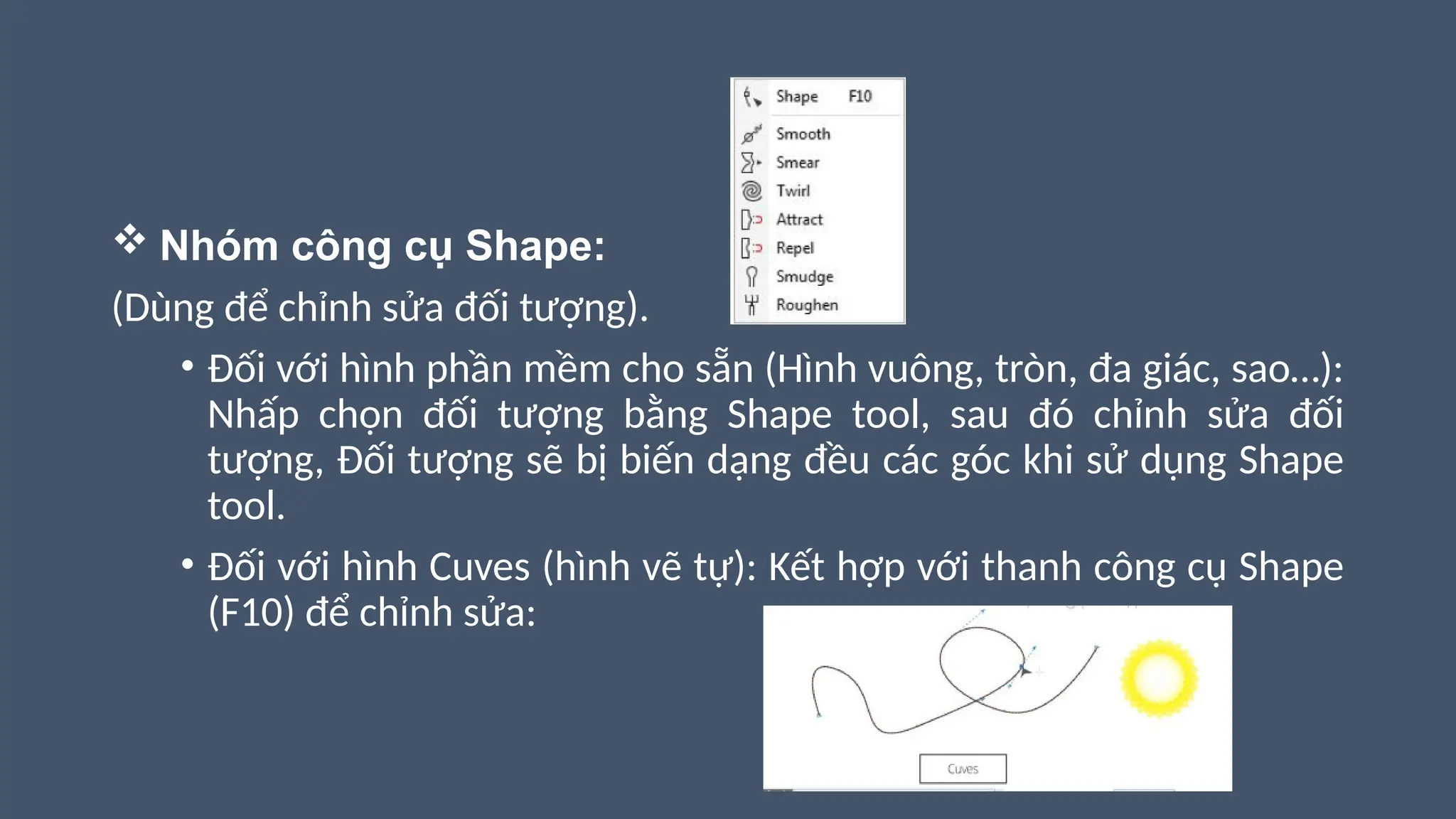  Nhóm công cụ Shape:
(Dùng để chỉnh sửa đối tượng).
• Đối với hình phần mềm cho sẵn (Hình vuông, tròn, đa giác, sao…):
Nhấp chọn đối tượng bằng Shape tool, sau đó chỉnh sửa đối
tượng, Đối tượng sẽ bị biến dạng đều các góc khi sử dụng Shape
tool.
• Đối với hình Cuves (hình vẽ tự): Kết hợp với thanh công cụ Shape
(F10) để chỉnh sửa:
 