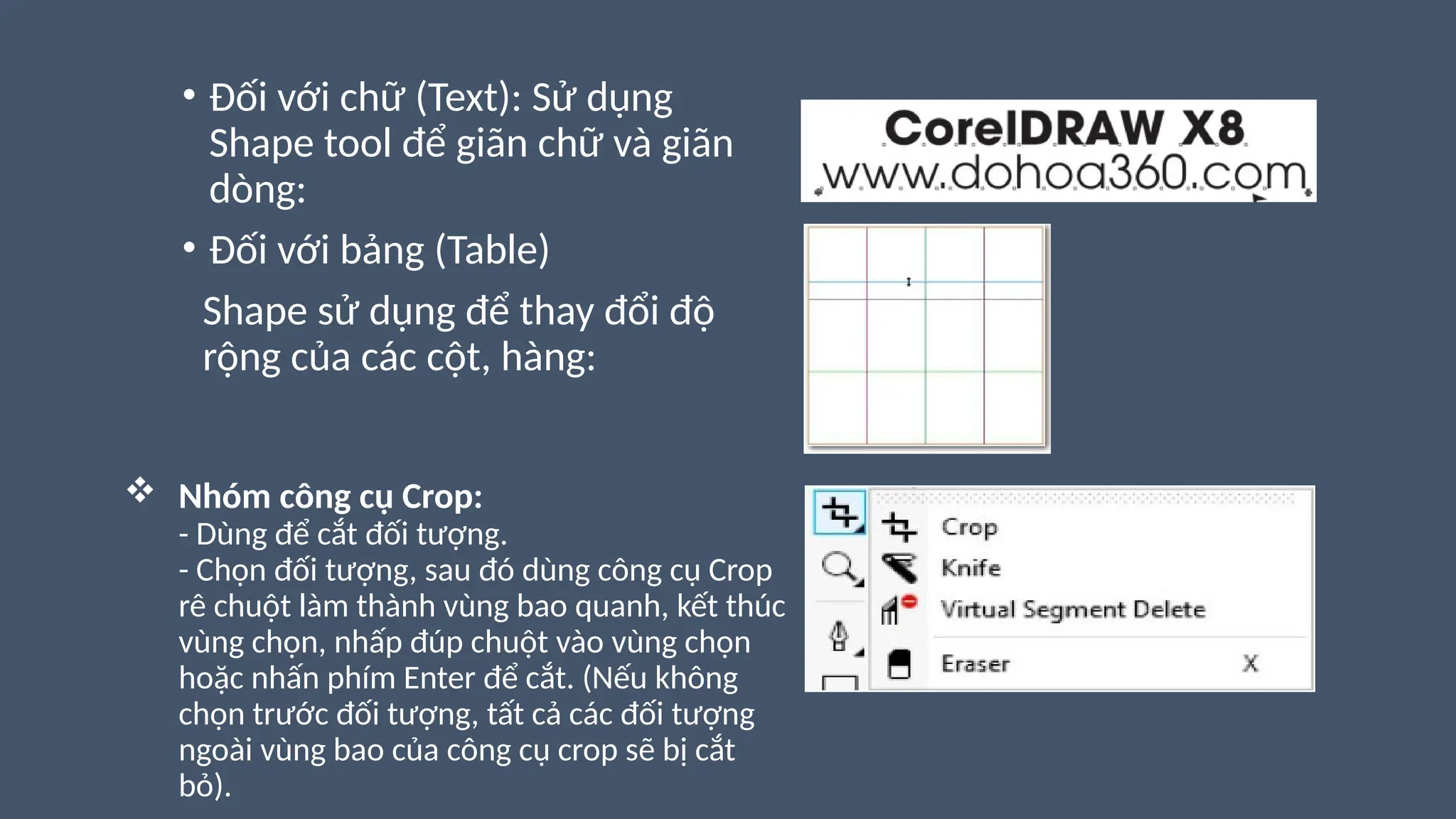  Nhóm công cụ Crop:
- Dùng để cắt đối tượng.
- Chọn đối tượng, sau đó dùng công cụ Crop
rê chuột làm thành vùng bao quanh, kết thúc
vùng chọn, nhấp đúp chuột vào vùng chọn
hoặc nhấn phím Enter để cắt. (Nếu không
chọn trước đối tượng, tất cả các đối tượng
ngoài vùng bao của công cụ crop sẽ bị cắt
bỏ).
• Đối với chữ (Text): Sử dụng
Shape tool để giãn chữ và giãn
dòng:
• Đối với bảng (Table)
Shape sử dụng để thay đổi độ
rộng của các cột, hàng:
 