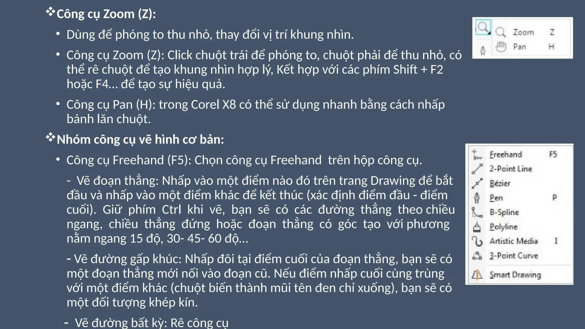 Công cụ Zoom (Z):
• Dùng để phóng to thu nhỏ, thay đổi vị trí khung nhìn.
• Công cụ Zoom (Z): Click chuột trái để phóng to, chuột phải để thu nhỏ, có
thể rê chuột để tạo khung nhìn hợp lý, Kết hợp với các phím Shift + F2
hoặc F4… để tạo sự hiệu quả.
• Công cụ Pan (H): trong Corel X8 có thể sử dụng nhanh bằng cách nhấp
bánh lăn chuột.
Nhóm công cụ vẽ hình cơ bản:
• Công cụ Freehand (F5): Chọn công cụ Freehand trên hộp công cụ.
- Vẽ đoạn thẳng: Nhấp vào một điểm nào đó trên trang Drawing để bắt
đầu và nhấp vào một điểm khác để kết thúc (xác định điểm đầu - điểm
cuối). Giữ phím Ctrl khi vẽ, bạn sẽ có các đường thẳng theo chiều
ngang, chiều thẳng đứng hoặc đoạn thẳng có góc tạo với phương
nằm ngang 15 độ, 30- 45- 60 độ…
- Vẽ đường gấp khúc: Nhấp đôi tại điểm cuối của đoạn thẳng, bạn sẽ có
một đoạn thẳng mới nối vào đoạn cũ. Nếu điểm nhấp cuối cùng trùng
với một điểm khác (chuột biến thành mũi tên đen chỉ xuống), bạn sẽ có
một đối tượng khép kín.
- Vẽ đường bất kỳ: Rê công cụ
 