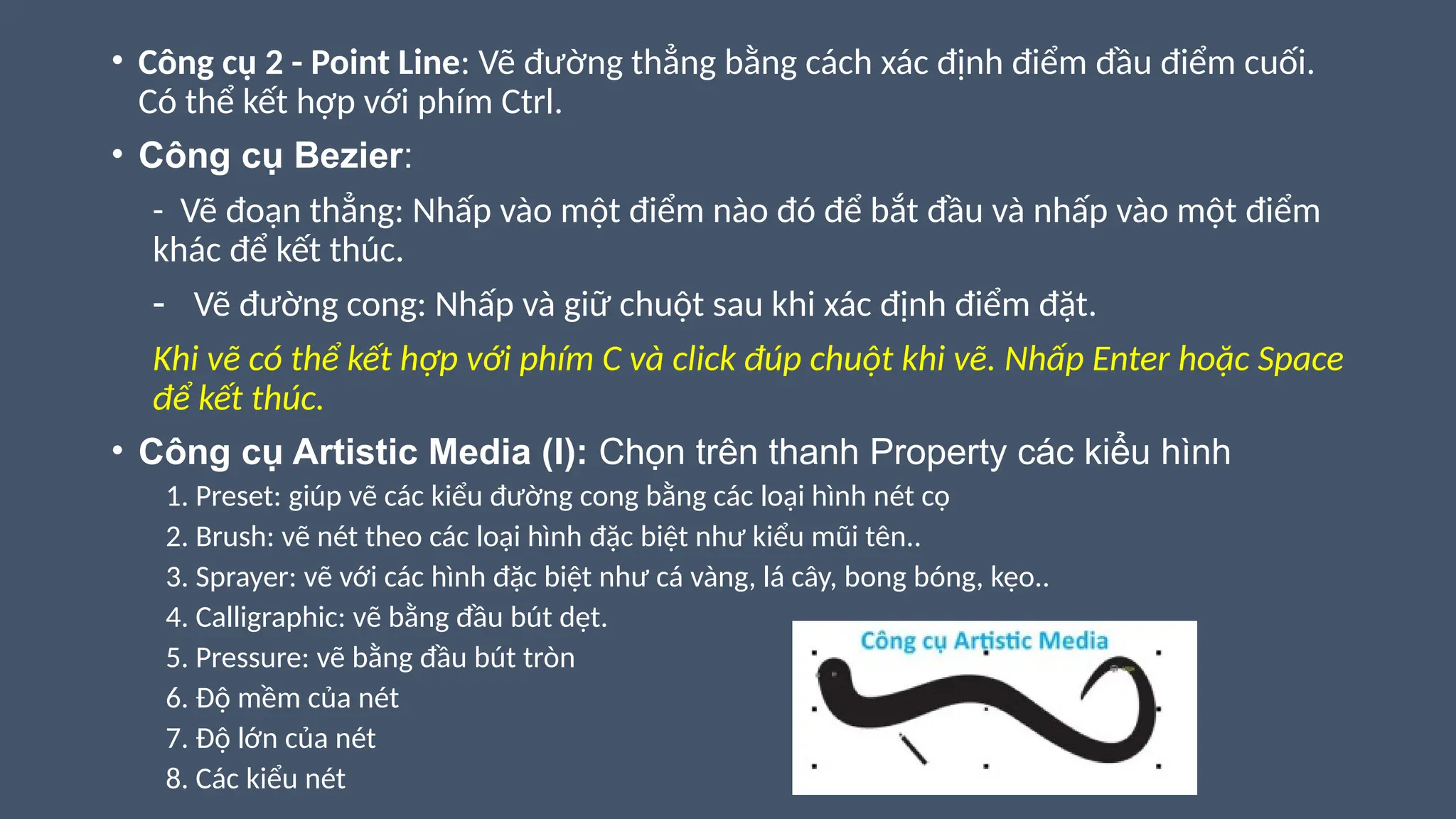 • Công cụ 2 - Point Line: Vẽ đường thẳng bằng cách xác định điểm đầu điểm cuối.
Có thể kết hợp với phím Ctrl.
• Công cụ Bezier:
- Vẽ đoạn thẳng: Nhấp vào một điểm nào đó để bắt đầu và nhấp vào một điểm
khác để kết thúc.
- Vẽ đường cong: Nhấp và giữ chuột sau khi xác định điểm đặt.
Khi vẽ có thể kết hợp với phím C và click đúp chuột khi vẽ. Nhấp Enter hoặc Space
để kết thúc.
• Công cụ Artistic Media (I): Chọn trên thanh Property các kiểu hình
1. Preset: giúp vẽ các kiểu đường cong bằng các loại hình nét cọ
2. Brush: vẽ nét theo các loại hình đặc biệt như kiểu mũi tên..
3. Sprayer: vẽ với các hình đặc biệt như cá vàng, lá cây, bong bóng, kẹo..
4. Calligraphic: vẽ bằng đầu bút dẹt.
5. Pressure: vẽ bằng đầu bút tròn
6. Độ mềm của nét
7. Độ lớn của nét
8. Các kiểu nét
 