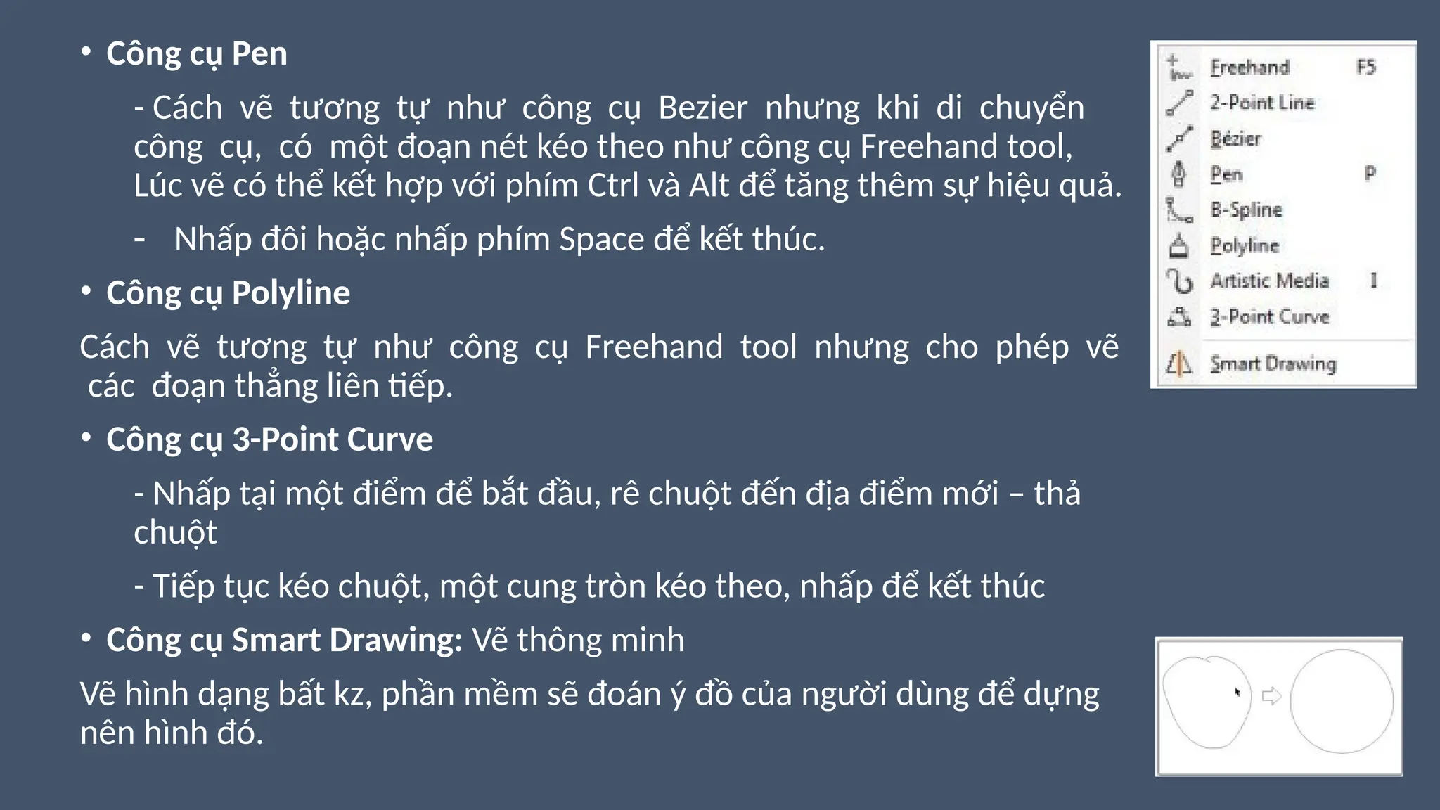 • Công cụ Pen
- Cách vẽ tương tự như công cụ Bezier nhưng khi di chuyển
công cụ, có một đoạn nét kéo theo như công cụ Freehand tool,
Lúc vẽ có thể kết hợp với phím Ctrl và Alt để tăng thêm sự hiệu quả.
- Nhấp đôi hoặc nhấp phím Space để kết thúc.
• Công cụ Polyline
Cách vẽ tương tự như công cụ Freehand tool nhưng cho phép vẽ
các đoạn thẳng liên tiếp.
• Công cụ 3-Point Curve
- Nhấp tại một điểm để bắt đầu, rê chuột đến địa điểm mới – thả
chuột
- Tiếp tục kéo chuột, một cung tròn kéo theo, nhấp để kết thúc
• Công cụ Smart Drawing: Vẽ thông minh
Vẽ hình dạng bất kz, phần mềm sẽ đoán ý đồ của người dùng để dựng
nên hình đó.
 
