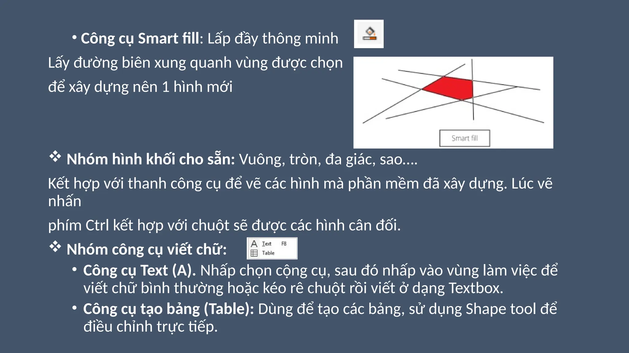 • Công cụ Smart fill: Lấp đầy thông minh
Lấy đường biên xung quanh vùng được chọn
để xây dựng nên 1 hình mới
 Nhóm hình khối cho sẵn: Vuông, tròn, đa giác, sao….
Kết hợp với thanh công cụ để vẽ các hình mà phần mềm đã xây dựng. Lúc vẽ
nhấn
phím Ctrl kết hợp với chuột sẽ được các hình cân đối.
 Nhóm công cụ viết chữ:
• Công cụ Text (A). Nhấp chọn cộng cụ, sau đó nhấp vào vùng làm việc để
viết chữ bình thường hoặc kéo rê chuột rồi viết ở dạng Textbox.
• Công cụ tạo bảng (Table): Dùng để tạo các bảng, sử dụng Shape tool để
điều chỉnh trực tiếp.
 