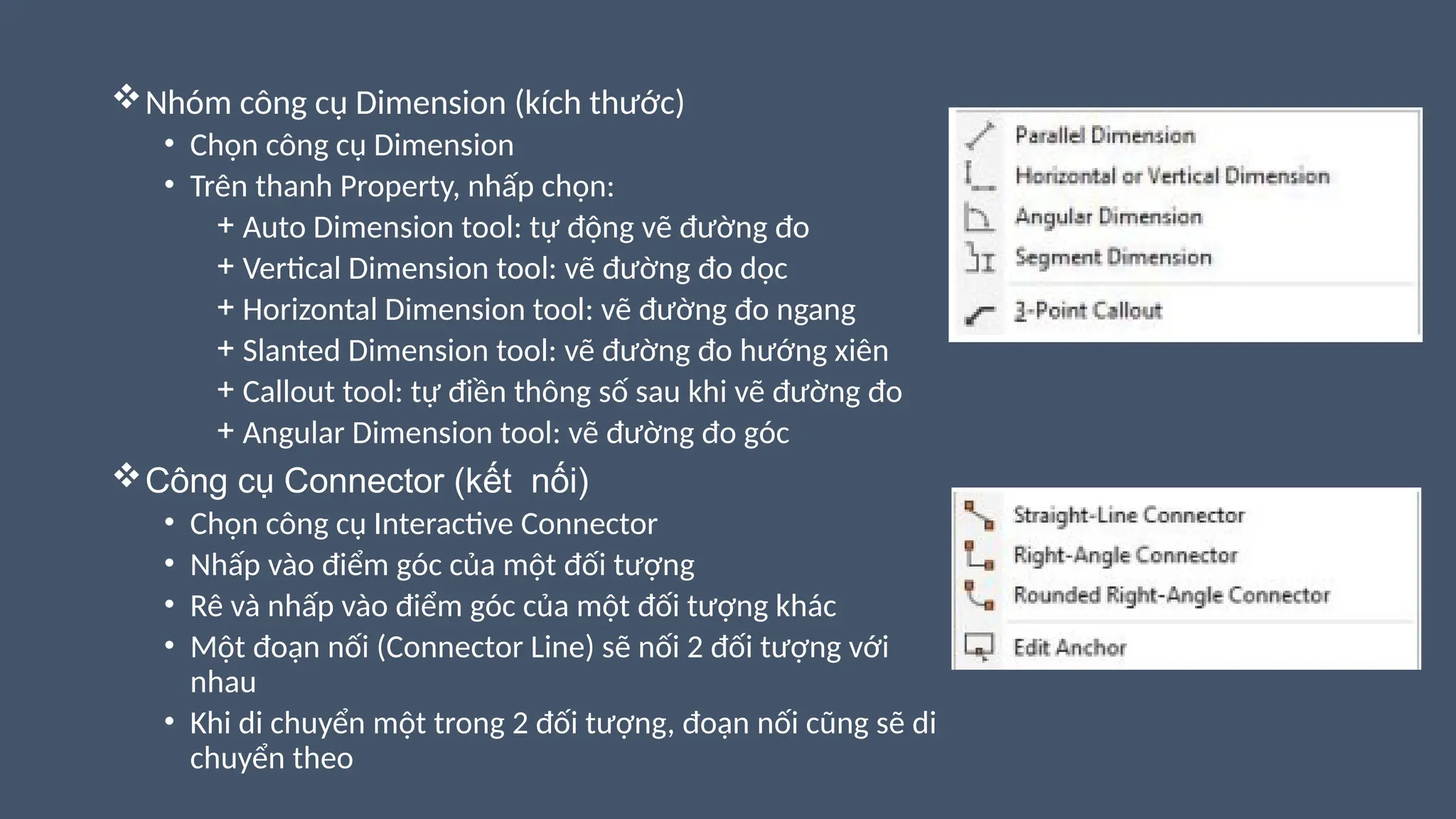 Nhóm công cụ Dimension (kích thước)
• Chọn công cụ Dimension
• Trên thanh Property, nhấp chọn:
+ Auto Dimension tool: tự động vẽ đường đo
+ Vertical Dimension tool: vẽ đường đo dọc
+ Horizontal Dimension tool: vẽ đường đo ngang
+ Slanted Dimension tool: vẽ đường đo hướng xiên
+ Callout tool: tự điền thông số sau khi vẽ đường đo
+ Angular Dimension tool: vẽ đường đo góc
Công cụ Connector (kết nối)
• Chọn công cụ Interactive Connector
• Nhấp vào điểm góc của một đối tượng
• Rê và nhấp vào điểm góc của một đối tượng khác
• Một đoạn nối (Connector Line) sẽ nối 2 đối tượng với
nhau
• Khi di chuyển một trong 2 đối tượng, đoạn nối cũng sẽ di
chuyển theo
 