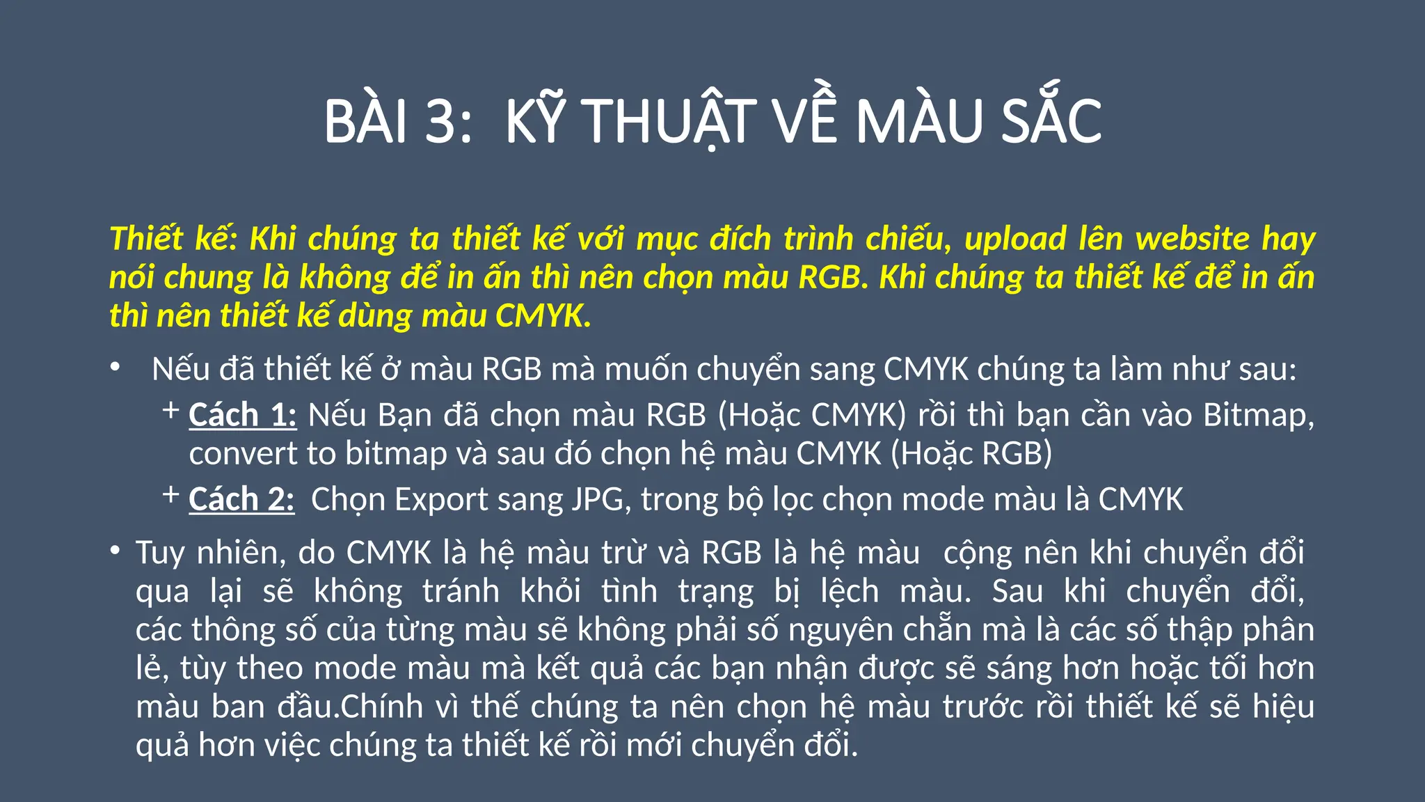 BÀI 3: KỸ THUẬT VỀ MÀU SẮC
Thiết kế: Khi chúng ta thiết kế với mục đích trình chiếu, upload lên website hay
nói chung là không để in ấn thì nên chọn màu RGB. Khi chúng ta thiết kế để in ấn
thì nên thiết kế dùng màu CMYK.
• Nếu đã thiết kế ở màu RGB mà muốn chuyển sang CMYK chúng ta làm như sau:
+ Cách 1: Nếu Bạn đã chọn màu RGB (Hoặc CMYK) rồi thì bạn cần vào Bitmap,
convert to bitmap và sau đó chọn hệ màu CMYK (Hoặc RGB)
+ Cách 2: Chọn Export sang JPG, trong bộ lọc chọn mode màu là CMYK
• Tuy nhiên, do CMYK là hệ màu trừ và RGB là hệ màu cộng nên khi chuyển đổi
qua lại sẽ không tránh khỏi tình trạng bị lệch màu. Sau khi chuyển đổi,
các thông số của từng màu sẽ không phải số nguyên chẵn mà là các số thập phân
lẻ, tùy theo mode màu mà kết quả các bạn nhận được sẽ sáng hơn hoặc tối hơn
màu ban đầu.Chính vì thế chúng ta nên chọn hệ màu trước rồi thiết kế sẽ hiệu
quả hơn việc chúng ta thiết kế rồi mới chuyển đổi.
 