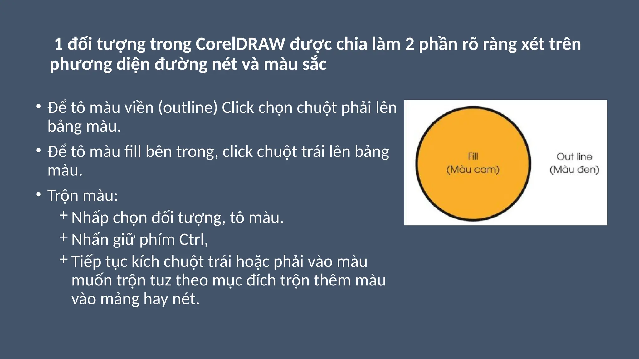 1 đối tượng trong CorelDRAW được chia làm 2 phần rõ ràng xét trên
phương diện đường nét và màu sắc
• Để tô màu viền (outline) Click chọn chuột phải lên
bảng màu.
• Để tô màu fill bên trong, click chuột trái lên bảng
màu.
• Trộn màu:
+ Nhấp chọn đối tượng, tô màu.
+ Nhấn giữ phím Ctrl,
+ Tiếp tục kích chuột trái hoặc phải vào màu
muốn trộn tuz theo mục đích trộn thêm màu
vào mảng hay nét.
 