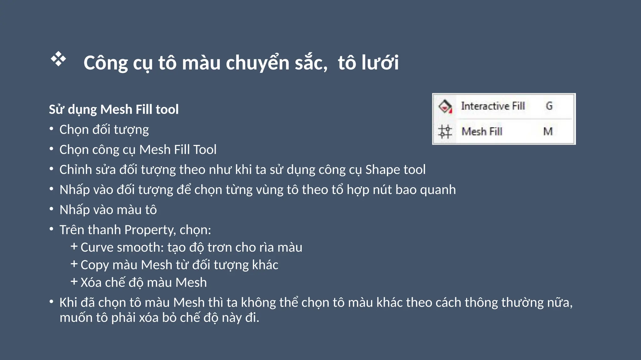  Công cụ tô màu chuyển sắc, tô lưới
Sử dụng Mesh Fill tool
• Chọn đối tượng
• Chọn công cụ Mesh Fill Tool
• Chỉnh sửa đối tượng theo như khi ta sử dụng công cụ Shape tool
• Nhấp vào đối tượng để chọn từng vùng tô theo tổ hợp nút bao quanh
• Nhấp vào màu tô
• Trên thanh Property, chọn:
+ Curve smooth: tạo độ trơn cho rìa màu
+ Copy màu Mesh từ đối tượng khác
+ Xóa chế độ màu Mesh
• Khi đã chọn tô màu Mesh thì ta không thể chọn tô màu khác theo cách thông thường nữa,
muốn tô phải xóa bỏ chế độ này đi.
 