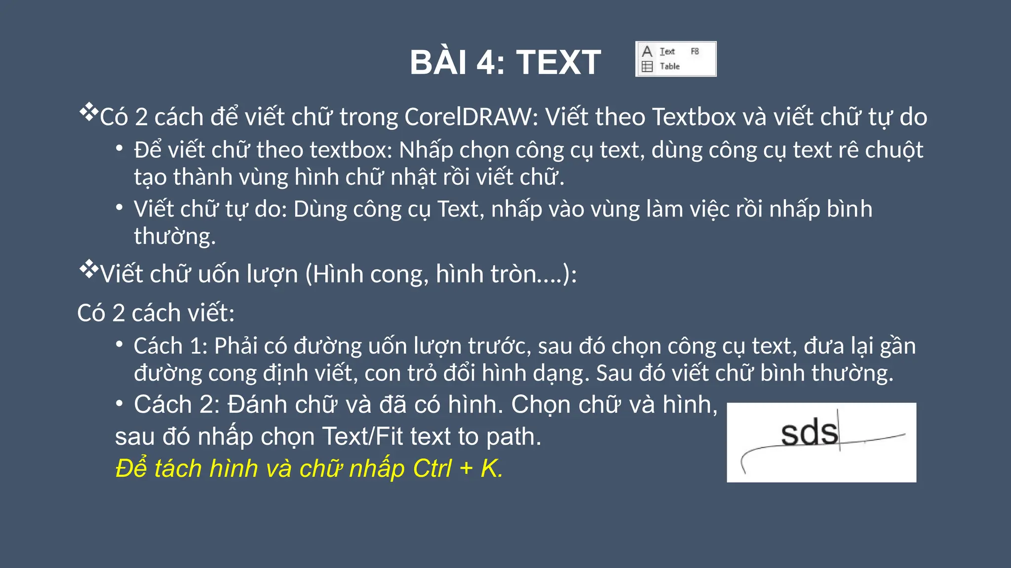 BÀI 4: TEXT
Có 2 cách để viết chữ trong CorelDRAW: Viết theo Textbox và viết chữ tự do
• Để viết chữ theo textbox: Nhấp chọn công cụ text, dùng công cụ text rê chuột
tạo thành vùng hình chữ nhật rồi viết chữ.
• Viết chữ tự do: Dùng công cụ Text, nhấp vào vùng làm việc rồi nhấp bình
thường.
Viết chữ uốn lượn (Hình cong, hình tròn….):
Có 2 cách viết:
• Cách 1: Phải có đường uốn lượn trước, sau đó chọn công cụ text, đưa lại gần
đường cong định viết, con trỏ đổi hình dạng. Sau đó viết chữ bình thường.
• Cách 2: Đánh chữ và đã có hình. Chọn chữ và hình,
sau đó nhấp chọn Text/Fit text to path.
Để tách hình và chữ nhấp Ctrl + K.
 