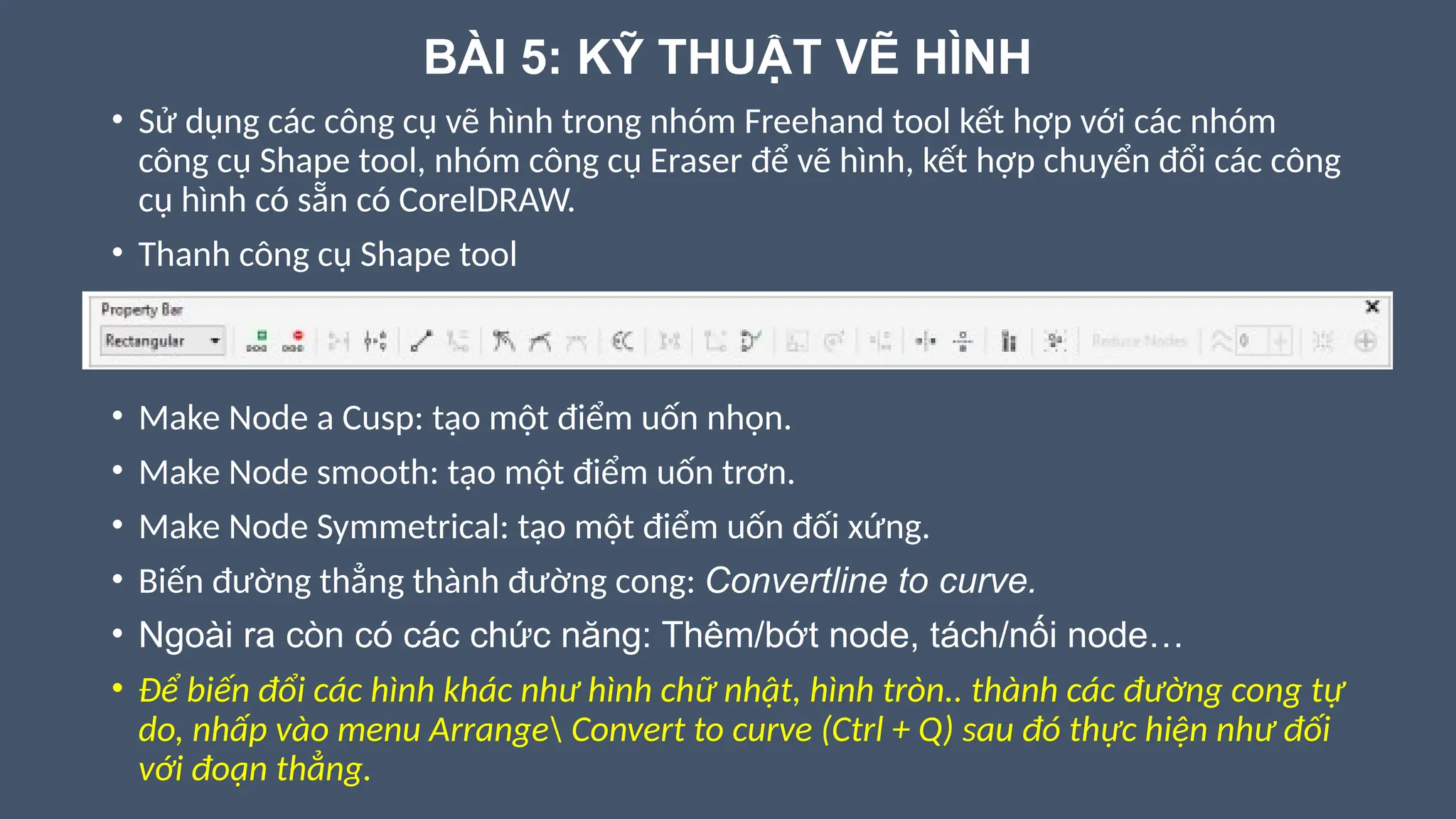 BÀI 5: KỸ THUẬT VẼ HÌNH
• Sử dụng các công cụ vẽ hình trong nhóm Freehand tool kết hợp với các nhóm
công cụ Shape tool, nhóm công cụ Eraser để vẽ hình, kết hợp chuyển đổi các công
cụ hình có sẵn có CorelDRAW.
• Thanh công cụ Shape tool
• Make Node a Cusp: tạo một điểm uốn nhọn.
• Make Node smooth: tạo một điểm uốn trơn.
• Make Node Symmetrical: tạo một điểm uốn đối xứng.
• Biến đường thẳng thành đường cong: Convertline to curve.
• Ngoài ra còn có các chức năng: Thêm/bớt node, tách/nối node…
• Để biến đổi các hình khác như hình chữ nhật, hình tròn.. thành các đường cong tự
do, nhấp vào menu Arrange Convert to curve (Ctrl + Q) sau đó thực hiện như đối
với đoạn thẳng.
 