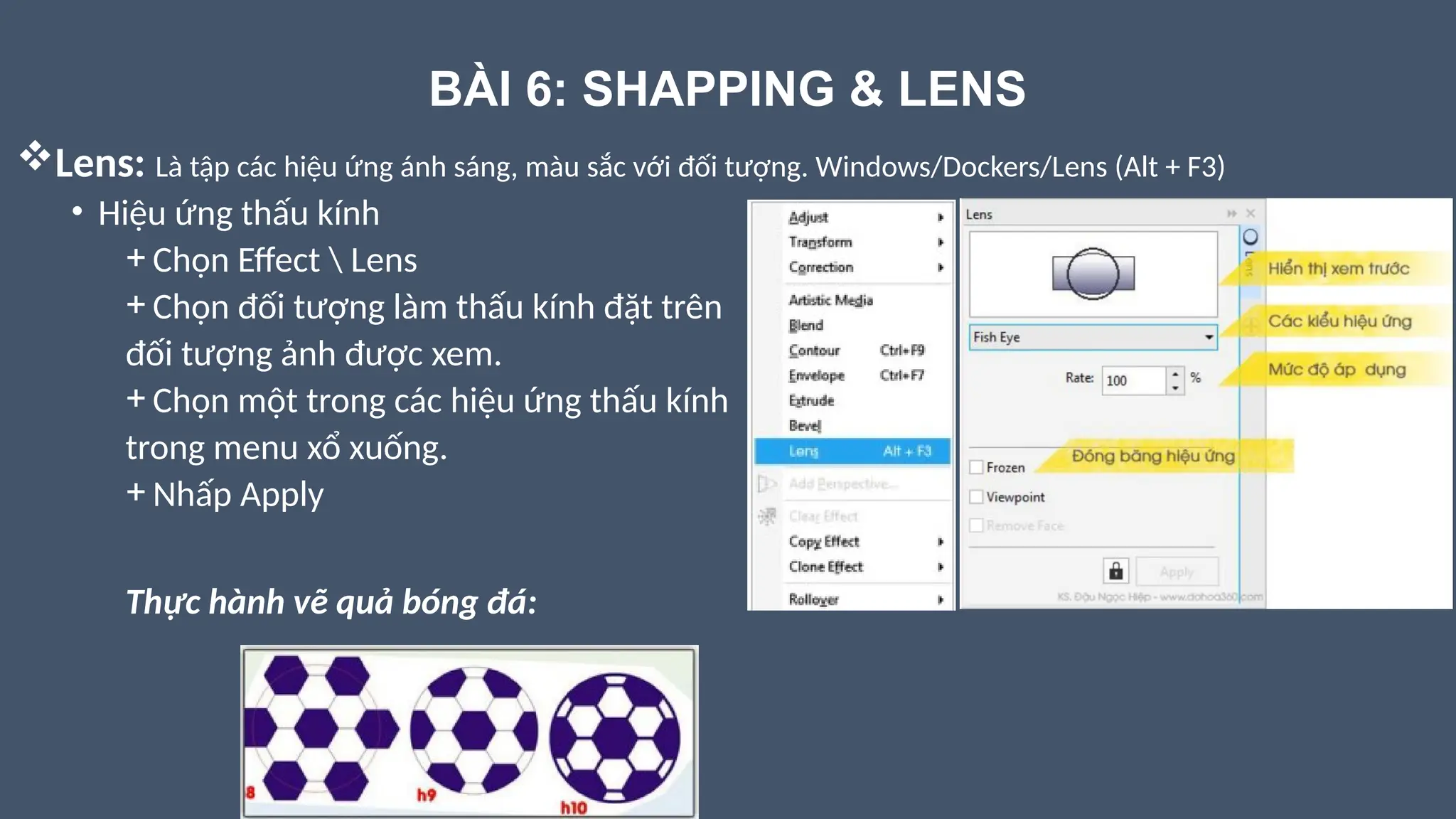 BÀI 6: SHAPPING & LENS
Lens: Là tập các hiệu ứng ánh sáng, màu sắc với đối tượng. Windows/Dockers/Lens (Alt + F3)
• Hiệu ứng thấu kính
+ Chọn Effect  Lens
+ Chọn đối tượng làm thấu kính đặt trên
đối tượng ảnh được xem.
+ Chọn một trong các hiệu ứng thấu kính
trong menu xổ xuống.
+ Nhấp Apply
Thực hành vẽ quả bóng đá:
 