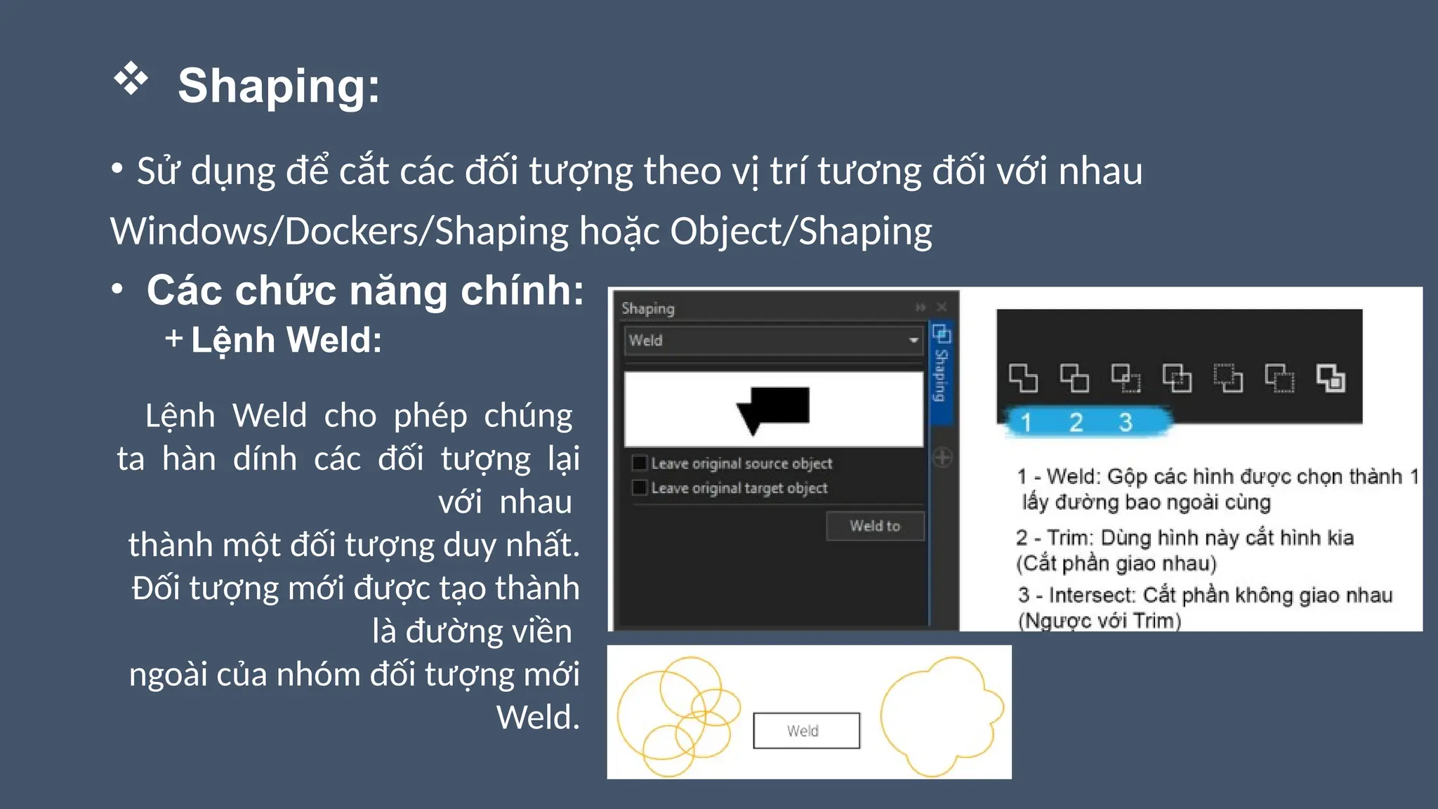  Shaping:
• Sử dụng để cắt các đối tượng theo vị trí tương đối với nhau
Windows/Dockers/Shaping hoặc Object/Shaping
• Các chức năng chính:
+ Lệnh Weld:
Lệnh Weld cho phép chúng
ta hàn dính các đối tượng lại
với nhau
thành một đối tượng duy nhất.
Đối tượng mới được tạo thành
là đường viền
ngoài của nhóm đối tượng mới
Weld.
 
