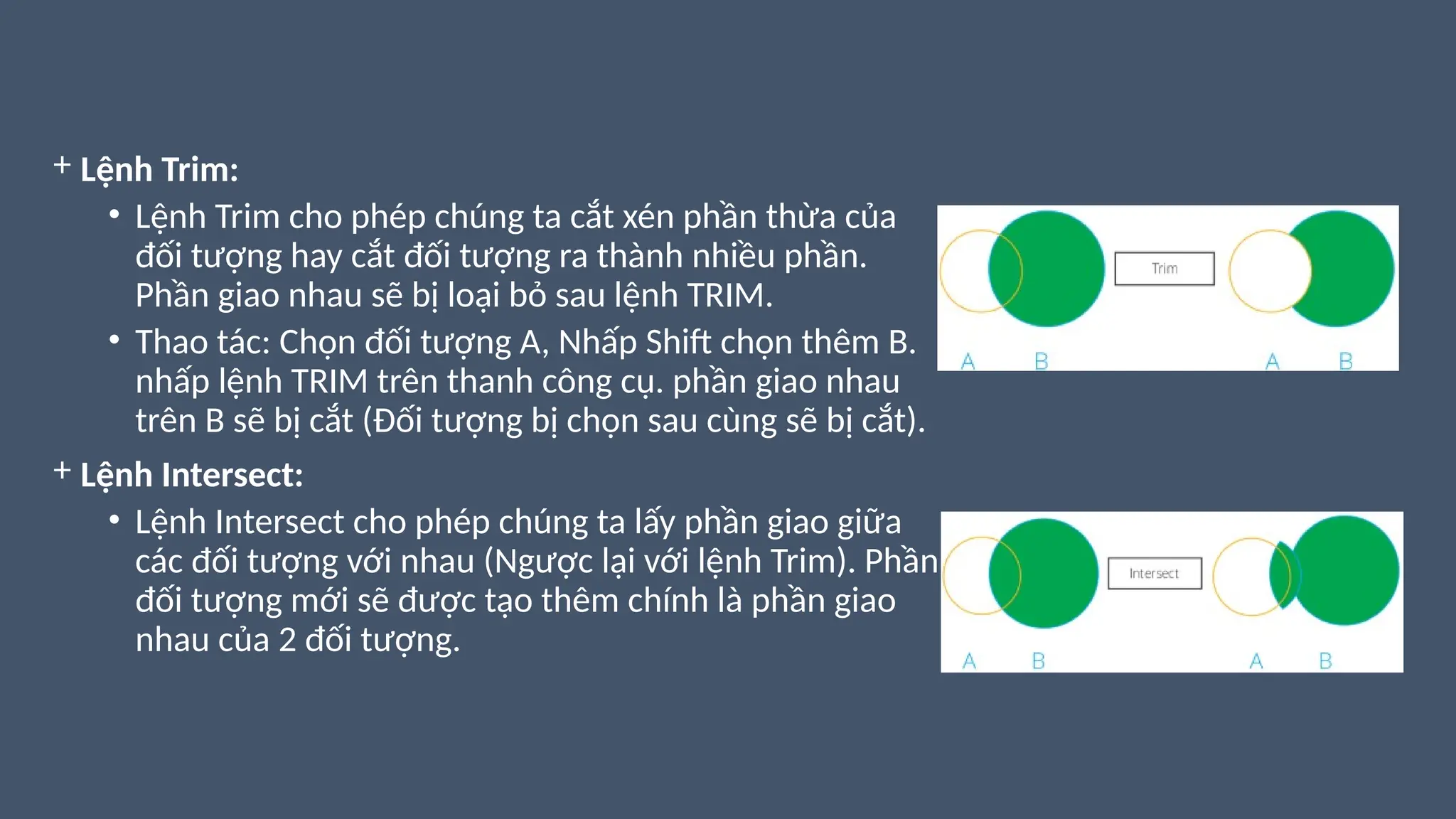 + Lệnh Trim:
• Lệnh Trim cho phép chúng ta cắt xén phần thừa của
đối tượng hay cắt đối tượng ra thành nhiều phần.
Phần giao nhau sẽ bị loại bỏ sau lệnh TRIM.
• Thao tác: Chọn đối tượng A, Nhấp Shift chọn thêm B.
nhấp lệnh TRIM trên thanh công cụ. phần giao nhau
trên B sẽ bị cắt (Đối tượng bị chọn sau cùng sẽ bị cắt).
+ Lệnh Intersect:
• Lệnh Intersect cho phép chúng ta lấy phần giao giữa
các đối tượng với nhau (Ngược lại với lệnh Trim). Phần
đối tượng mới sẽ được tạo thêm chính là phần giao
nhau của 2 đối tượng.
 