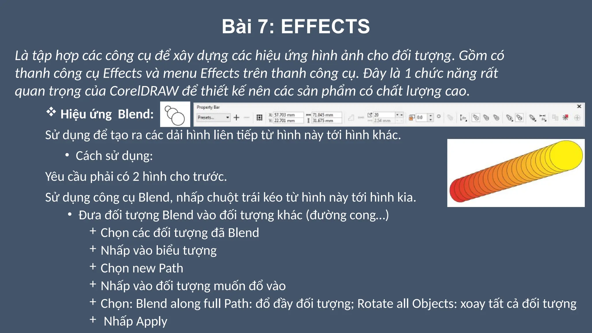 Bài 7: EFFECTS
 Hiệu ứng Blend:
Sử dụng để tạo ra các dải hình liên tiếp từ hình này tới hình khác.
• Cách sử dụng:
Yêu cầu phải có 2 hình cho trước.
Sử dụng công cụ Blend, nhấp chuột trái kéo từ hình này tới hình kia.
• Đưa đối tượng Blend vào đối tượng khác (đường cong…)
+ Chọn các đối tượng đã Blend
+ Nhấp vào biểu tượng
+ Chọn new Path
+ Nhấp vào đối tượng muốn đổ vào
+ Chọn: Blend along full Path: đổ đầy đối tượng; Rotate all Objects: xoay tất cả đối tượng
+ Nhấp Apply
Là tập hợp các công cụ để xây dựng các hiệu ứng hình ảnh cho đối tượng. Gồm có
thanh công cụ Effects và menu Effects trên thanh công cụ. Đây là 1 chức năng rất
quan trọng của CorelDRAW để thiết kế nên các sản phẩm có chất lượng cao.
 