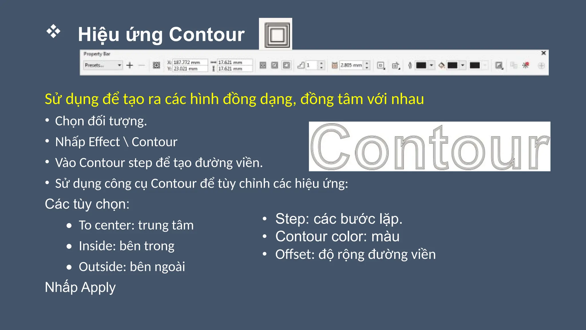  Hiệu ứng Contour
Sử dụng để tạo ra các hình đồng dạng, đồng tâm với nhau
• Chọn đối tượng.
• Nhấp Effect  Contour
• Vào Contour step để tạo đường viền.
• Sử dụng công cụ Contour để tùy chỉnh các hiệu ứng:
Các tùy chọn:
• To center: trung tâm
• Inside: bên trong
• Outside: bên ngoài
Nhấp Apply
• Step: các bước lặp.
• Contour color: màu
• Offset: độ rộng đường viền
 