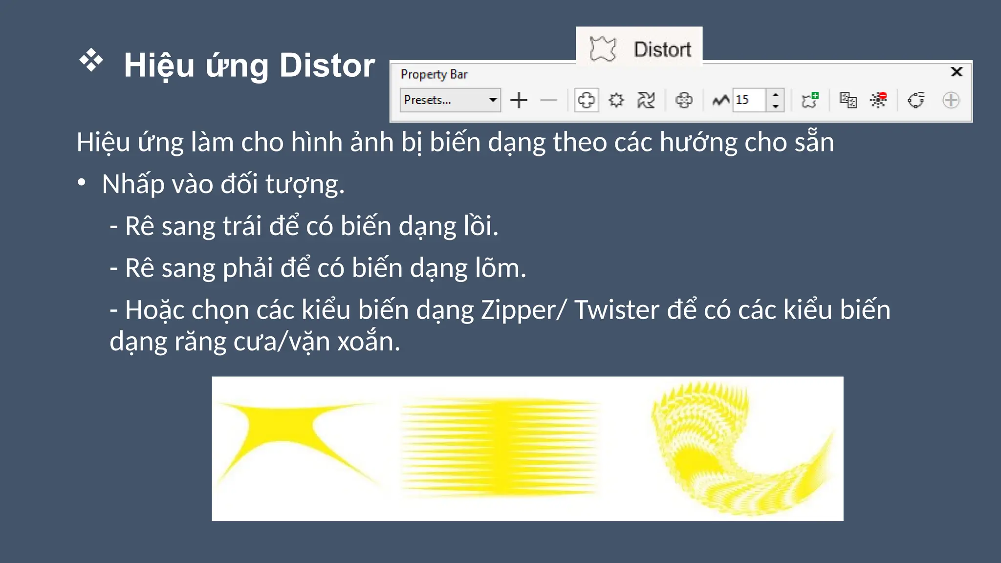  Hiệu ứng Distor
Hiệu ứng làm cho hình ảnh bị biến dạng theo các hướng cho sẵn
• Nhấp vào đối tượng.
- Rê sang trái để có biến dạng lồi.
- Rê sang phải để có biến dạng lõm.
- Hoặc chọn các kiểu biến dạng Zipper/ Twister để có các kiểu biến
dạng răng cưa/vặn xoắn.
 