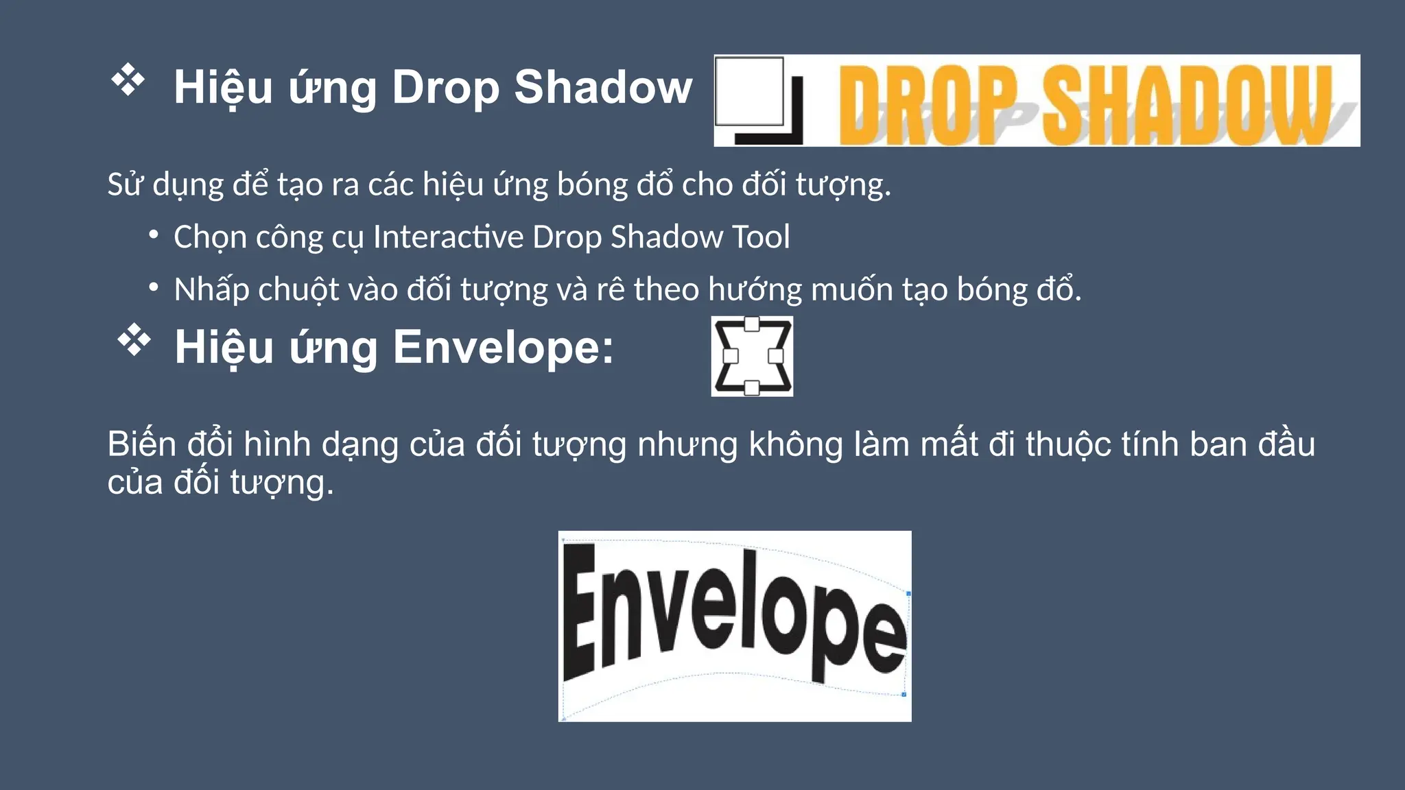  Hiệu ứng Drop Shadow
Sử dụng để tạo ra các hiệu ứng bóng đổ cho đối tượng.
• Chọn công cụ Interactive Drop Shadow Tool
• Nhấp chuột vào đối tượng và rê theo hướng muốn tạo bóng đổ.
 Hiệu ứng Envelope:
Biến đổi hình dạng của đối tượng nhưng không làm mất đi thuộc tính ban đầu
của đối tượng.
 