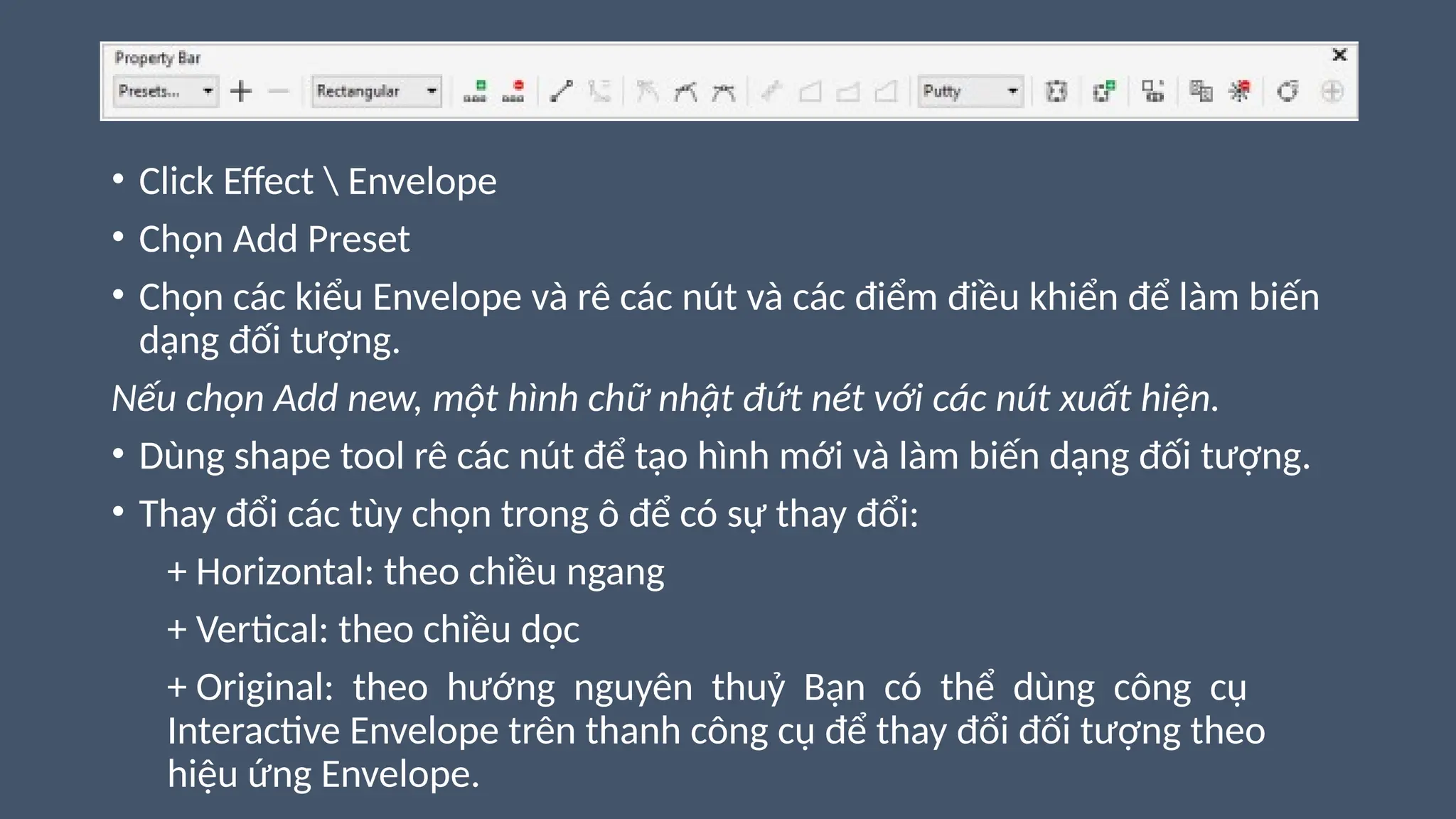 • Click Effect  Envelope
• Chọn Add Preset
• Chọn các kiểu Envelope và rê các nút và các điểm điều khiển để làm biến
dạng đối tượng.
Nếu chọn Add new, một hình chữ nhật đứt nét với các nút xuất hiện.
• Dùng shape tool rê các nút để tạo hình mới và làm biến dạng đối tượng.
• Thay đổi các tùy chọn trong ô để có sự thay đổi:
+ Horizontal: theo chiều ngang
+ Vertical: theo chiều dọc
+ Original: theo hướng nguyên thuỷ Bạn có thể dùng công cụ
Interactive Envelope trên thanh công cụ để thay đổi đối tượng theo
hiệu ứng Envelope.
 