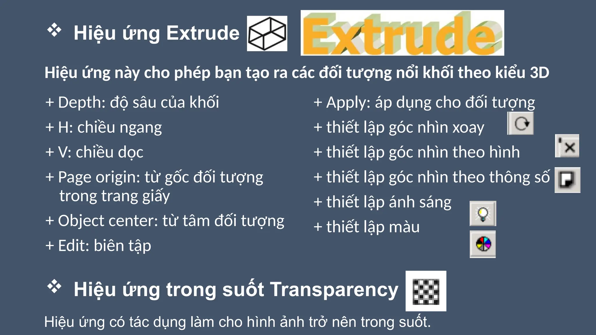  Hiệu ứng Extrude
+ Depth: độ sâu của khối
+ H: chiều ngang
+ V: chiều dọc
+ Page origin: từ gốc đối tượng
trong trang giấy
+ Object center: từ tâm đối tượng
+ Edit: biên tập
Hiệu ứng này cho phép bạn tạo ra các đối tượng nổi khối theo kiểu 3D
+ Apply: áp dụng cho đối tượng
+ thiết lập góc nhìn xoay
+ thiết lập góc nhìn theo hình
+ thiết lập góc nhìn theo thông số
+ thiết lập ánh sáng
+ thiết lập màu
 Hiệu ứng trong suốt Transparency
Hiệu ứng có tác dụng làm cho hình ảnh trở nên trong suốt.
 