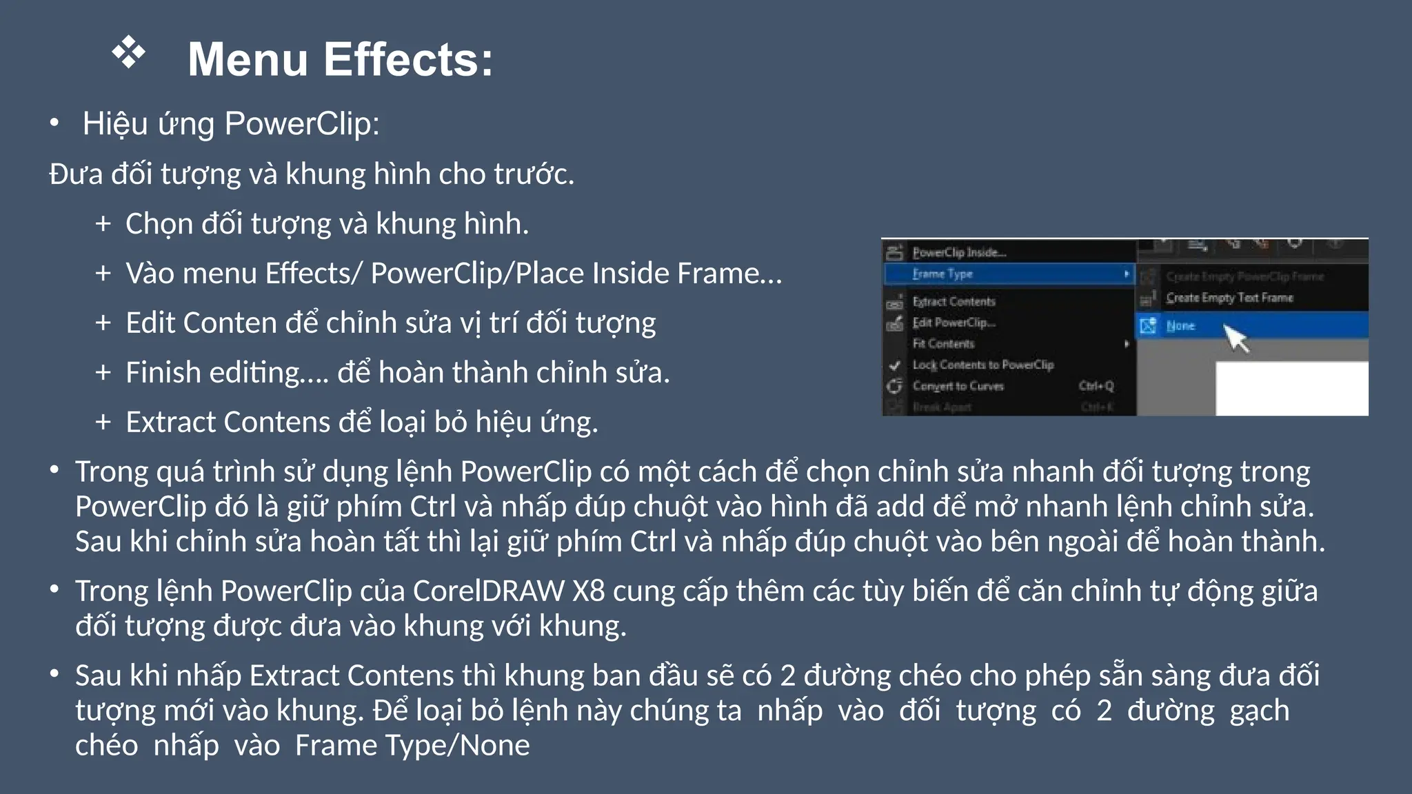 • Hiệu ứng PowerClip:
Đưa đối tượng và khung hình cho trước.
+ Chọn đối tượng và khung hình.
+ Vào menu Effects/ PowerClip/Place Inside Frame…
+ Edit Conten để chỉnh sửa vị trí đối tượng
+ Finish editing…. để hoàn thành chỉnh sửa.
+ Extract Contens để loại bỏ hiệu ứng.
• Trong quá trình sử dụng lệnh PowerClip có một cách để chọn chỉnh sửa nhanh đối tượng trong
PowerClip đó là giữ phím Ctrl và nhấp đúp chuột vào hình đã add để mở nhanh lệnh chỉnh sửa.
Sau khi chỉnh sửa hoàn tất thì lại giữ phím Ctrl và nhấp đúp chuột vào bên ngoài để hoàn thành.
• Trong lệnh PowerClip của CorelDRAW X8 cung cấp thêm các tùy biến để căn chỉnh tự động giữa
đối tượng được đưa vào khung với khung.
• Sau khi nhấp Extract Contens thì khung ban đầu sẽ có 2 đường chéo cho phép sẵn sàng đưa đối
tượng mới vào khung. Để loại bỏ lệnh này chúng ta nhấp vào đối tượng có 2 đường gạch
chéo nhấp vào Frame Type/None
 Menu Effects:
 