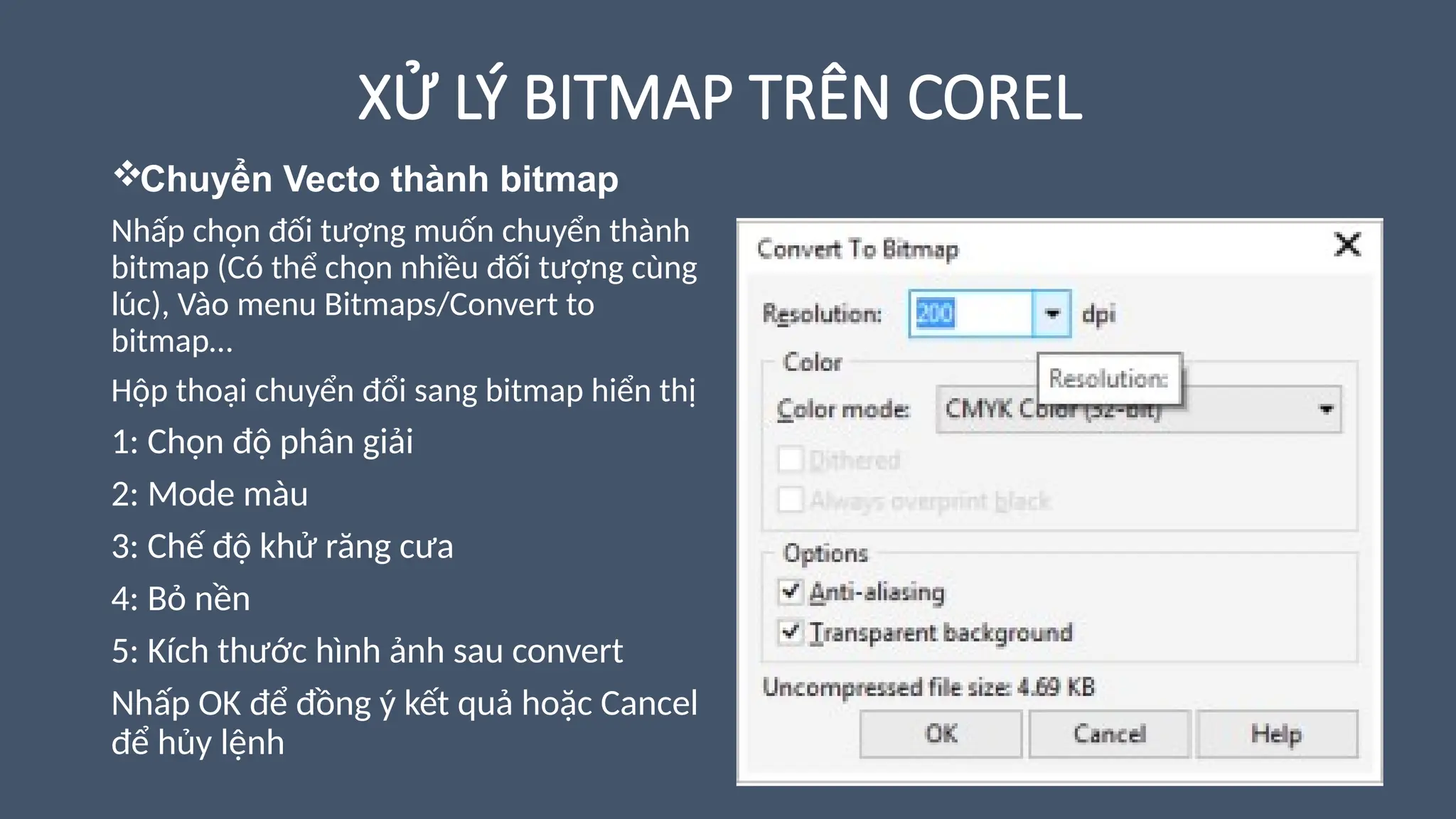 XỬ LÝ BITMAP TRÊN COREL
Chuyển Vecto thành bitmap
Nhấp chọn đối tượng muốn chuyển thành
bitmap (Có thể chọn nhiều đối tượng cùng
lúc), Vào menu Bitmaps/Convert to
bitmap…
Hộp thoại chuyển đổi sang bitmap hiển thị
1: Chọn độ phân giải
2: Mode màu
3: Chế độ khử răng cưa
4: Bỏ nền
5: Kích thước hình ảnh sau convert
Nhấp OK để đồng ý kết quả hoặc Cancel
để hủy lệnh
 