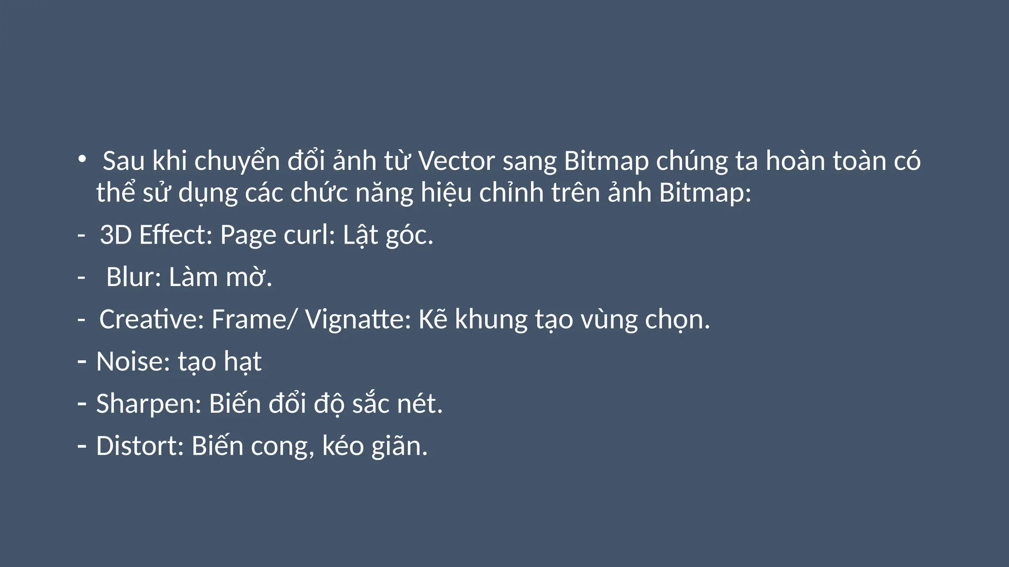 • Sau khi chuyển đổi ảnh từ Vector sang Bitmap chúng ta hoàn toàn có
thể sử dụng các chức năng hiệu chỉnh trên ảnh Bitmap:
- 3D Effect: Page curl: Lật góc.
- Blur: Làm mờ.
- Creative: Frame/ Vignatte: Kẽ khung tạo vùng chọn.
- Noise: tạo hạt
- Sharpen: Biến đổi độ sắc nét.
- Distort: Biến cong, kéo giãn.
 