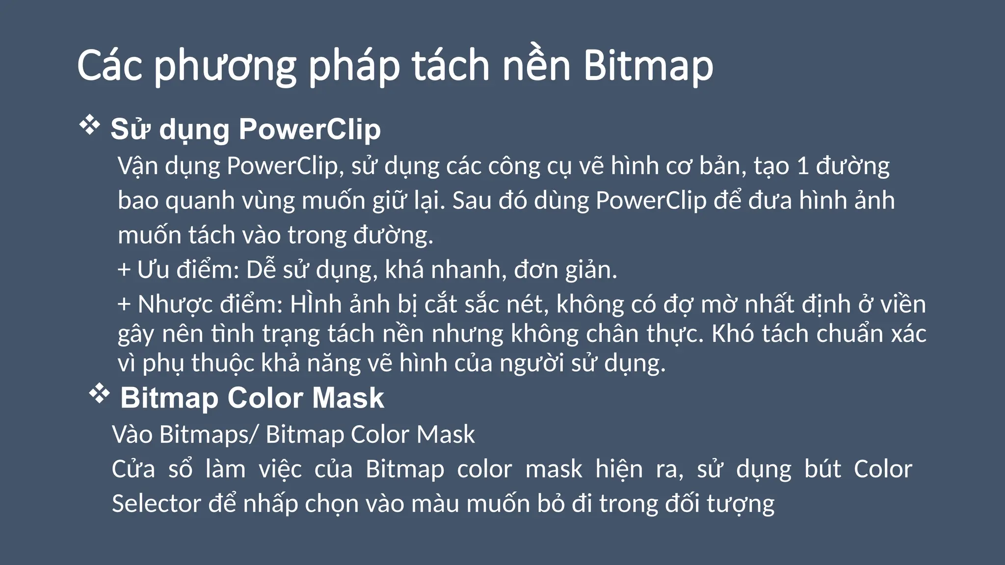 Các phương pháp tách nền Bitmap
 Sử dụng PowerClip
Vận dụng PowerClip, sử dụng các công cụ vẽ hình cơ bản, tạo 1 đường
bao quanh vùng muốn giữ lại. Sau đó dùng PowerClip để đưa hình ảnh
muốn tách vào trong đường.
+ Ưu điểm: Dễ sử dụng, khá nhanh, đơn giản.
+ Nhược điểm: HÌnh ảnh bị cắt sắc nét, không có đợ mờ nhất định ở viền
gây nên tình trạng tách nền nhưng không chân thực. Khó tách chuẩn xác
vì phụ thuộc khả năng vẽ hình của người sử dụng.
 Bitmap Color Mask
Vào Bitmaps/ Bitmap Color Mask
Cửa sổ làm việc của Bitmap color mask hiện ra, sử dụng bút Color
Selector để nhấp chọn vào màu muốn bỏ đi trong đối tượng
 