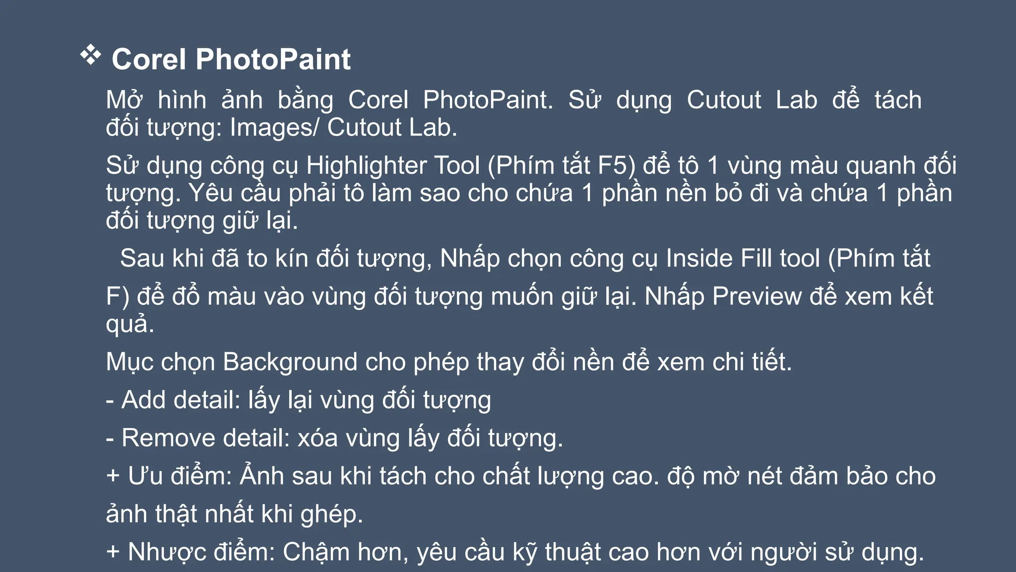  Corel PhotoPaint
Mở hình ảnh bằng Corel PhotoPaint. Sử dụng Cutout Lab để tách
đối tượng: Images/ Cutout Lab.
Sử dụng công cụ Highlighter Tool (Phím tắt F5) để tô 1 vùng màu quanh đối
tượng. Yêu cầu phải tô làm sao cho chứa 1 phần nền bỏ đi và chứa 1 phần
đối tượng giữ lại.
Sau khi đã to kín đối tượng, Nhấp chọn công cụ Inside Fill tool (Phím tắt
F) để đổ màu vào vùng đối tượng muốn giữ lại. Nhấp Preview để xem kết
quả.
Mục chọn Background cho phép thay đổi nền để xem chi tiết.
- Add detail: lấy lại vùng đối tượng
- Remove detail: xóa vùng lấy đối tượng.
+ Ưu điểm: Ảnh sau khi tách cho chất lượng cao. độ mờ nét đảm bảo cho
ảnh thật nhất khi ghép.
+ Nhược điểm: Chậm hơn, yêu cầu kỹ thuật cao hơn với người sử dụng.
 