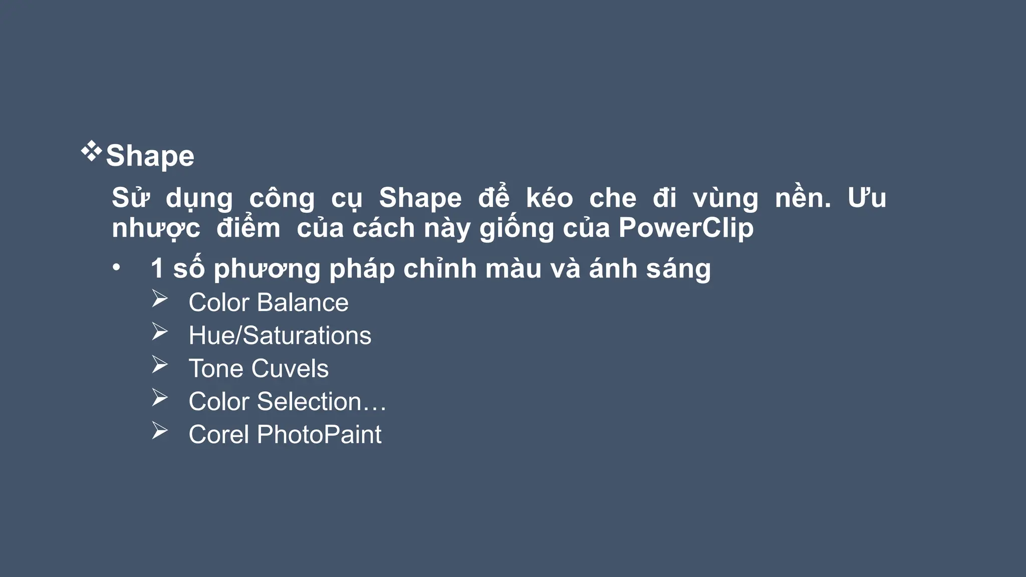 Shape
Sử dụng công cụ Shape để kéo che đi vùng nền. Ưu
nhược điểm của cách này giống của PowerClip
• 1 số phương pháp chỉnh màu và ánh sáng
 Color Balance
 Hue/Saturations
 Tone Cuvels
 Color Selection…
 Corel PhotoPaint
 