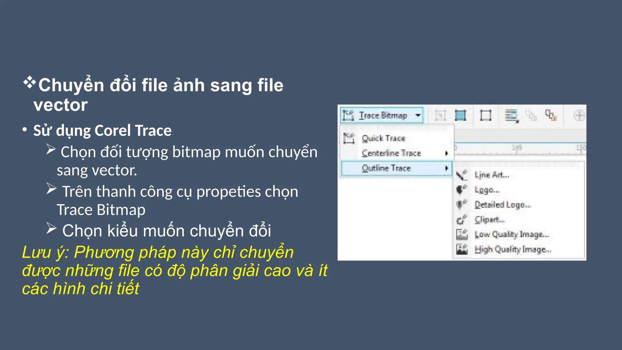 Chuyển đổi file ảnh sang file
vector
• Sử dụng Corel Trace
 Chọn đối tượng bitmap muốn chuyển
sang vector.
 Trên thanh công cụ propeties chọn
Trace Bitmap
 Chọn kiểu muốn chuyển đổi
Lưu ý: Phương pháp này chỉ chuyển
được những file có độ phân giải cao và ít
các hình chi tiết
 