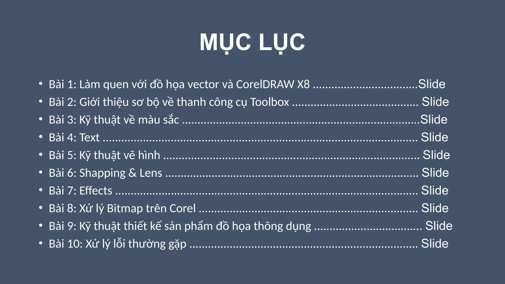MỤC LỤC
• Bài 1: Làm quen với đồ họa vector và CorelDRAW X8 ..................................Slide
• Bài 2: Giới thiệu sơ bộ về thanh công cụ Toolbox ......................................... Slide
• Bài 3: Kỹ thuật về màu sắc .............................................................................Slide
• Bài 4: Text ...................................................................................................... Slide
• Bài 5: Kỹ thuật vẽ hình ................................................................................... Slide
• Bài 6: Shapping & Lens .................................................................................. Slide
• Bài 7: Effects .................................................................................................. Slide
• Bài 8: Xử lý Bitmap trên Corel ....................................................................... Slide
• Bài 9: Kỹ thuật thiết kế sản phẩm đồ họa thông dụng ................................... Slide
• Bài 10: Xử lý lỗi thường gặp .......................................................................... Slide
 