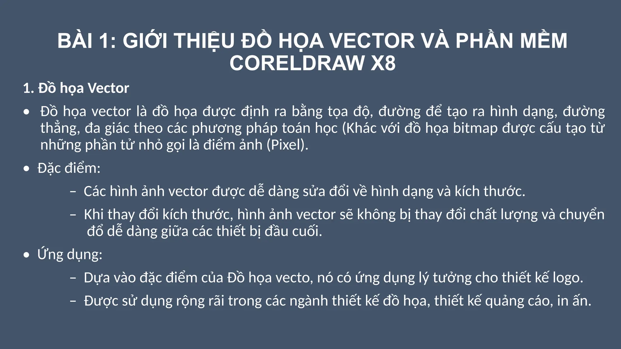 BÀI 1: GIỚI THIỆU ĐỒ HỌA VECTOR VÀ PHẦN MỀM
CORELDRAW X8
1. Đồ họa Vector
• Đồ họa vector là đồ họa được định ra bằng tọa độ, đường để tạo ra hình dạng, đường
thẳng, đa giác theo các phương pháp toán học (Khác với đồ họa bitmap được cấu tạo từ
những phần tử nhỏ gọi là điểm ảnh (Pixel).
• Đặc điểm:
– Các hình ảnh vector được dễ dàng sửa đổi về hình dạng và kích thước.
– Khi thay đổi kích thước, hình ảnh vector sẽ không bị thay đổi chất lượng và chuyển
đổ dễ dàng giữa các thiết bị đầu cuối.
• Ứng dụng:
– Dựa vào đặc điểm của Đồ họa vecto, nó có ứng dụng lý tưởng cho thiết kế logo.
– Được sử dụng rộng rãi trong các ngành thiết kế đồ họa, thiết kế quảng cáo, in ấn.
 