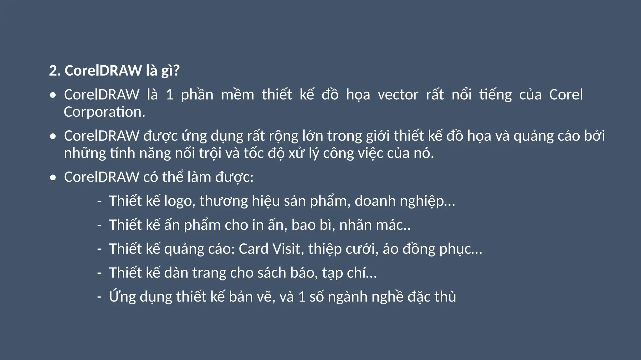 2. CorelDRAW là gì?
• CorelDRAW là 1 phần mềm thiết kế đồ họa vector rất nổi tiếng của Corel
Corporation.
• CorelDRAW được ứng dụng rất rộng lớn trong giới thiết kế đồ họa và quảng cáo bởi
những tính năng nổi trội và tốc độ xử lý công việc của nó.
• CorelDRAW có thể làm được:
- Thiết kế logo, thương hiệu sản phẩm, doanh nghiệp…
- Thiết kế ấn phẩm cho in ấn, bao bì, nhãn mác..
- Thiết kế quảng cáo: Card Visit, thiệp cưới, áo đồng phục…
- Thiết kế dàn trang cho sách báo, tạp chí…
- Ứng dụng thiết kế bản vẽ, và 1 số ngành nghề đặc thù
 