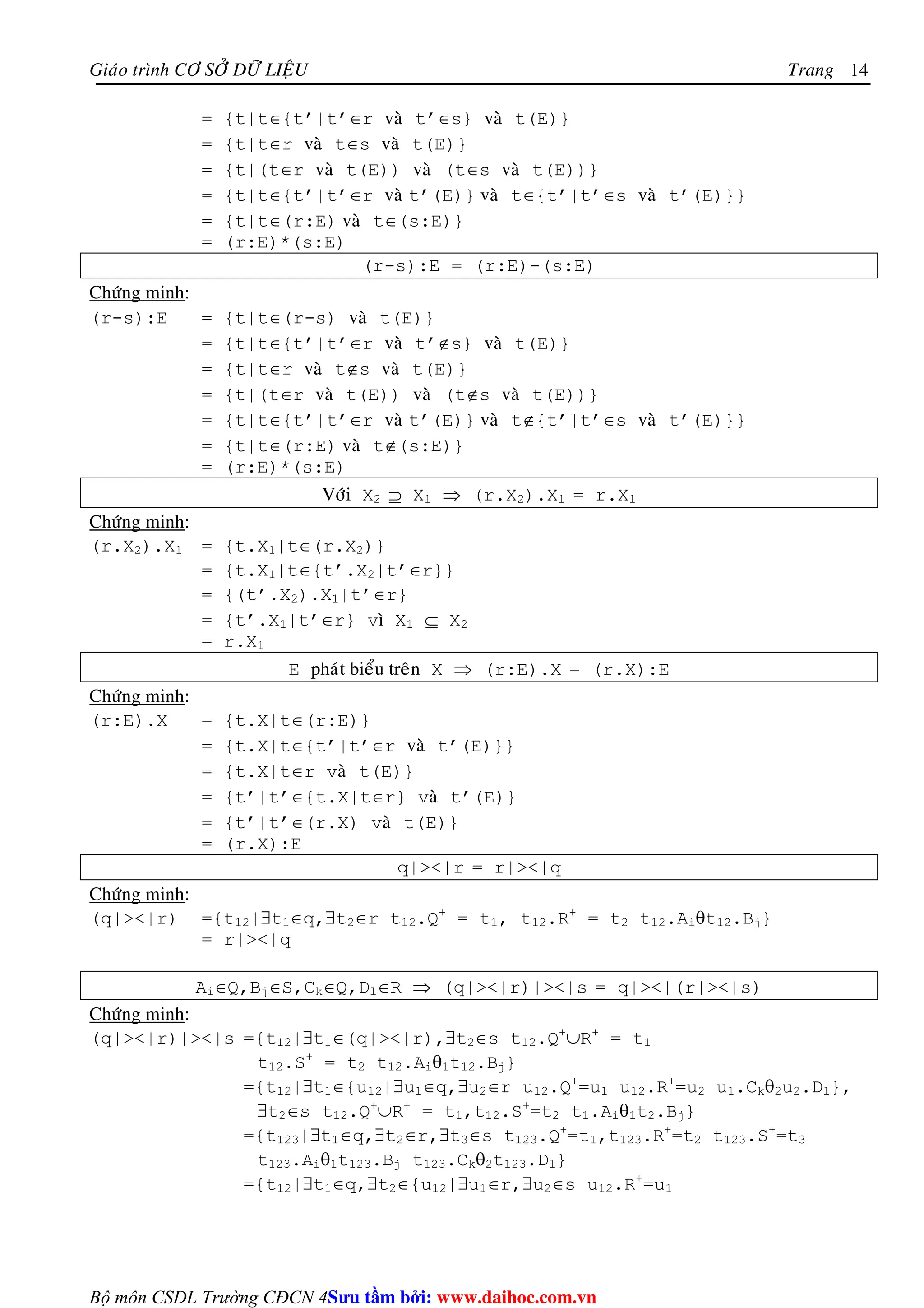 Giaùo trình CÔ SÔÛ DÖÕ LIEÄU Trang 
Bộ môn CSDL Trường CĐCN 4 
14 
= {t|t∈{t’|t’∈r vaø t’∈s} vaø t(E)} 
= {t|t∈r vaø t∈s vaø t(E)} 
= {t|(t∈r vaø t(E)) vaø (t∈s vaø t(E))} 
= {t|t∈{t’|t’∈r vaø t’(E)} vaø t∈{t’|t’∈s vaø t’(E)}} 
= {t|t∈(r:E) vaø t∈(s:E)} 
= (r:E)*(s:E) 
(r-s):E = (r:E)-(s:E) 
Chöùng minh: 
(r-s):E = {t|t∈(r-s) vaø t(E)} 
= {t|t∈{t’|t’∈r vaø t’∉s} vaø t(E)} 
= {t|t∈r vaø t∉s vaø t(E)} 
= {t|(t∈r vaø t(E)) vaø (t∉s vaø t(E))} 
= {t|t∈{t’|t’∈r vaø t’(E)} vaø t∉{t’|t’∈s vaø t’(E)}} 
= {t|t∈(r:E) vaø t∉(s:E)} 
= (r:E)*(s:E) 
Vôùi X2 ⊇ X1 ⇒ (r.X2).X1 = r.X1 
Chöùng minh: 
(r.X2).X1 = {t.X1|t∈(r.X2)} 
= {t.X1|t∈{t’.X2|t’∈r}} 
= {(t’.X2).X1|t’∈r} 
= {t’.X1|t’∈r} vì X1 ⊆ X2 
= r.X1 
E phaùt bieåu treân X ⇒ (r:E).X = (r.X):E 
Chöùng minh: 
(r:E).X = {t.X|t∈(r:E)} 
= {t.X|t∈{t’|t’∈r vaø t’(E)}} 
= {t.X|t∈r vaø t(E)} 
= {t’|t’∈{t.X|t∈r} vaø t’(E)} 
= {t’|t’∈(r.X) vaø t(E)} 
= (r.X):E 
q||r = r||q 
Chöùng minh: 
(q||r) ={t12|∃t1∈q,∃t2∈r t12.Q+ = t1, t12.R+ = t2 t12.Aiθt12.Bj} 
= r||q 
Ai∈Q,Bj∈S,Ck∈Q,Dl∈R ⇒ (q||r)||s = q||(r||s) 
Chöùng minh: 
(q||r)||s ={t12|∃t1∈(q||r),∃t2∈s t12.Q+∪R+ = t1 
t12.S+ = t2 t12.Aiθ1t12.Bj} 
={t12|∃t1∈{u12|∃u1∈q,∃u2∈r u12.Q+=u1 u12.R+=u2 u1.Ckθ2u2.Dl}, 
∃t2∈s t12.Q+∪R+ = t1,t12.S+=t2 t1.Aiθ1t2.Bj} 
={t123|∃t1∈q,∃t2∈r,∃t3∈s t123.Q+=t1,t123.R+=t2 t123.S+=t3 
t123.Aiθ1t123.Bj t123.Ckθ2t123.Dl} 
={t12|∃t1∈q,∃t2∈{u12|∃u1∈r,∃u2∈s u12.R+=u1 
Su tâm bi: www.daihoc.com.vn 
 
