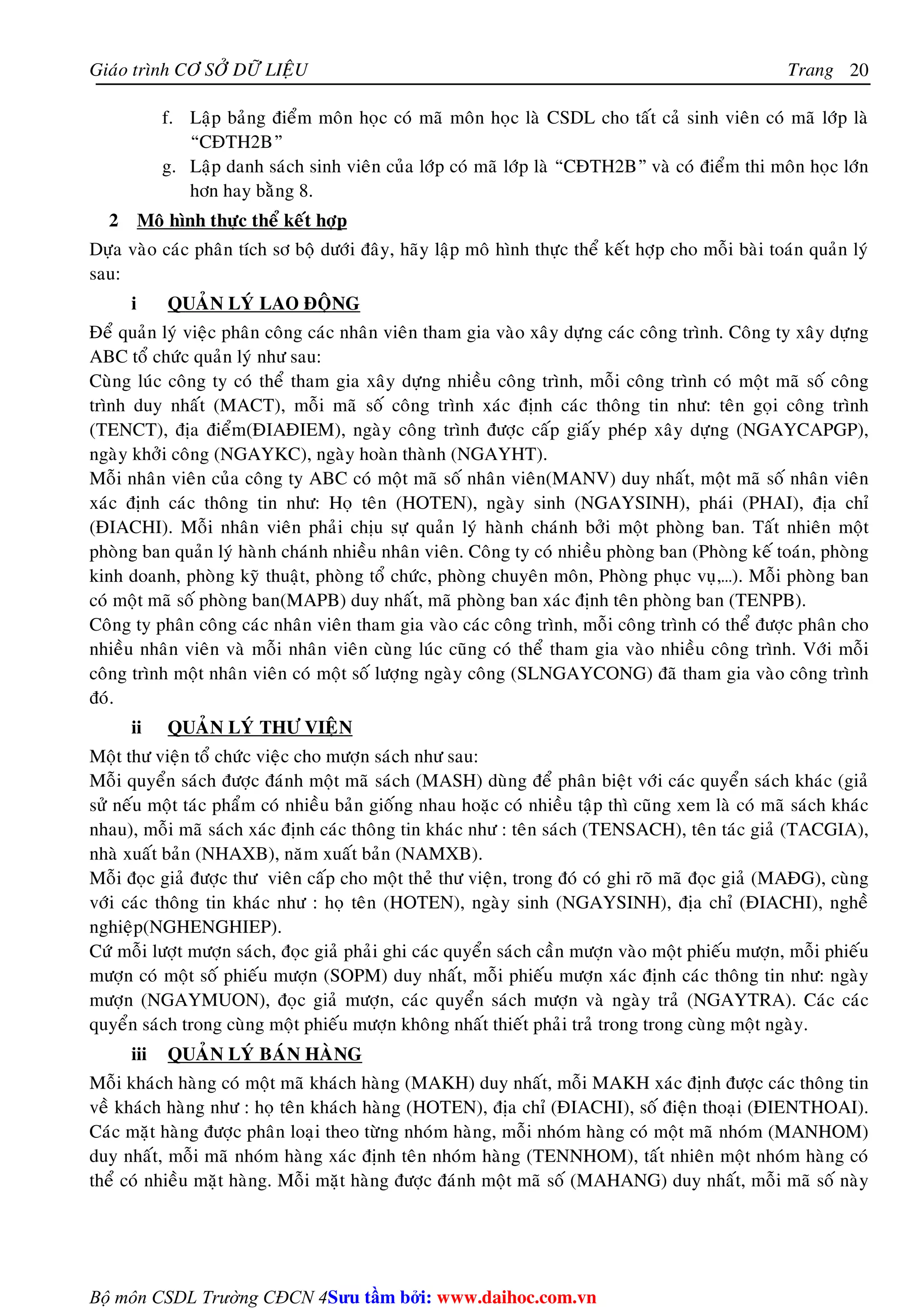 Giaùo trình CÔ SÔÛ DÖÕ LIEÄU Trang 
Bộ môn CSDL Trường CĐCN 4 
20 
f. Laäp baûng ñieåm moân hoïc coù maõ moân hoïc laø CSDL cho taát caû sinh vieân coù maõ lôùp laø 
“CÑTH2B” 
g. Laäp danh saùch sinh vieân cuûa lôùp coù maõ lôùp laø “CÑTH2B” vaø coù ñieåm thi moân hoïc lôùn 
hôn hay baèng 8. 
2 Moâ hình thöïc theå keát hôïp 
Döïa vaøo caùc phaân tích sô boä döôùi ñaây, haõy laäp moâ hình thöïc theå keát hôïp cho moãi baøi toaùn quaûn lyù 
sau: 
i QUAÛN LYÙ LAO ÑOÄNG 
Ñeå quaûn lyù vieäc phaân coâng caùc nhaân vieân tham gia vaøo xaây döïng caùc coâng trình. Coâng ty xaây döïng 
ABC toå chöùc quaûn lyù nhö sau: 
Cuøng luùc coâng ty coù theå tham gia xaây döïng nhieàu coâng trình, moãi coâng trình coù moät maõ soá coâng 
trình duy nhaát (MACT), moãi maõ soá coâng trình xaùc ñònh caùc thoâng tin nhö: teân goïi coâng trình 
(TENCT), ñòa ñieåm(ÑIAÑIEM), ngaøy coâng trình ñöôïc caáp giaáy pheùp xaây döïng (NGAYCAPGP), 
ngaøy khôûi coâng (NGAYKC), ngaøy hoaøn thaønh (NGAYHT). 
Moãi nhaân vieân cuûa coâng ty ABC coù moät maõ soá nhaân vieân(MANV) duy nhaát, moät maõ soá nhaân vieân 
xaùc ñònh caùc thoâng tin nhö: Hoï teân (HOTEN), ngaøy sinh (NGAYSINH), phaùi (PHAI), ñòa chæ 
(ÑIACHI). Moãi nhaân vieân phaûi chòu söï quaûn lyù haønh chaùnh bôûi moät phoøng ban. Taát nhieân moät 
phoøng ban quaûn lyù haønh chaùnh nhieàu nhaân vieân. Coâng ty coù nhieàu phoøng ban (Phoøng keá toaùn, phoøng 
kinh doanh, phoøng kyõ thuaät, phoøng toå chöùc, phoøng chuyeân moân, Phoøng phuïc vuï,…). Moãi phoøng ban 
coù moät maõ soá phoøng ban(MAPB) duy nhaát, maõ phoøng ban xaùc ñònh teân phoøng ban (TENPB). 
Coâng ty phaân coâng caùc nhaân vieân tham gia vaøo caùc coâng trình, moãi coâng trình coù theå ñöôïc phaân cho 
nhieàu nhaân vieân vaø moãi nhaân vieân cuøng luùc cuõng coù theå tham gia vaøo nhieàu coâng trình. Vôùi moãi 
coâng trình moät nhaân vieân coù moät soá löôïng ngaøy coâng (SLNGAYCONG) ñaõ tham gia vaøo coâng trình 
ñoù. 
ii QUAÛN LYÙ THÖ VIEÄN 
Moät thö vieän toå chöùc vieäc cho möôïn saùch nhö sau: 
Moãi quyeån saùch ñöôïc ñaùnh moät maõ saùch (MASH) duøng ñeå phaân bieät vôùi caùc quyeån saùch khaùc (giaû 
söû neáu moät taùc phaåm coù nhieàu baûn gioáng nhau hoaëc coù nhieàu taäp thì cuõng xem laø coù maõ saùch khaùc 
nhau), moãi maõ saùch xaùc ñònh caùc thoâng tin khaùc nhö : teân saùch (TENSACH), teân taùc giaû (TACGIA), 
nhaø xuaát baûn (NHAXB), naêm xuaát baûn (NAMXB). 
Moãi ñoïc giaû ñöôïc thö vieân caáp cho moät theû thö vieän, trong ñoù coù ghi roõ maõ ñoïc giaû (MAÑG), cuøng 
vôùi caùc thoâng tin khaùc nhö : hoï teân (HOTEN), ngaøy sinh (NGAYSINH), ñòa chæ (ÑIACHI), ngheà 
nghieäp(NGHENGHIEP). 
Cöù moãi löôït möôïn saùch, ñoïc giaû phaûi ghi caùc quyeån saùch caàn möôïn vaøo moät phieáu möôïn, moãi phieáu 
möôïn coù moät soá phieáu möôïn (SOPM) duy nhaát, moãi phieáu möôïn xaùc ñònh caùc thoâng tin nhö: ngaøy 
möôïn (NGAYMUON), ñoïc giaû möôïn, caùc quyeån saùch möôïn vaø ngaøy traû (NGAYTRA). Caùc caùc 
quyeån saùch trong cuøng moät phieáu möôïn khoâng nhaát thieát phaûi traû trong trong cuøng moät ngaøy. 
iii QUAÛN LYÙ BAÙN HAØNG 
Moãi khaùch haøng coù moät maõ khaùch haøng (MAKH) duy nhaát, moãi MAKH xaùc ñònh ñöôïc caùc thoâng tin 
veà khaùch haøng nhö : hoï teân khaùch haøng (HOTEN), ñòa chæ (ÑIACHI), soá ñieän thoaïi (ÑIENTHOAI). 
Caùc maët haøng ñöôïc phaân loaïi theo töøng nhoùm haøng, moãi nhoùm haøng coù moät maõ nhoùm (MANHOM) 
duy nhaát, moãi maõ nhoùm haøng xaùc ñònh teân nhoùm haøng (TENNHOM), taát nhieân moät nhoùm haøng coù 
theå coù nhieàu maët haøng. Moãi maët haøng ñöôïc ñaùnh moät maõ soá (MAHANG) duy nhaát, moãi maõ soá naøy 
Su tâm bi: www.daihoc.com.vn 
 