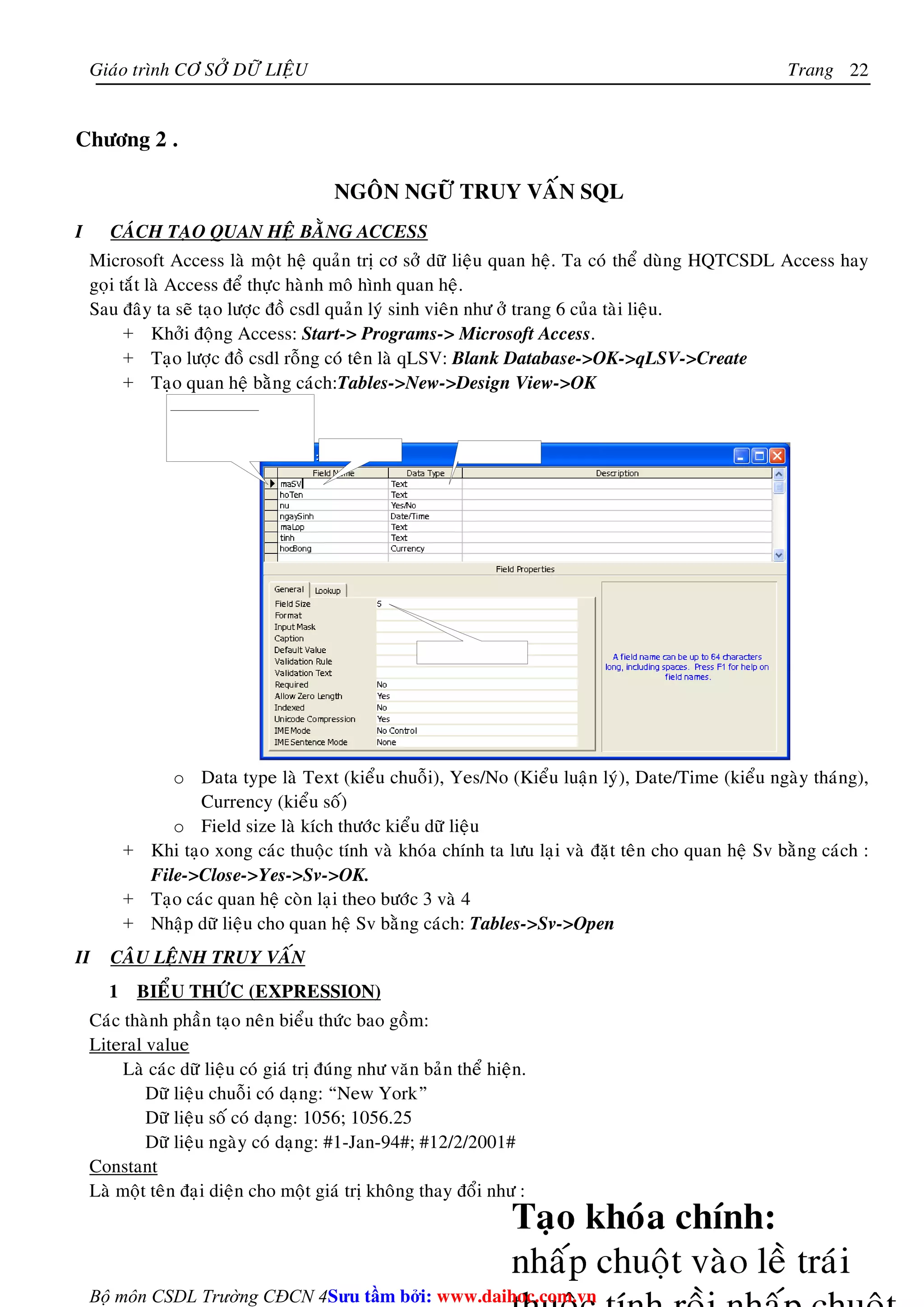 Giaùo trình CÔ SÔÛ DÖÕ LIEÄU Trang 
Bộ môn CSDL Trường CĐCN 4 
22 
Chöông 2 . 
NGOÂN NGÖÕ TRUY VAÁN SQL 
I CAÙCH TAÏO QUAN HEÄ BAÈNG ACCESS 
Microsoft Access laø moät heä quaûn trò cô sôû döõ lieäu quan heä. Ta coù theå duøng HQTCSDL Access hay 
goïi taét laø Access ñeå thöïc haønh moâ hình quan heä. 
Sau ñaây ta seõ taïo löôïc ñoà csdl quaûn lyù sinh vieân nhö ôû trang 6 cuûa taøi lieäu. 
+ Khôûi ñoäng Access: Start- Programs- Microsoft Access. 
+ Taïo löôïc ñoà csdl roãng coù teân laø qLSV: Blank Database-OK-qLSV-Create 
+ Taïo quan heä baèng caùch:Tables-New-Design View-OK 
o Data type laø Text (kieåu chuoãi), Yes/No (Kieåu luaän lyù), Date/Time (kieåu ngaøy thaùng), 
Currency (kieåu soá) 
o Field size laø kích thöôùc kieåu döõ lieäu 
+ Khi taïo xong caùc thuoäc tính vaø khoùa chính ta löu laïi vaø ñaët teân cho quan heä Sv baèng caùch : 
File-Close-Yes-Sv-OK. 
+ Taïo caùc quan heä coøn laïi theo böôùc 3 vaø 4 
+ Nhaäp döõ lieäu cho quan heä Sv baèng caùch: Tables-Sv-Open 
II CAÂU LEÄNH TRUY VAÁN 
1 BIEÅU THÖÙC (EXPRESSION) 
Caùc thaønh phaàn taïo neân bieåu thöùc bao goàm: 
Literal value 
Laø caùc döõ lieäu coù giaù trò ñuùng nhö vaên baûn theå hieän. 
Döõ lieäu chuoãi coù daïng: “New York” 
Döõ lieäu soá coù daïng: 1056; 1056.25 
Döõ lieäu ngaøy coù daïng: #1-Jan-94#; #12/2/2001# 
Constant 
Laø moät teân ñaïi dieän cho moät giaù trò khoâng thay ñoåi nhö : 
Su tâm bi: www.daihoc.com.vn 
 