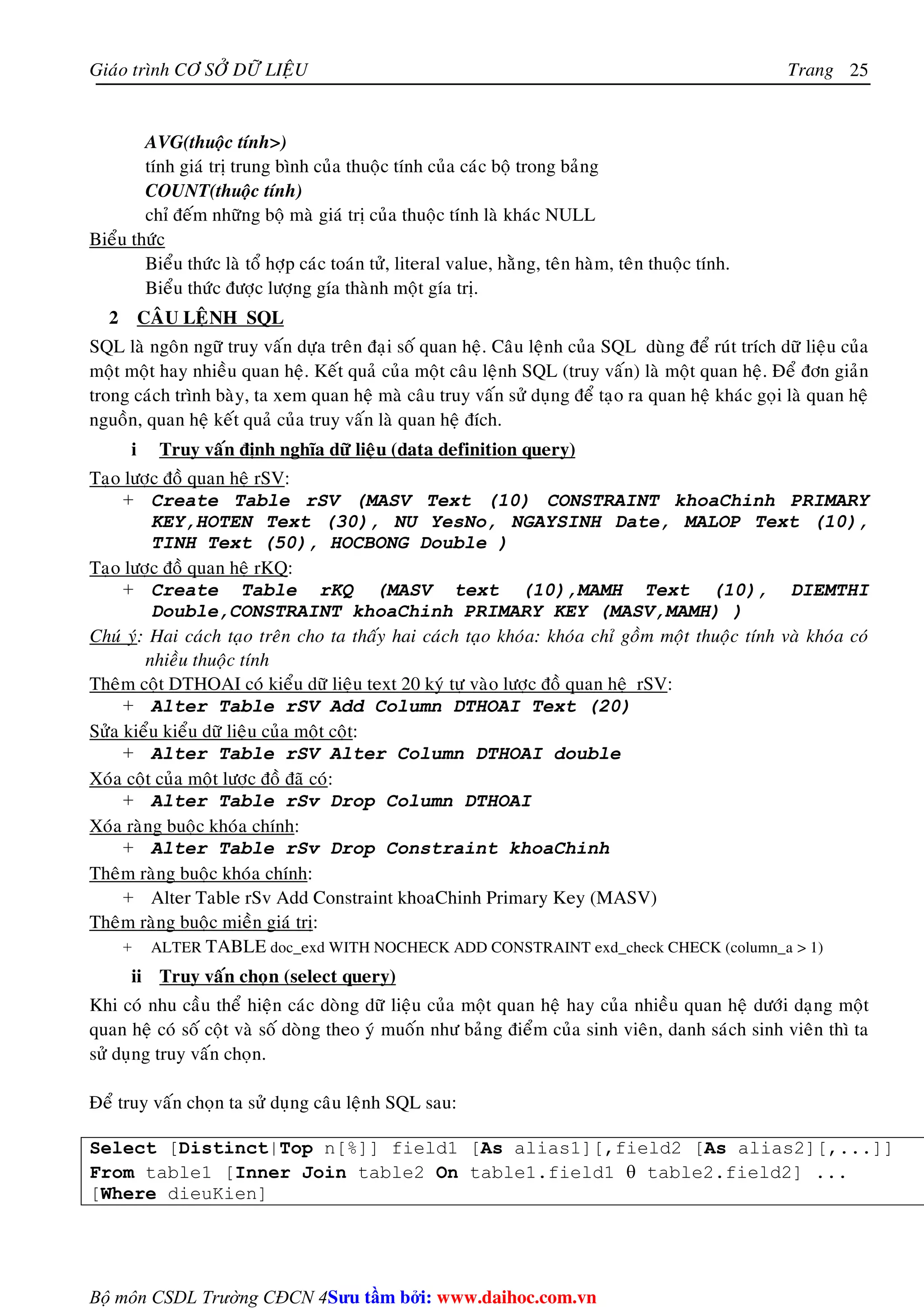 Giaùo trình CÔ SÔÛ DÖÕ LIEÄU Trang 
Bộ môn CSDL Trường CĐCN 4 
25 
AVG(thuoäc tính) 
tính giaù trò trung bình cuûa thuoäc tính cuûa caùc boä trong baûng 
COUNT(thuoäc tính) 
chæ ñeám nhöõng boä maø giaù trò cuûa thuoäc tính laø khaùc NULL 
Bieåu thöùc 
Bieåu thöùc laø toå hôïp caùc toaùn töû, literal value, haèng, teân haøm, teân thuoäc tính. 
Bieåu thöùc ñöôïc löôïng gía thaønh moät gía trò. 
2 CAÂU LEÄNH SQL 
SQL laø ngoân ngöõ truy vaán döïa treân ñaïi soá quan heä. Caâu leänh cuûa SQL duøng ñeå ruùt trích döõ lieäu cuûa 
moät moät hay nhieàu quan heä. Keát quaû cuûa moät caâu leänh SQL (truy vaán) laø moät quan heä. Ñeå ñôn giaûn 
trong caùch trình baøy, ta xem quan heä maø caâu truy vaán söû duïng ñeå taïo ra quan heä khaùc goïi laø quan heä 
nguoàn, quan heä keát quaû cuûa truy vaán laø quan heä ñích. 
i Truy vaán ñònh nghóa döõ lieäu (data definition query) 
Taïo löôïc ñoà quan heä rSV: 
+ Create Table rSV (MASV Text (10) CONSTRAINT khoaChinh PRIMARY 
KEY,HOTEN Text (30), NU YesNo, NGAYSINH Date, MALOP Text (10), 
TINH Text (50), HOCBONG Double ) 
Taïo löôïc ñoà quan heä rKQ: 
+ Create Table rKQ (MASV text (10),MAMH Text (10), DIEMTHI 
Double,CONSTRAINT khoaChinh PRIMARY KEY (MASV,MAMH) ) 
Chuù yù: Hai caùch taïo treân cho ta thaáy hai caùch taïo khoùa: khoùa chæ goàm moät thuoäc tính vaø khoùa coù 
nhieàu thuoäc tính 
Theâm coät DTHOAI coù kieåu döõ lieäu text 20 kyù töï vaøo löôïc ñoà quan heä rSV: 
+ Alter Table rSV Add Column DTHOAI Text (20) 
Söûa kieåu kieåu döõ lieäu cuûa moät coät: 
+ Alter Table rSV Alter Column DTHOAI double 
Xoùa coät cuûa moät löôïc ñoà ñaõ coù: 
+ Alter Table rSv Drop Column DTHOAI 
Xoùa raøng buoäc khoùa chính: 
+ Alter Table rSv Drop Constraint khoaChinh 
Theâm raøng buoäc khoùa chính: 
+ Alter Table rSv Add Constraint khoaChinh Primary Key (MASV) 
Theâm raøng buoäc mieàn giaù trò: 
+ ALTER TABLE doc_exd WITH NOCHECK ADD CONSTRAINT exd_check CHECK (column_a  1) 
ii Truy vaán choïn (select query) 
Khi coù nhu caàu theå hieän caùc doøng döõ lieäu cuûa moät quan heä hay cuûa nhieàu quan heä döôùi daïng moät 
quan heä coù soá coät vaø soá doøng theo yù muoán nhö baûng ñieåm cuûa sinh vieân, danh saùch sinh vieân thì ta 
söû duïng truy vaán choïn. 
Ñeå truy vaán choïn ta söû duïng caâu leänh SQL sau: 
Select [Distinct|Top n[%]] field1 [As alias1][,field2 [As alias2][,...]] 
From table1 [Inner Join table2 On table1.field1 θ table2.field2] ... 
[Where dieuKien] 
Su tâm bi: www.daihoc.com.vn 
 