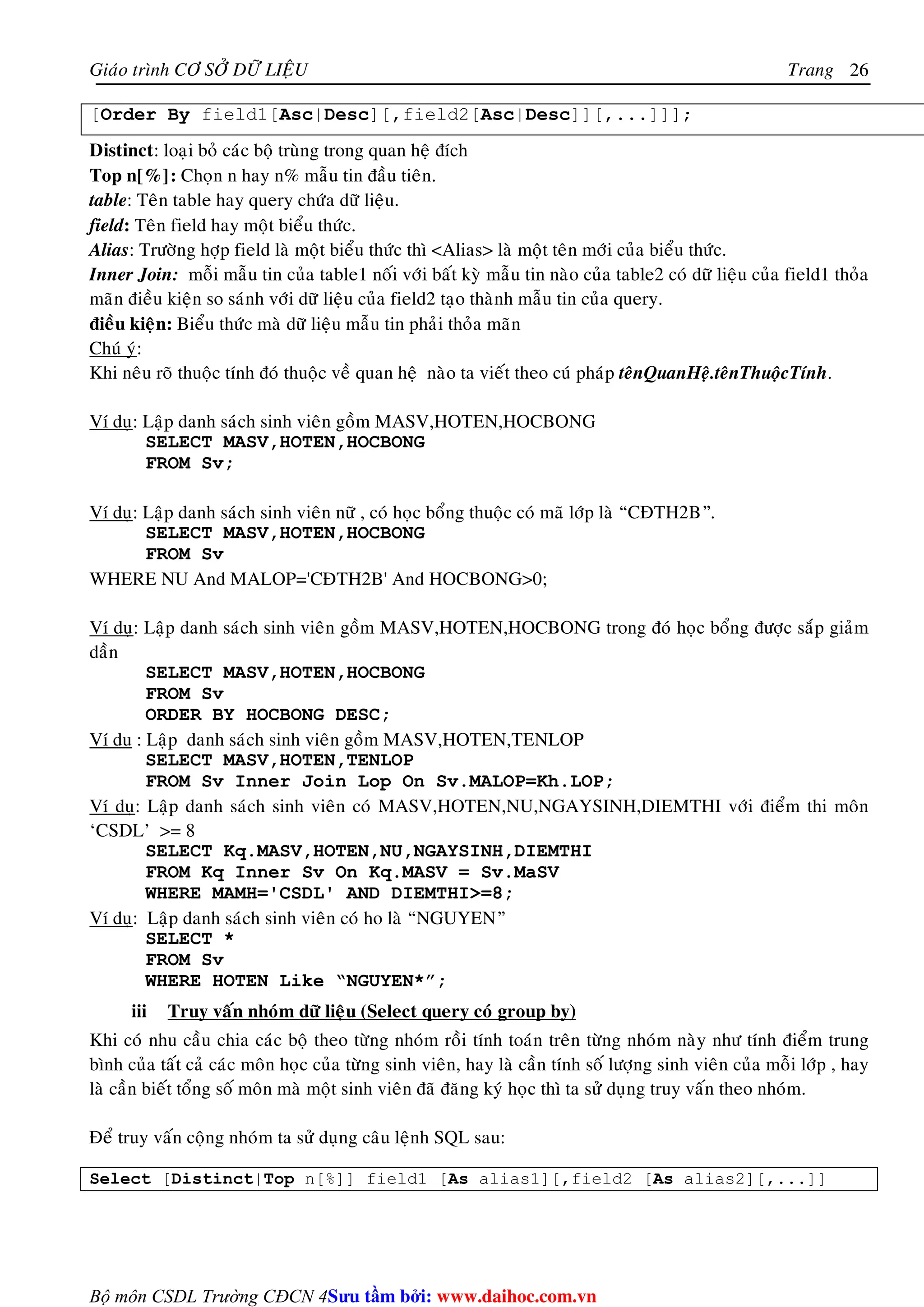 Giaùo trình CÔ SÔÛ DÖÕ LIEÄU Trang 
Bộ môn CSDL Trường CĐCN 4 
26 
[Order By field1[Asc|Desc][,field2[Asc|Desc]][,...]]]; 
Distinct: loaïi boû caùc boä truøng trong quan heä ñích 
Top n[%]: Choïn n hay n% maãu tin ñaàu tieân. 
table: Teân table hay query chöùa döõ lieäu. 
field: Teân field hay moät bieåu thöùc. 
Alias: Tröôøng hôïp field laø moät bieåu thöùc thì Alias laø moät teân môùi cuûa bieåu thöùc. 
Inner Join: moãi maãu tin cuûa table1 noái vôùi baát kyø maãu tin naøo cuûa table2 coù döõ lieäu cuûa field1 thoûa 
maõn ñieàu kieän so saùnh vôùi döõ lieäu cuûa field2 taïo thaønh maãu tin cuûa query. 
ñieàu kieän: Bieåu thöùc maø döõ lieäu maãu tin phaûi thoûa maõn 
Chuù yù: 
Khi neâu roõ thuoäc tính ñoù thuoäc veà quan heä naøo ta vieát theo cuù phaùp teânQuanHeä.teânThuoäcTính. 
Ví duï: Laäp danh saùch sinh vieân goàm MASV,HOTEN,HOCBONG 
SELECT MASV,HOTEN,HOCBONG 
FROM Sv; 
Ví duï: Laäp danh saùch sinh vieân nöõ , coù hoïc boång thuoäc coù maõ lôùp laø “CÑTH2B”. 
SELECT MASV,HOTEN,HOCBONG 
FROM Sv 
WHERE NU And MALOP='CÑTH2B' And HOCBONG0; 
Ví duï: Laäp danh saùch sinh vieân goàm MASV,HOTEN,HOCBONG trong ñoù hoïc boång ñöôïc saép giaûm 
daàn 
SELECT MASV,HOTEN,HOCBONG 
FROM Sv 
ORDER BY HOCBONG DESC; 
Ví du : Laäp danh saùch sinh vieân goàm MASV,HOTEN,TENLOP 
SELECT MASV,HOTEN,TENLOP 
FROM Sv Inner Join Lop On Sv.MALOP=Kh.LOP; 
Ví duï: Laäp danh saùch sinh vieân coù MASV,HOTEN,NU,NGAYSINH,DIEMTHI vôùi ñieåm thi moân 
‘CSDL’ = 8 
SELECT Kq.MASV,HOTEN,NU,NGAYSINH,DIEMTHI 
FROM Kq Inner Sv On Kq.MASV = Sv.MaSV 
WHERE MAMH='CSDL' AND DIEMTHI=8; 
Ví duï: Laäp danh saùch sinh vieân coù ho laø “NGUYEN” 
SELECT * 
FROM Sv 
WHERE HOTEN Like “NGUYEN*”; 
iii Truy vaán nhoùm döõ lieäu (Select query coù group by) 
Khi coù nhu caàu chia caùc boä theo töøng nhoùm roài tính toaùn treân töøng nhoùm naøy nhö tính ñieåm trung 
bình cuûa taát caû caùc moân hoïc cuûa töøng sinh vieân, hay laø caàn tính soá löôïng sinh vieân cuûa moãi lôùp , hay 
laø caàn bieát toång soá moân maø moät sinh vieân ñaõ ñaêng kyù hoïc thì ta söû duïng truy vaán theo nhoùm. 
Ñeå truy vaán coäng nhoùm ta söû duïng caâu leänh SQL sau: 
Select [Distinct|Top n[%]] field1 [As alias1][,field2 [As alias2][,...]] 
Su tâm bi: www.daihoc.com.vn 
 