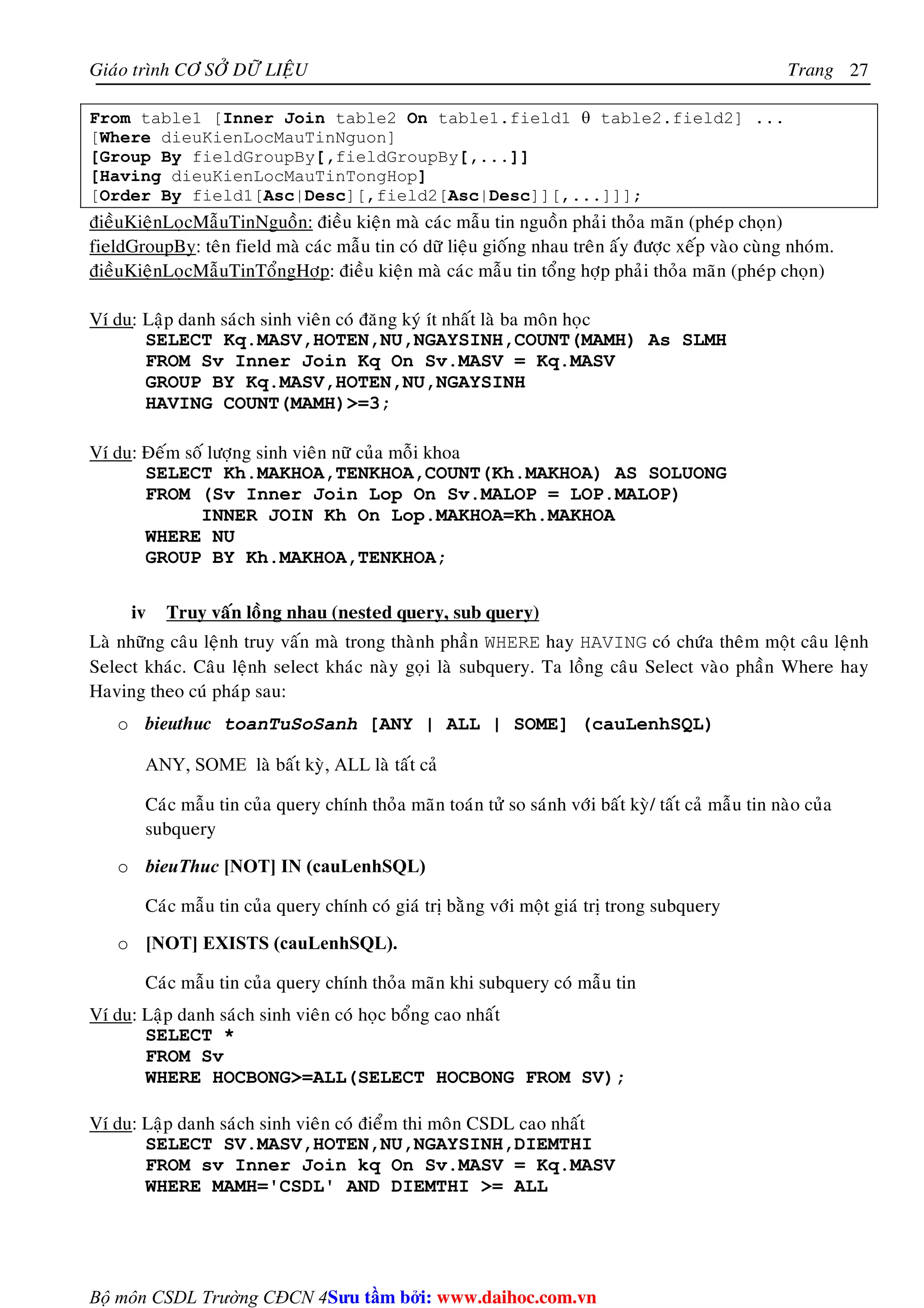 Giaùo trình CÔ SÔÛ DÖÕ LIEÄU Trang 
Bộ môn CSDL Trường CĐCN 4 
27 
From table1 [Inner Join table2 On table1.field1 θ table2.field2] ... 
[Where dieuKienLocMauTinNguon] 
[Group By fieldGroupBy[,fieldGroupBy[,...]] 
[Having dieuKienLocMauTinTongHop] 
[Order By field1[Asc|Desc][,field2[Asc|Desc]][,...]]]; 
ñieàuKieänLoïcMaãuTinNguoàn: ñieàu kieän maø caùc maãu tin nguoàn phaûi thoûa maõn (pheùp choïn) 
fieldGroupBy: teân field maø caùc maãu tin coù döõ lieäu gioáng nhau treân aáy ñöôïc xeáp vaøo cuøng nhoùm. 
ñieàuKieänLoïcMaãuTinToångHôïp: ñieàu kieän maø caùc maãu tin toång hôïp phaûi thoûa maõn (pheùp choïn) 
Ví du:ï Laäp danh saùch sinh vieân coù ñaêng kyù ít nhaát laø ba moân hoïc 
SELECT Kq.MASV,HOTEN,NU,NGAYSINH,COUNT(MAMH) As SLMH 
FROM Sv Inner Join Kq On Sv.MASV = Kq.MASV 
GROUP BY Kq.MASV,HOTEN,NU,NGAYSINH 
HAVING COUNT(MAMH)=3; 
Ví du: Ñeám soá löôïng sinh vieân nöõ cuûa moãi khoa 
SELECT Kh.MAKHOA,TENKHOA,COUNT(Kh.MAKHOA) AS SOLUONG 
FROM (Sv Inner Join Lop On Sv.MALOP = LOP.MALOP) 
INNER JOIN Kh On Lop.MAKHOA=Kh.MAKHOA 
WHERE NU 
GROUP BY Kh.MAKHOA,TENKHOA; 
iv Truy vaán loàng nhau (nested query, sub query) 
Laø nhöõng caâu leänh truy vaán maø trong thaønh phaàn WHERE hay HAVING coù chöùa theâm moät caâu leänh 
Select khaùc. Caâu leänh select khaùc naøy goïi laø subquery. Ta loàng caâu Select vaøo phaàn Where hay 
Having theo cuù phaùp sau: 
o bieuthuc toanTuSoSanh [ANY | ALL | SOME] (cauLenhSQL) 
ANY, SOME laø baát kyø, ALL laø taát caû 
Caùc maãu tin cuûa query chính thoûa maõn toaùn töû so saùnh vôùi baát kyø/ taát caû maãu tin naøo cuûa 
subquery 
o bieuThuc [NOT] IN (cauLenhSQL) 
Caùc maãu tin cuûa query chính coù giaù trò baèng vôùi moät giaù trò trong subquery 
o [NOT] EXISTS (cauLenhSQL). 
Caùc maãu tin cuûa query chính thoûa maõn khi subquery coù maãu tin 
Ví du: Laäp danh saùch sinh vieân coù hoïc boång cao nhaát 
SELECT * 
FROM Sv 
WHERE HOCBONG=ALL(SELECT HOCBONG FROM SV); 
Ví du: Laäp danh saùch sinh vieân coù ñieåm thi moân CSDL cao nhaát 
SELECT SV.MASV,HOTEN,NU,NGAYSINH,DIEMTHI 
FROM sv Inner Join kq On Sv.MASV = Kq.MASV 
WHERE MAMH='CSDL' AND DIEMTHI = ALL 
Su tâm bi: www.daihoc.com.vn 
 