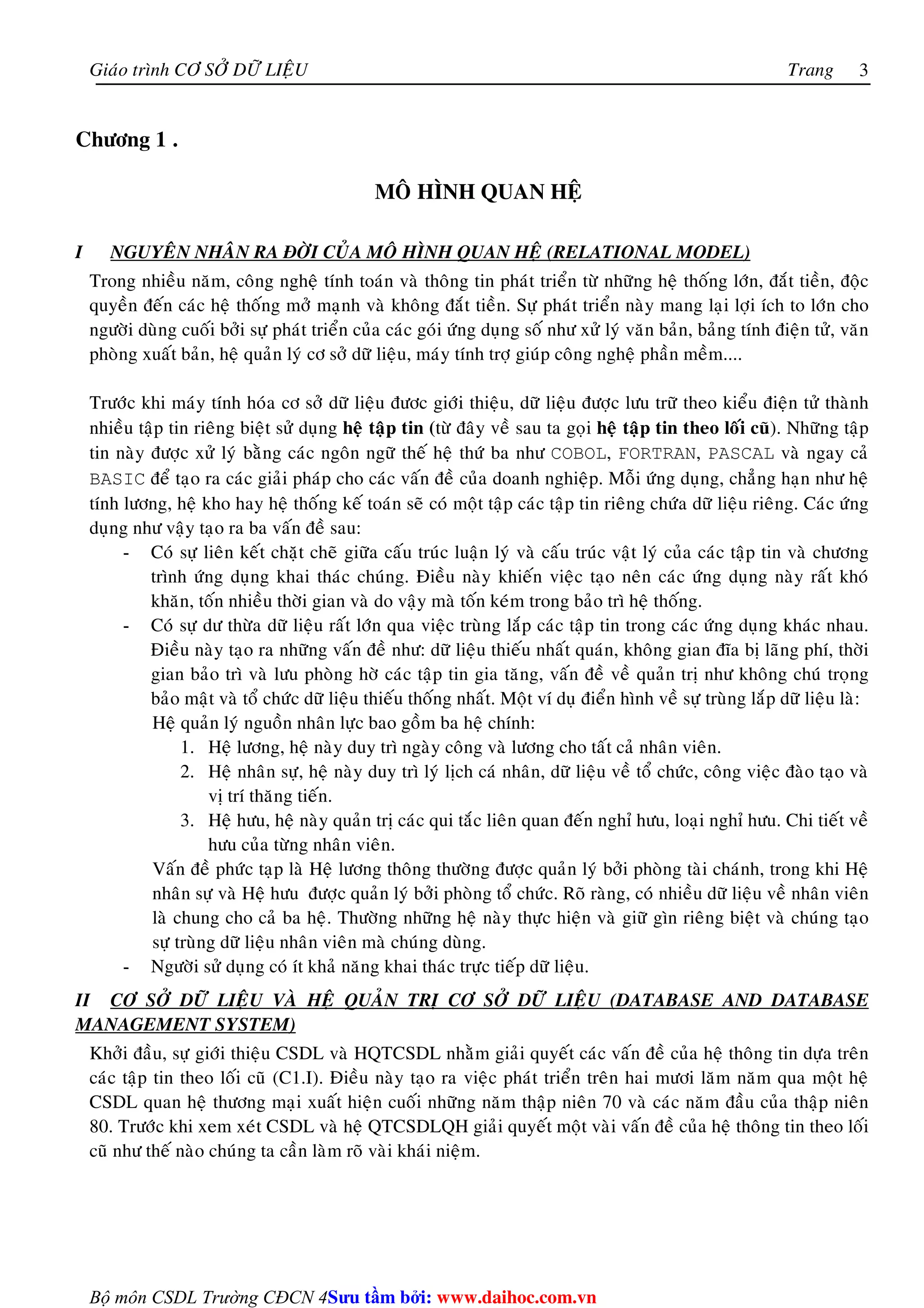 Giaùo trình CÔ SÔÛ DÖÕ LIEÄU Trang 
Bộ môn CSDL Trường CĐCN 4 
3 
Chöông 1 . 
MOÂ HÌNH QUAN HEÄ 
I NGUYEÂN NHAÂN RA ÑÔØI CUÛA MOÂ HÌNH QUAN HEÄ (RELATIONAL MODEL) 
Trong nhieàu naêm, coâng ngheä tính toaùn vaø thoâng tin phaùt trieån töø nhöõng heä thoáng lôùn, ñaét tieàn, ñoäc 
quyeàn ñeán caùc heä thoáng môû maïnh vaø khoâng ñaét tieàn. Söï phaùt trieån naøy mang laïi lôïi ích to lôùn cho 
ngöôøi duøng cuoái bôûi söï phaùt trieån cuûa caùc goùi öùng duïng soá nhö xöû lyù vaên baûn, baûng tính ñieän töû, vaên 
phoøng xuaát baûn, heä quaûn lyù cô sôû döõ lieäu, maùy tính trôï giuùp coâng ngheä phaàn meàm.... 
Tröôùc khi maùy tính hoùa cô sôû döõ lieäu ñöôc giôùi thieäu, döõ lieäu ñöôïc löu tröõ theo kieåu ñieän töû thaønh 
nhieàu taäp tin rieâng bieät söû duïng heä taäp tin (töø ñaây veà sau ta goïi heä taäp tin theo loái cuõ). Nhöõng taäp 
tin naøy ñöôïc xöû lyù baèng caùc ngoân ngöõ theá heä thöù ba nhö COBOL, FORTRAN, PASCAL vaø ngay caû 
BASIC ñeå taïo ra caùc giaûi phaùp cho caùc vaán ñeà cuûa doanh nghieäp. Moãi öùng duïng, chaúng haïn nhö heä 
tính löông, heä kho hay heä thoáng keá toaùn seõ coù moät taäp caùc taäp tin rieâng chöùa döõ lieäu rieâng. Caùc öùng 
duïng nhö vaäy taïo ra ba vaán ñeà sau: 
- Coù söï lieân keát chaët cheõ giöõa caáu truùc luaän lyù vaø caáu truùc vaät lyù cuûa caùc taäp tin vaø chöông 
trình öùng duïng khai thaùc chuùng. Ñieàu naøy khieán vieäc taïo neân caùc öùng duïng naøy raát khoù 
khaên, toán nhieàu thôøi gian vaø do vaäy maø toán keùm trong baûo trì heä thoáng. 
- Coù söï dö thöøa döõ lieäu raát lôùn qua vieäc truøng laép caùc taäp tin trong caùc öùng duïng khaùc nhau. 
Ñieàu naøy taïo ra nhöõng vaán ñeà nhö: döõ lieäu thieáu nhaát quaùn, khoâng gian ñóa bò laõng phí, thôøi 
gian baûo trì vaø löu phoøng hôø caùc taäp tin gia taêng, vaán ñeà veà quaûn trò nhö khoâng chuù troïng 
baûo maät vaø toå chöùc döõ lieäu thieáu thoáng nhaát. Moät ví duï ñieån hình veà söï truøng laép döõ lieäu laø: 
Heä quaûn lyù nguoàn nhaân löïc bao goàm ba heä chính: 
1. Heä löông, heä naøy duy trì ngaøy coâng vaø löông cho taát caû nhaân vieân. 
2. Heä nhaân söï, heä naøy duy trì lyù lòch caù nhaân, döõ lieäu veà toå chöùc, coâng vieäc ñaøo taïo vaø 
vò trí thaêng tieán. 
3. Heä höu, heä naøy quaûn trò caùc qui taéc lieân quan ñeán nghæ höu, loaïi nghæ höu. Chi tieát veà 
höu cuûa töøng nhaân vieân. 
Vaán ñeà phöùc taïp laø Heä löông thoâng thöôøng ñöôïc quaûn lyù bôûi phoøng taøi chaùnh, trong khi Heä 
nhaân söï vaø Heä höu ñöôïc quaûn lyù bôûi phoøng toå chöùc. Roõ raøng, coù nhieàu döõ lieäu veà nhaân vieân 
laø chung cho caû ba heä. Thöôøng nhöõng heä naøy thöïc hieän vaø giöõ gìn rieâng bieät vaø chuùng taïo 
söï truøng döõ lieäu nhaân vieân maø chuùng duøng. 
- Ngöôøi söû duïng coù ít khaû naêng khai thaùc tröïc tieáp döõ lieäu. 
II CÔ SÔÛ DÖÕ LIEÄU VAØ HEÄ QUAÛN TRÒ CÔ SÔÛ DÖÕ LIEÄU (DATABASE AND DATABASE 
MANAGEMENT SYSTEM) 
Khôûi ñaàu, söï giôùi thieäu CSDL vaø HQTCSDL nhaèm giaûi quyeát caùc vaán ñeà cuûa heä thoâng tin döïa treân 
caùc taäp tin theo loái cuõ (C1.I). Ñieàu naøy taïo ra vieäc phaùt trieån treân hai möôi laêm naêm qua moät heä 
CSDL quan heä thöông maïi xuaát hieän cuoái nhöõng naêm thaäp nieân 70 vaø caùc naêm ñaàu cuûa thaäp nieân 
80. Tröôùc khi xem xeùt CSDL vaø heä QTCSDLQH giaûi quyeát moät vaøi vaán ñeà cuûa heä thoâng tin theo loái 
cuõ nhö theá naøo chuùng ta caàn laøm roõ vaøi khaùi nieäm. 
Su tâm bi: www.daihoc.com.vn 
 