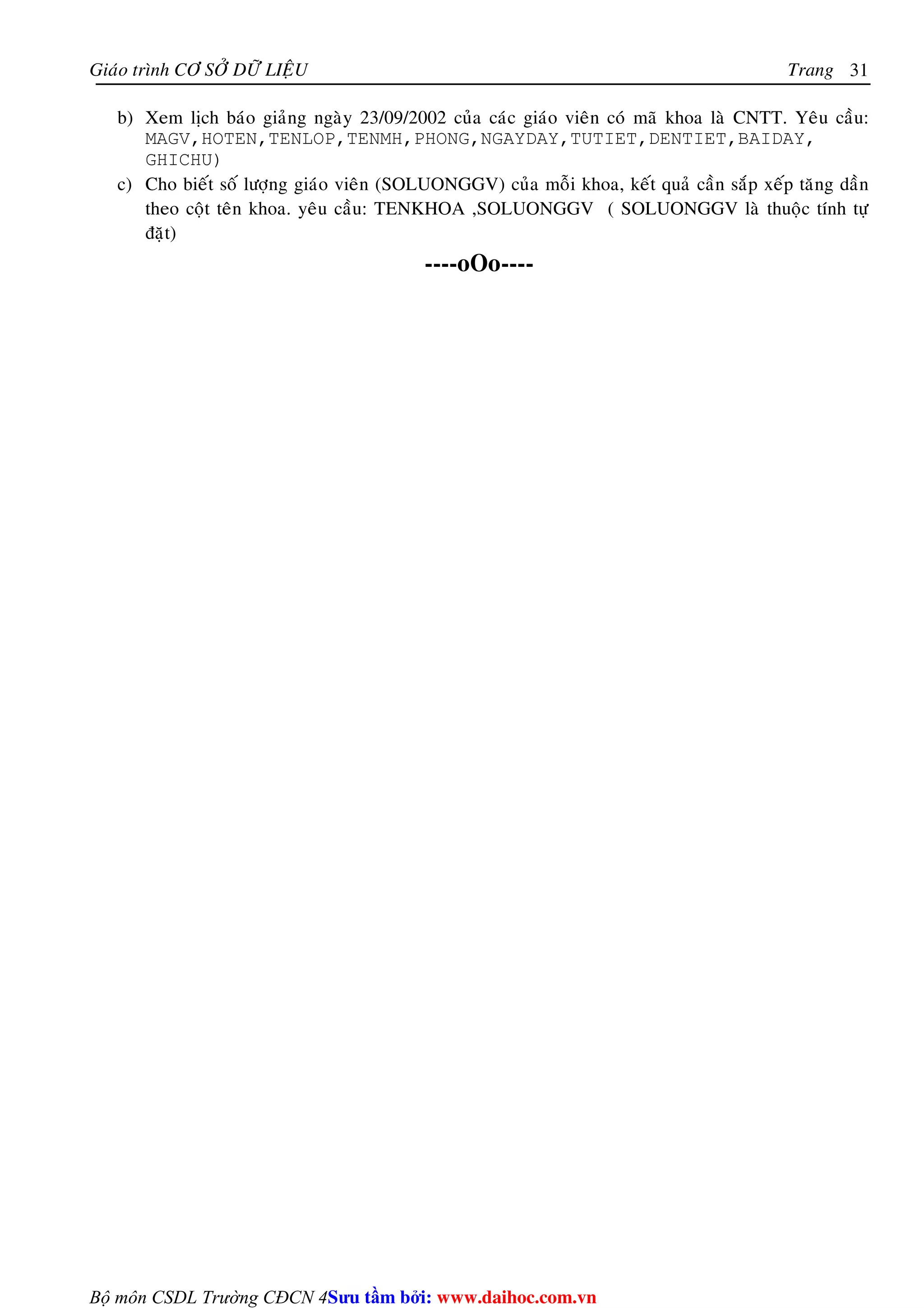 Giaùo trình CÔ SÔÛ DÖÕ LIEÄU Trang 
Bộ môn CSDL Trường CĐCN 4 
31 
b) Xem lòch baùo giaûng ngaøy 23/09/2002 cuûa caùc giaùo vieân coù maõ khoa laø CNTT. Yeâu caàu: 
MAGV,HOTEN,TENLOP,TENMH,PHONG,NGAYDAY,TUTIET,DENTIET,BAIDAY, 
GHICHU) 
c) Cho bieát soá löôïng giaùo vieân (SOLUONGGV) cuûa moãi khoa, keát quaû caàn saép xeáp taêng daàn 
theo coät teân khoa. yeâu caàu: TENKHOA ,SOLUONGGV ( SOLUONGGV laø thuoäc tính töï 
ñaët) 
----oOo---- 
Su tâm bi: www.daihoc.com.vn 
 