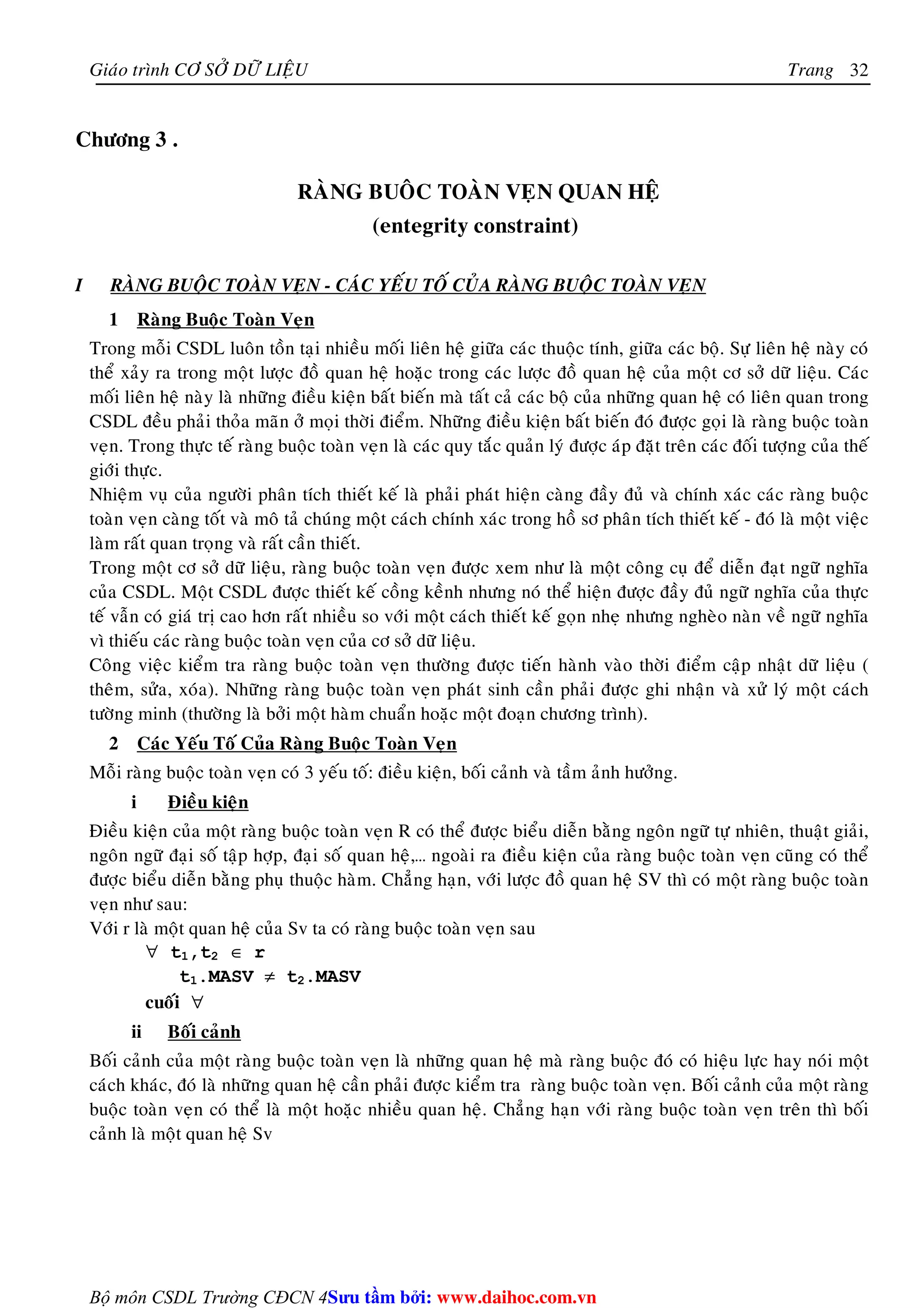 Giaùo trình CÔ SÔÛ DÖÕ LIEÄU Trang 
Bộ môn CSDL Trường CĐCN 4 
32 
Chöông 3 . 
RAØNG BUOÂC TOAØN VEÏN QUAN HEÄ 
(entegrity constraint) 
I RAØNG BUOÄC TOAØN VEÏN - CAÙC YEÁU TOÁ CUÛA RAØNG BUOÄC TOAØN VEÏN 
1 Raøng Buoäc Toaøn Veïn 
Trong moãi CSDL luoân toàn taïi nhieàu moái lieân heä giöõa caùc thuoäc tính, giöõa caùc boä. Söï lieân heä naøy coù 
theå xaûy ra trong moät löôïc ñoà quan heä hoaëc trong caùc löôïc ñoà quan heä cuûa moät cô sôû döõ lieäu. Caùc 
moái lieân heä naøy laø nhöõng ñieàu kieän baát bieán maø taát caû caùc boä cuûa nhöõng quan heä coù lieân quan trong 
CSDL ñeàu phaûi thoûa maõn ôû moïi thôøi ñieåm. Nhöõng ñieàu kieän baát bieán ñoù ñöôïc goïi laø raøng buoäc toaøn 
veïn. Trong thöïc teá raøng buoäc toaøn veïn laø caùc quy taéc quaûn lyù ñöôïc aùp ñaët treân caùc ñoái töôïng cuûa theá 
giôùi thöïc. 
Nhieäm vuï cuûa ngöôøi phaân tích thieát keá laø phaûi phaùt hieän caøng ñaày ñuû vaø chính xaùc caùc raøng buoäc 
toaøn veïn caøng toát vaø moâ taû chuùng moät caùch chính xaùc trong hoà sô phaân tích thieát keá - ñoù laø moät vieäc 
laøm raát quan troïng vaø raát caàn thieát. 
Trong moät cô sôû döõ lieäu, raøng buoäc toaøn veïn ñöôïc xem nhö laø moät coâng cuï ñeå dieãn ñaït ngöõ nghóa 
cuûa CSDL. Moät CSDL ñöôïc thieát keá coàng keành nhöng noù theå hieän ñöôïc ñaày ñuû ngöõ nghóa cuûa thöïc 
teá vaãn coù giaù trò cao hôn raát nhieàu so vôùi moät caùch thieát keá goïn nheï nhöng ngheøo naøn veà ngöõ nghóa 
vì thieáu caùc raøng buoäc toaøn veïn cuûa cô sôû döõ lieäu. 
Coâng vieäc kieåm tra raøng buoäc toaøn veïn thöôøng ñöôïc tieán haønh vaøo thôøi ñieåm caäp nhaät döõ lieäu ( 
theâm, söûa, xoùa). Nhöõng raøng buoäc toaøn veïn phaùt sinh caàn phaûi ñöôïc ghi nhaän vaø xöû lyù moät caùch 
töôøng minh (thöôøng laø bôûi moät haøm chuaån hoaëc moät ñoaïn chöông trình). 
2 Caùc Yeáu Toá Cuûa Raøng Buoäc Toaøn Veïn 
Moãi raøng buoäc toaøn veïn coù 3 yeáu toá: ñieàu kieän, boái caûnh vaø taàm aûnh höôûng. 
i Ñieàu kieän 
Ñieàu kieän cuûa moät raøng buoäc toaøn veïn R coù theå ñöôïc bieåu dieãn baèng ngoân ngöõ töï nhieân, thuaät giaûi, 
ngoân ngöõ ñaïi soá taäp hôïp, ñaïi soá quan heä,… ngoaøi ra ñieàu kieän cuûa raøng buoäc toaøn veïn cuõng coù theå 
ñöôïc bieåu dieãn baèng phuï thuoäc haøm. Chaúng haïn, vôùi löôïc ñoà quan heä SV thì coù moät raøng buoäc toaøn 
veïn nhö sau: 
Vôùi r laø moät quan heä cuûa Sv ta coù raøng buoäc toaøn veïn sau 
∀ t1,t2 ∈ r 
t1.MASV ≠ t2.MASV 
cuoái ∀ 
ii Boái caûnh 
Boái caûnh cuûa moät raøng buoäc toaøn veïn laø nhöõng quan heä maø raøng buoäc ñoù coù hieäu löïc hay noùi moät 
caùch khaùc, ñoù laø nhöõng quan heä caàn phaûi ñöôïc kieåm tra raøng buoäc toaøn veïn. Boái caûnh cuûa moät raøng 
buoäc toaøn veïn coù theå laø moät hoaëc nhieàu quan heä. Chaúng haïn vôùi raøng buoäc toaøn veïn treân thì boái 
caûnh laø moät quan heä Sv 
Su tâm bi: www.daihoc.com.vn 
 