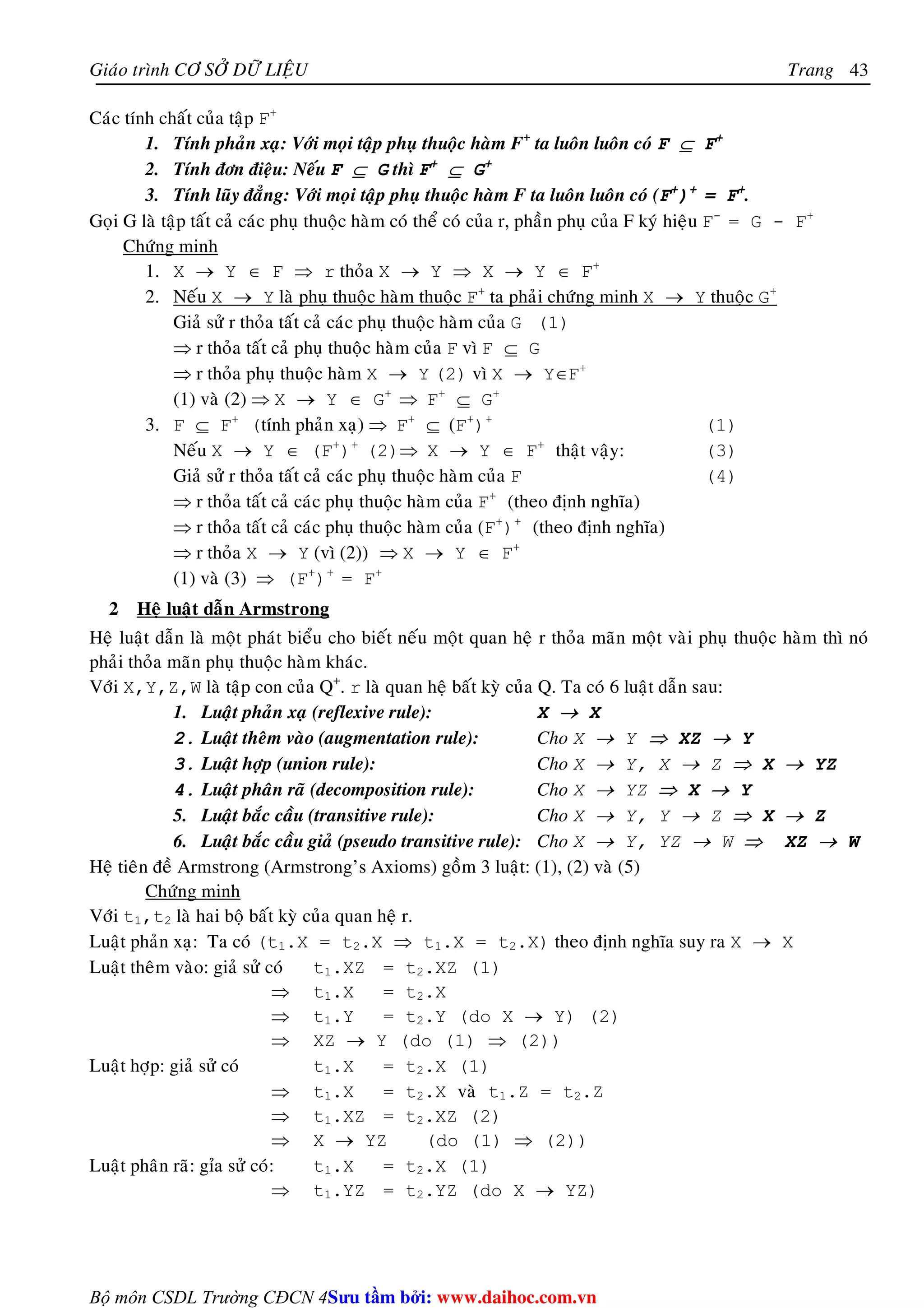 Giaùo trình CÔ SÔÛ DÖÕ LIEÄU Trang 
Bộ môn CSDL Trường CĐCN 4 
43 
Caùc tính chaát cuûa taäp F+ 
1. Tính phaûn xaï: Vôùi moïi taäp phuï thuoäc haøm F+ ta luoân luoân coù F ⊆ F+ 
2. Tính ñôn ñieäu: Neáu F ⊆ G thì F+ ⊆ G+ 
3. Tính luõy ñaúng: Vôùi moïi taäp phuï thuoäc haøm F ta luoân luoân coù (F+)+ = F+. 
Goïi G laø taäp taát caû caùc phuï thuoäc haøm coù theå coù cuûa r, phaàn phuï cuûa F kyù hieäu F- = G - F+ 
Chöùng minh 
1. X → Y ∈ F ⇒ r thoûa X → Y ⇒ X → Y ∈ F+ 
2. Neáu X → Y laø phuï thuoäc haøm thuoäc F+ ta phaûi chöùng minh X → Y thuoäc G+ 
Giaû söû r thoûa taát caû caùc phuï thuoäc haøm cuûa G (1) 
⇒ r thoûa taát caû phuï thuoäc haøm cuûa F vì F ⊆ G 
⇒ r thoûa phuï thuoäc haøm X → Y (2) vì X → Y∈F+ 
(1) vaø (2) ⇒ X → Y ∈ G+ ⇒ F+ ⊆ G+ 
3. F ⊆ F+ (tính phaûn xaï) ⇒ F+ ⊆ (F+)+ (1) 
Neáu X → Y ∈ (F+)+ (2)⇒ X → Y ∈ F+ thaät vaäy: (3) 
Giaû söû r thoûa taát caû caùc phuï thuoäc haøm cuûa F (4) 
⇒ r thoûa taát caû caùc phuï thuoäc haøm cuûa F+ (theo ñònh nghóa) 
⇒ r thoûa taát caû caùc phuï thuoäc haøm cuûa (F+)+ (theo ñònh nghóa) 
⇒ r thoûa X → Y (vì (2)) ⇒ X → Y ∈ F+ 
(1) vaø (3) ⇒ (F+)+ = F+ 
2 Heä luaät daãn Armstrong 
Heä luaät daãn laø moät phaùt bieåu cho bieát neáu moät quan heä r thoûa maõn moät vaøi phuï thuoäc haøm thì noù 
phaûi thoûa maõn phuï thuoäc haøm khaùc. 
Vôùi X,Y,Z,W laø taäp con cuûa Q+. r laø quan heä baát kyø cuûa Q. Ta coù 6 luaät daãn sau: 
1. Luaät phaûn xaï (reflexive rule): X → X 
2. Luaät theâm vaøo (augmentation rule): Cho X → Y ⇒ XZ → Y 
3. Luaät hôïp (union rule): Cho X → Y, X → Z ⇒ X → YZ 
4. Luaät phaân raõ (decomposition rule): Cho X → YZ ⇒ X → Y 
5. Luaät baéc caàu (transitive rule): Cho X → Y, Y → Z ⇒ X → Z 
6. Luaät baéc caàu giaû (pseudo transitive rule): Cho X → Y, YZ → W ⇒ XZ → W 
Heä tieân ñeà Armstrong (Armstrong’s Axioms) goàm 3 luaät: (1), (2) vaø (5) 
Chöùng minh 
Vôùi t1,t2 laø hai boä baát kyø cuûa quan heä r. 
Luaät phaûn xaï: Ta coù (t1.X = t2.X ⇒ t1.X = t2.X) theo ñònh nghóa suy ra X → X 
Luaät theâm vaøo: giaû söû coù t1.XZ = t2.XZ (1) 
⇒ t1.X = t2.X 
⇒ t1.Y = t2.Y (do X → Y) (2) 
⇒ XZ → Y (do (1) ⇒ (2)) 
Luaät hôïp: giaû söû coù t1.X = t2.X (1) 
⇒ t1.X = t2.X vaø t1.Z = t2.Z 
⇒ t1.XZ = t2.XZ (2) 
⇒ X → YZ (do (1) ⇒ (2)) 
Luaät phaân raõ: gæa söû coù: t1.X = t2.X (1) 
⇒ t1.YZ = t2.YZ (do X → YZ) 
Su tâm bi: www.daihoc.com.vn 
 