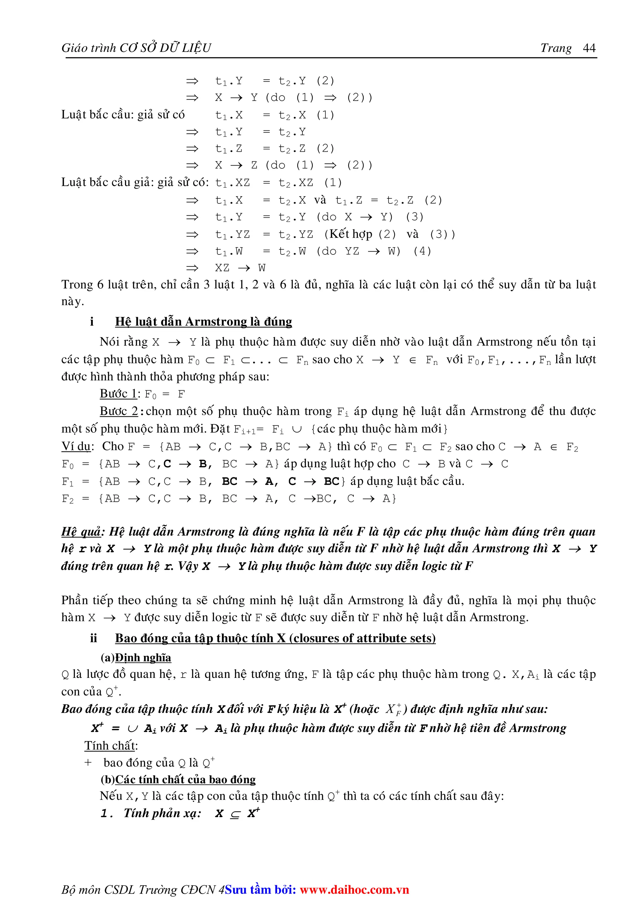 Giaùo trình CÔ SÔÛ DÖÕ LIEÄU Trang 
Bộ môn CSDL Trường CĐCN 4 
44 
⇒ t1.Y = t2.Y (2) 
⇒ X → Y (do (1) ⇒ (2)) 
Luaät baéc caàu: giaû söû coù t1.X = t2.X (1) 
⇒ t1.Y = t2.Y 
⇒ t1.Z = t2.Z (2) 
⇒ X → Z (do (1) ⇒ (2)) 
Luaät baéc caàu giaû: giaû söû coù: t1.XZ = t2.XZ (1) 
⇒ t1.X = t2.X vaø t1.Z = t2.Z (2) 
⇒ t1.Y = t2.Y (do X → Y) (3) 
⇒ t1.YZ = t2.YZ (Keát hôïp (2) vaø (3)) 
⇒ t1.W = t2.W (do YZ → W) (4) 
⇒ XZ → W 
Trong 6 luaät treân, chæ caàn 3 luaät 1, 2 vaø 6 laø ñuû, nghóa laø caùc luaät coøn laïi coù theå suy daãn töø ba luaät 
naøy. 
i Heä luaät daãn Armstrong laø ñuùng 
Noùi raèng X → Y laø phuï thuoäc haøm ñöôïc suy dieãn nhôø vaøo luaät daãn Armstrong neáu toàn taïi 
caùc taäp phuï thuoäc haøm F0 ⊂ F1 ⊂... ⊂ Fn sao cho X → Y ∈ Fn vôùi F0,F1,...,Fn laàn löôït 
ñöôïc hình thaønh thoûa phöông phaùp sau: 
Böôùc 1: F0 = F 
Böôc 2:choïn moät soá phuï thuoäc haøm trong Fi aùp duïng heä luaät daãn Armstrong ñeå thu ñöôïc 
moät soá phuï thuoäc haøm môùi. Ñaët Fi+1= Fi ∪ {caùc phuï thuoäc haøm môùi} 
Ví duï: Cho F = {AB → C,C → B,BC → A} thì coù F0 ⊂ F1 ⊂ F2 sao cho C → A ∈ F2 
F0 = {AB → C,C → B, BC → A} aùp duïng luaät hôïp cho C → B vaø C → C 
F1 = {AB → C,C → B, BC → A, C → BC} aùp duïng luaät baéc caàu. 
F2 = {AB → C,C → B, BC → A, C →BC, C → A} 
Heä quaû: Heä luaät daãn Armstrong laø ñuùng nghóa laø neáu F laø taäp caùc phuï thuoäc haøm ñuùng treân quan 
heä r vaø X → Y laø moät phuï thuoäc haøm ñöôïc suy dieãn töø F nhôø heä luaät daãn Armstrong thì X → Y 
ñuùng treân quan heä r. Vaäy X → Y laø phuï thuoäc haøm ñöôïc suy dieãn logic töø F 
Phaàn tieáp theo chuùng ta seõ chöùng minh heä luaät daãn Armstrong laø ñaày ñuû, nghóa laø moïi phuï thuoäc 
haøm X → Y ñöôïc suy dieãn logic töø F seõ ñöôïc suy dieãn töø F nhôø heä luaät daãn Armstrong. 
ii Bao ñoùng cuûa taäp thuoäc tính X (closures of attribute sets) 
(a)Ñònh nghóa 
Q laø löôïc ñoà quan heä, r laø quan heä töông öùng, F laø taäp caùc phuï thuoäc haøm trong Q. X,Ai laø caùc taäp 
con cuûa Q+. 
Bao ñoùng cuûa taäp thuoäc tính X ñoái vôùi F kyù hieäu laø X+ (hoaëc + 
F X ) ñöôïc ñònh nghóa nhö sau: 
X+ = ∪ Ai vôùi X → Ai laø phuï thuoäc haøm ñöôïc suy dieãn töø F nhôø heä tieân ñeà Armstrong 
Tính chaát: 
+ bao ñoùng cuûa Q laø Q+ 
(b)Caùc tính chaát cuûa bao ñoùng 
Neáu X,Y laø caùc taäp con cuûa taäp thuoäc tính Q+ thì ta coù caùc tính chaát sau ñaây: 
1. Tính phaûn xaï: X ⊆ X+ 
Su tâm bi: www.daihoc.com.vn 
 