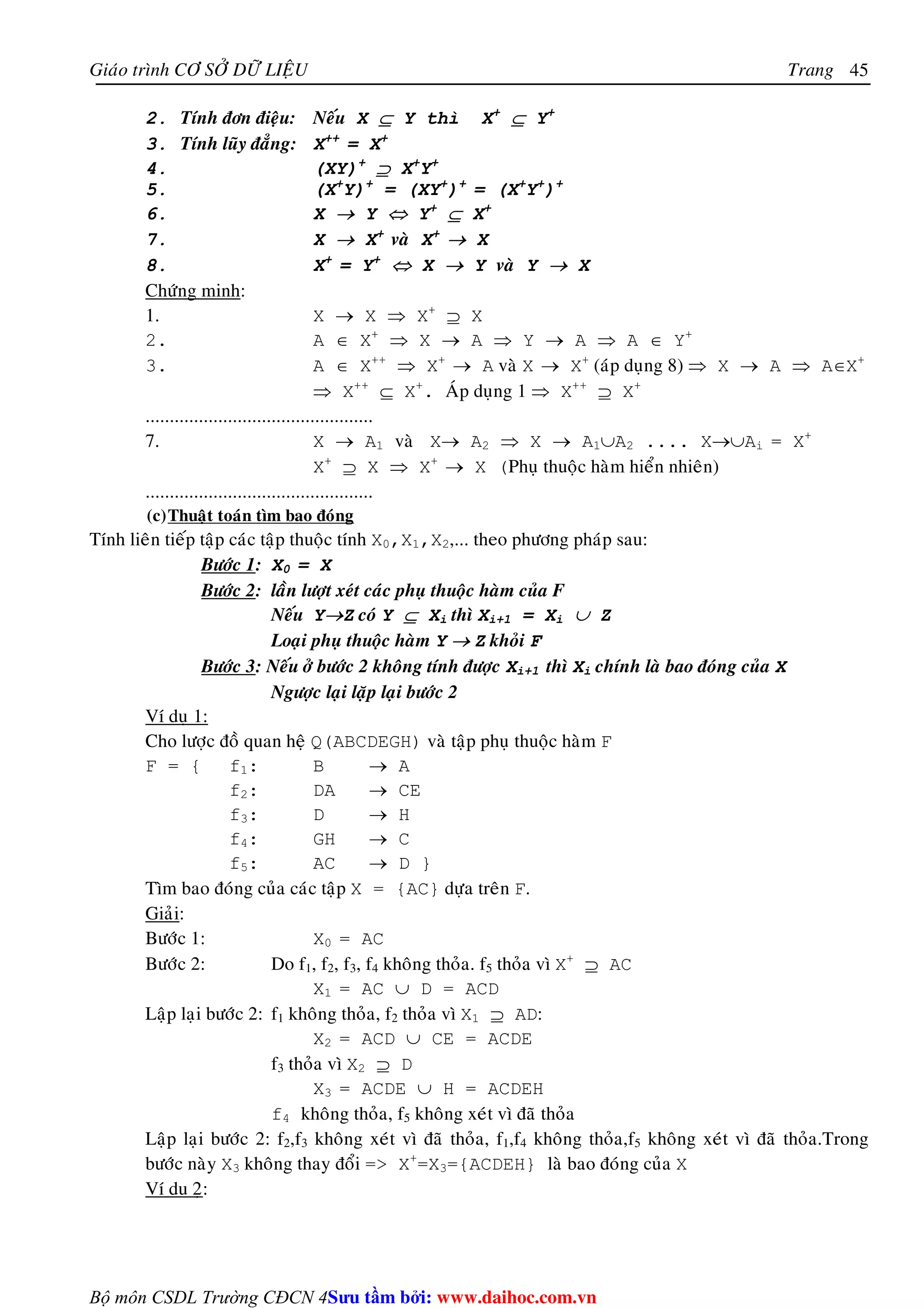 Giaùo trình CÔ SÔÛ DÖÕ LIEÄU Trang 
Bộ môn CSDL Trường CĐCN 4 
45 
2. Tính ñôn ñieäu: Neáu X ⊆ Y thì X+ ⊆ Y+ 
3. Tính luõy ñaúng: X++ = X+ 
4. (XY)+ ⊇ X+Y+ 
5. (X+Y)+ = (XY+)+ = (X+Y+)+ 
6. X → Y ⇔ Y+ ⊆ X+ 
7. X → X+ vaø X+ → X 
8. X+ = Y+ ⇔ X → Y vaø Y → X 
Chöùng minh: 
1. X → X ⇒ X+ ⊇ X 
2. A ∈ X+ ⇒ X → A ⇒ Y → A ⇒ A ∈ Y+ 
3. A ∈ X++ ⇒ X+ → A vaø X → X+ (aùp duïng 8) ⇒ X → A ⇒ A∈X+ 
⇒ X++ ⊆ X+. AÙp duïng 1 ⇒ X++ ⊇ X+ 
............................................... 
7. X → A1 vaø X→ A2 ⇒ X → A1∪A2 .... X→∪Ai = X+ 
X+ ⊇ X ⇒ X+ → X (Phuï thuoäc haøm hieån nhieân) 
............................................... 
(c)Thuaät toaùn tìm bao ñoùng 
Tính lieân tieáp taäp caùc taäp thuoäc tính X0,X1,X2,... theo phöông phaùp sau: 
Böôùc 1: X0 = X 
Böôùc 2: laàn löôït xeùt caùc phuï thuoäc haøm cuûa F 
Neáu Y→Z coù Y ⊆ Xi thì Xi+1 = Xi ∪ Z 
Loaïi phuï thuoäc haøm Y → Z khoûi F 
Böôùc 3: Neáu ôû böôùc 2 khoâng tính ñöôïc Xi+1 thì Xi chính laø bao ñoùng cuûa X 
Ngöôïc laïi laëp laïi böôùc 2 
Ví duï 1: 
Cho löôïc ñoà quan heä Q(ABCDEGH) vaø taäp phuï thuoäc haøm F 
F = { f1: B → A 
f2: DA → CE 
f3: D → H 
f4: GH → C 
f5: AC → D } 
Tìm bao ñoùng cuûa caùc taäp X = {AC} döïa treân F. 
Giaûi: 
Böôùc 1: X0 = AC 
Böôùc 2: Do f1, f2, f3, f4 khoâng thoûa. f5 thoûa vì X+ ⊇ AC 
X1 = AC ∪ D = ACD 
Laäp laïi böôùc 2: f1 khoâng thoûa, f2 thoûa vì X1 ⊇ AD: 
X2 = ACD ∪ CE = ACDE 
f3 thoûa vì X2 ⊇ D 
X3 = ACDE ∪ H = ACDEH 
f4 khoâng thoûa, f5 khoâng xeùt vì ñaõ thoûa 
Laäp laïi böôùc 2: f2,f3 khoâng xeùt vì ñaõ thoûa, f1,f4 khoâng thoûa,f5 khoâng xeùt vì ñaõ thoûa.Trong 
böôùc naøy X3 khoâng thay ñoåi = X+=X3={ACDEH} laø bao ñoùng cuûa X 
Ví du 2ï: 
Su tâm bi: www.daihoc.com.vn 
 