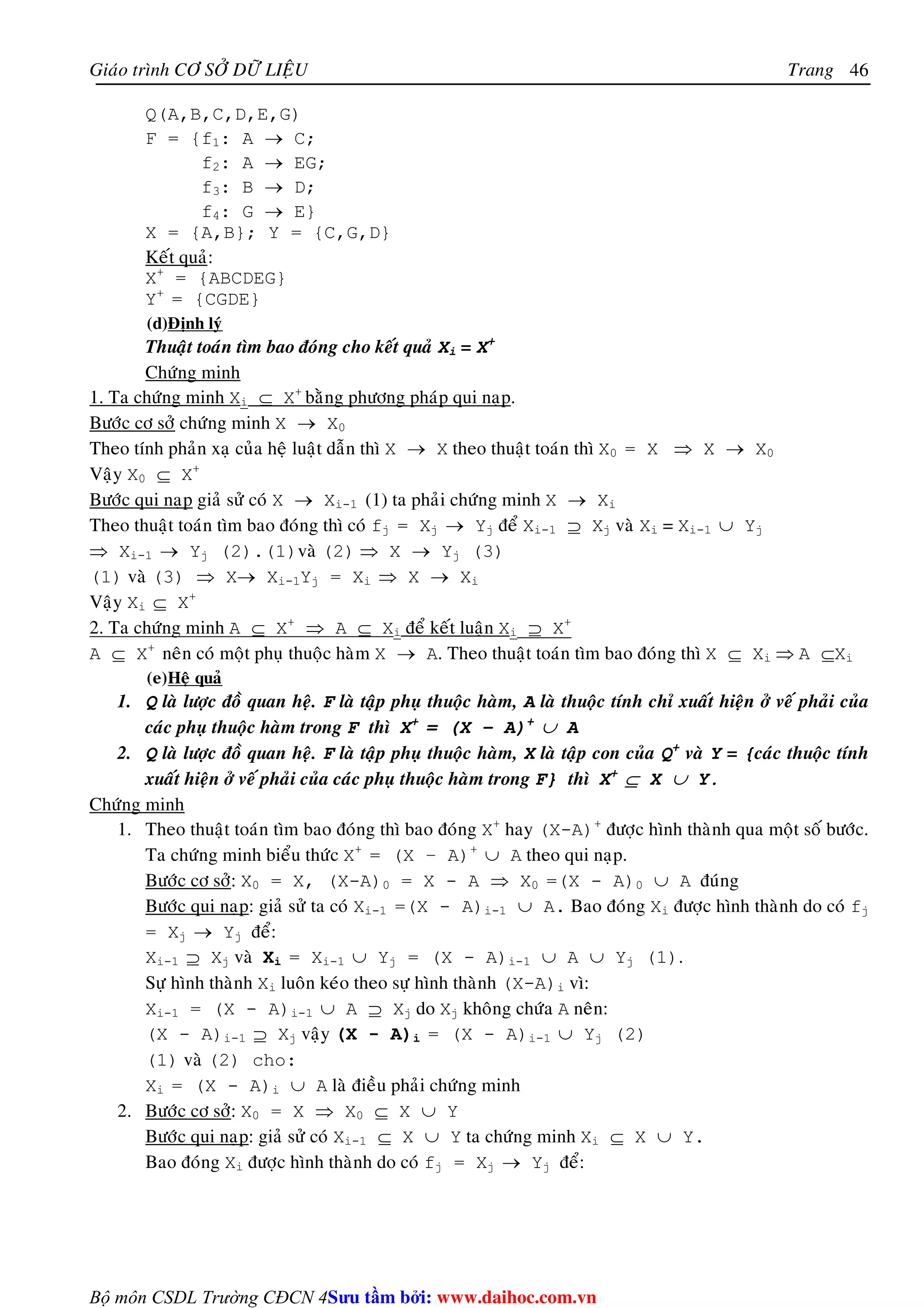Giaùo trình CÔ SÔÛ DÖÕ LIEÄU Trang 
Bộ môn CSDL Trường CĐCN 4 
46 
Q(A,B,C,D,E,G) 
F = {f1: A → C; 
f2: A → EG; 
f3: B → D; 
f4: G → E} 
X = {A,B}; Y = {C,G,D} 
Keát quaû: 
X+ = {ABCDEG} 
Y+ = {CGDE} 
(d)Ñònh lyù 
Thuaät toaùn tìm bao ñoùng cho keát quaû Xi = X+ 
Chöùng minh 
1. Ta chöùng minh Xi ⊆ X+ baèng phöông phaùp qui naïp. 
Böôùc cô sôû chöùng minh X → X0 
Theo tính phaûn xaï cuûa heä luaät daãn thì X → X theo thuaät toaùn thì X0 = X ⇒ X → X0 
Vaäy X0 ⊆ X+ 
Böôùc qui naïp giaû söû coù X → Xi-1 (1) ta phaûi chöùng minh X → Xi 
Theo thuaät toaùn tìm bao ñoùng thì coù fj = Xj → Yj ñeå Xi-1 ⊇ Xj vaø Xi = Xi-1 ∪ Yj 
⇒ Xi-1 → Yj (2).(1)vaø (2) ⇒ X → Yj (3) 
(1) vaø (3) ⇒ X→ Xi-1Yj = Xi ⇒ X → Xi 
Vaäy Xi ⊆ X+ 
2. Ta chöùng minh A ⊆ X+ ⇒ A ⊆ Xi ñeå keát luaän Xi ⊇ X+ 
A ⊆ X+ neân coù moät phuï thuoäc haøm X → A. Theo thuaät toaùn tìm bao ñoùng thì X ⊆ Xi ⇒ A ⊆Xi 
(e)Heä quaû 
1. Q laø löôïc ñoà quan heä. F laø taäp phuï thuoäc haøm, A laø thuoäc tính chæ xuaát hieän ôû veá phaûi cuûa 
caùc phuï thuoäc haøm trong F thì X+ = (X – A)+ ∪ A 
2. Q laø löôïc ñoà quan heä. F laø taäp phuï thuoäc haøm, X laø taäp con cuûa Q+ vaø Y = {caùc thuoäc tính 
xuaát hieän ôû veá phaûi cuûa caùc phuï thuoäc haøm trong F} thì X+ ⊆ X ∪ Y. 
Chöùng minh 
1. Theo thuaät toaùn tìm bao ñoùng thì bao ñoùng X+ hay (X-A)+ ñöôïc hình thaønh qua moät soá böôùc. 
Ta chöùng minh bieåu thöùc X+ = (X – A)+ ∪ A theo qui naïp. 
Böôùc cô sôû: X0 = X, (X-A)0 = X - A ⇒ X0 =(X - A)0 ∪ A ñuùng 
Böôùc qui naïp: giaû söû ta coù Xi-1 =(X - A)i-1 ∪ A. Bao ñoùng Xi ñöôïc hình thaønh do coù fj 
= Xj → Yj ñeå: 
Xi-1 ⊇ Xj vaø Xi = Xi-1 ∪ Yj = (X - A)i-1 ∪ A ∪ Yj (1). 
Söï hình thaønh Xi luoân keùo theo söï hình thaønh (X-A)i vì: 
Xi-1 = (X - A)i-1 ∪ A ⊇ Xj do Xj khoâng chöùa A neân: 
(X - A)i-1 ⊇ Xj vaäy (X - A)i = (X - A)i-1 ∪ Yj (2) 
(1) vaø (2) cho: 
Xi = (X - A)i ∪ A laø ñieàu phaûi chöùng minh 
2. Böôùc cô sôû: X0 = X ⇒ X0 ⊆ X ∪ Y 
Böôùc qui naïp: giaû söû coù Xi-1 ⊆ X ∪ Y ta chöùng minh Xi ⊆ X ∪ Y. 
Bao ñoùng Xi ñöôïc hình thaønh do coù fj = Xj → Yj ñeå: 
Su tâm bi: www.daihoc.com.vn 
 