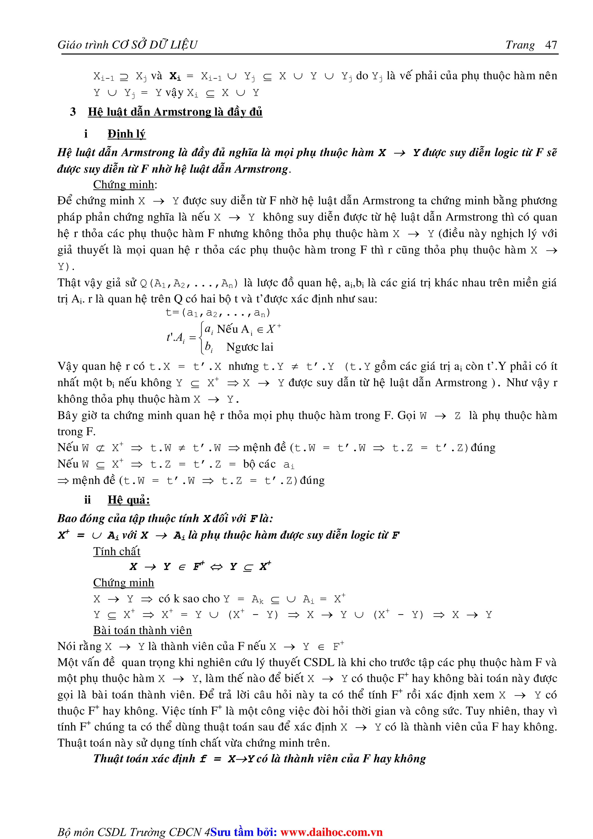 Giaùo trình CÔ SÔÛ DÖÕ LIEÄU Trang 
Neáu X 
b 
Bộ môn CSDL Trường CĐCN 4 
47 
Xi-1 ⊇ Xj vaø Xi = Xi-1 ∪ Yj ⊆ X ∪ Y ∪ Yj do Yj laø veá phaûi cuûa phuï thuoäc haøm neân 
Y ∪ Yj = Y vaäy Xi ⊆ X ∪ Y 
3 Heä luaät daãn Armstrong laø ñaày ñuû 
i Ñònh lyù 
Heä luaät daãn Armstrong laø ñaày ñuû nghóa laø moïi phuï thuoäc haøm X → Y ñöôïc suy dieãn logic töø F seõ 
ñöôïc suy dieãn töø F nhôø heä luaät daãn Armstrong. 
Chöùng minh: 
Ñeå chöùng minh X → Y ñöôïc suy dieãn töø F nhôø heä luaät daãn Armstrong ta chöùng minh baèng phöông 
phaùp phaûn chöùng nghóa laø neáu X → Y khoâng suy dieãn ñöôïc töø heä luaät daãn Armstrong thì coù quan 
heä r thoûa caùc phuï thuoäc haøm F nhöng khoâng thoûa phuï thuoäc haøm X → Y (ñieàu naøy nghòch lyù vôùi 
giaû thuyeát laø moïi quan heä r thoûa caùc phuï thuoäc haøm trong F thì r cuõng thoûa phuï thuoäc haøm X → 
Y). 
Thaät vaäy giaû söû Q(A1,A2,...,An) laø löôïc ñoà quan heä, ai,bi laø caùc giaù trò khaùc nhau treân mieàn giaù 
trò Ai. r laø quan heä treân Q coù hai boä t vaø t’ñöôïc xaùc ñònh nhö sau: 
t=(a1,a2,...,an) 
⎩ ⎨ ⎧ 
∈ 
= 
+ 
Ngöôc lai 
a 
t A 
i 
i 
i 
i A 
'. 
Vaäy quan heä r coù t.X = t’.X nhöng t.Y ≠ t’.Y (t.Y goàm caùc giaù trò ai coøn t’.Y phaûi coù ít 
nhaát moät bi neáu khoâng Y ⊆ X+ ⇒ X → Y ñöôïc suy daãn töø heä luaät daãn Armstrong ). Nhö vaäy r 
khoâng thoûa phuï thuoäc haøm X → Y. 
Baây giôø ta chöùng minh quan heä r thoûa moïi phuï thuoäc haøm trong F. Goïi W → Z laø phuï thuoäc haøm 
trong F. 
Neáu W ⊄ X+ ⇒ t.W ≠ t’.W ⇒ meänh ñeà (t.W = t’.W ⇒ t.Z = t’.Z)ñuùng 
Neáu W ⊆ X+ ⇒ t.Z = t’.Z = boä caùc ai 
⇒ meänh ñeà (t.W = t’.W ⇒ t.Z = t’.Z)ñuùng 
ii Heä quaû: 
Bao ñoùng cuûa taäp thuoäc tính X ñoái vôùi F laø: 
X+ = ∪ Ai vôùi X → Ai laø phuï thuoäc haøm ñöôïc suy dieãn logic töø F 
Tính chaát 
X → Y ∈ F+ ⇔ Y ⊆ X+ 
Chöùng minh 
X → Y ⇒ coù k sao cho Y = Ak ⊆ ∪ Ai = X+ 
Y ⊆ X+ ⇒ X+ = Y ∪ (X+ - Y) ⇒ X → Y ∪ (X+ - Y) ⇒ X → Y 
Baøi toaùn thaønh vieân 
Noùi raèng X → Y laø thaønh vieân cuûa F neáu X → Y ∈ F+ 
Moät vaán ñeà quan troïng khi nghieân cöùu lyù thuyeát CSDL laø khi cho tröôùc taäp caùc phuï thuoäc haøm F vaø 
moät phuï thuoäc haøm X → Y, laøm theá naøo ñeå bieát X → Y coù thuoäc F+ hay khoâng baøi toaùn naøy ñöôïc 
goïi laø baøi toaùn thaønh vieân. Ñeå traû lôøi caâu hoûi naøy ta coù theå tính F+ roài xaùc ñònh xem X → Y coù 
thuoäc F+ hay khoâng. Vieäc tính F+ laø moät coâng vieäc ñoøi hoûi thôøi gian vaø coâng söùc. Tuy nhieân, thay vì 
tính F+ chuùng ta coù theå duøng thuaät toaùn sau ñeå xaùc ñònh X → Y coù laø thaønh vieân cuûa F hay khoâng. 
Thuaät toaùn naøy söû duïng tính chaát vöøa chöùng minh treân. 
Thuaät toaùn xaùc ñònh f = X→Y coù laø thaønh vieân cuûa F hay khoâng 
Su tâm bi: www.daihoc.com.vn 
 