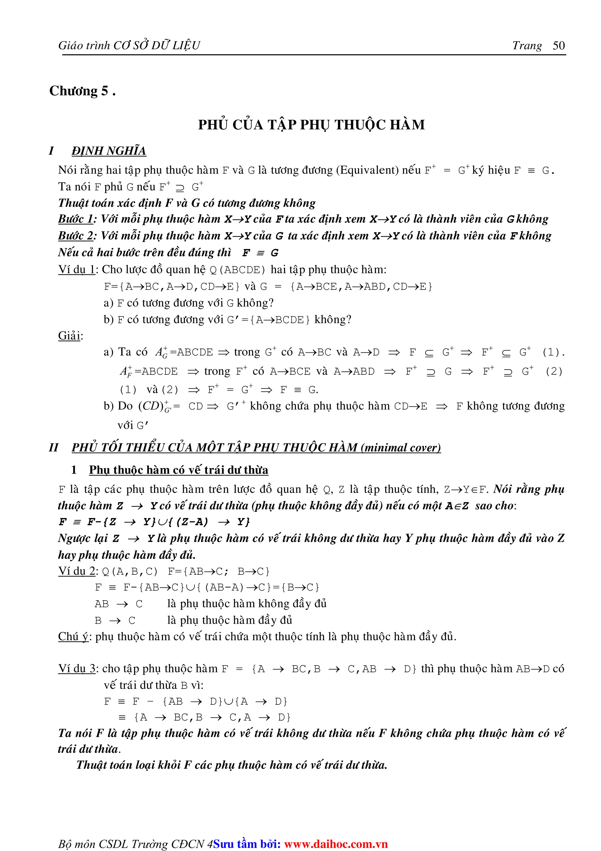 Giaùo trình CÔ SÔÛ DÖÕ LIEÄU Trang 
Bộ môn CSDL Trường CĐCN 4 
50 
Chöông 5 . 
PHUÛ CUÛA TAÄP PHUÏ THUOÄC HAØM 
I ÑÒNH NGHÓA 
Noùi raèng hai taäp phuï thuoäc haøm F vaø G laø töông ñöông (Equivalent) neáu F+ = G+ kyù hieäu F ≡ G. 
Ta noùi F phuû G neáu F+ ⊇ G+ 
Thuaät toaùn xaùc ñònh F vaø G coù töông ñöông khoâng 
Böôùc 1: Vôùi moãi phuï thuoäc haøm X→Y cuûa F ta xaùc ñònh xem X→Y coù laø thaønh vieân cuûa G khoâng 
Böôùc 2: Vôùi moãi phuï thuoäc haøm X→Y cuûa G ta xaùc ñònh xem X→Y coù laø thaønh vieân cuûa F khoâng 
Neáu caû hai böôùc treân ñeàu ñuùng thì F ≡ G 
Ví duï 1: Cho löôïc ñoà quan heä Q(ABCDE) hai taäp phuï thuoäc haøm: 
F={A→BC,A→D,CD→E} vaø G = {A→BCE,A→ABD,CD→E} 
a) F coù töông ñöông vôùi G khoâng? 
b) F coù töông ñöông vôùi G’={A→BCDE} khoâng? 
Giaûi: 
a) Ta coù + 
G A =ABCDE ⇒ trong G+ coù A→BC vaø A→D ⇒ F ⊆ G+ ⇒ F+ ⊆ G+ (1). 
+ 
F A =ABCDE ⇒ trong F+ coù A→BCE vaø A→ABD ⇒ F+ ⊇ G ⇒ F+ ⊇ G+ (2) 
(1) vaø(2) ⇒ F+ = G+ ⇒ F ≡ G. 
b) Do + 
( ) ' G CD = CD ⇒ G’+ khoâng chöùa phuï thuoäc haøm CD→E ⇒ F khoâng töông ñöông 
vôùi G’ 
II PHUÛ TOÁI THIEÅU CUÛA MOÄT TAÄP PHUÏ THUOÄC HAØM (minimal cover) 
1 Phuï thuoäc haøm coù veá traùi dö thöøa 
F laø taäp caùc phuï thuoäc haøm treân löôïc ñoà quan heä Q, Z laø taäp thuoäc tính, Z→Y∈F. Noùi raèng phuï 
thuoäc haøm Z → Y coù veá traùi dö thöøa (phuï thuoäc khoâng ñaày ñuû) neáu coù moät A∈Z sao cho: 
F ≡ F-{Z → Y}∪{(Z-A) → Y} 
Ngöôïc laïi Z → Y laø phuï thuoäc haøm coù veá traùi khoâng dö thöøa hay Y phuï thuoäc haøm ñaày ñuû vaøo Z 
hay phuï thuoäc haøm ñaày ñuû. 
Ví duï 2: Q(A,B,C) F={AB→C; B→C} 
F ≡ F-{AB→C}∪{(AB-A)→C}={B→C} 
AB → C laø phuï thuoäc haøm khoâng ñaày ñuû 
B → C laø phuï thuoäc haøm ñaày ñuû 
Chuù yù: phuï thuoäc haøm coù veá traùi chöùa moät thuoäc tính laø phuï thuoäc haøm ñaày ñuû. 
Ví duï 3: cho taäp phuï thuoäc haøm F = {A → BC,B → C,AB → D} thì phuï thuoäc haøm AB→D coù 
veá traùi dö thöøa B vì: 
F ≡ F – {AB → D}∪{A → D} 
≡ {A → BC,B → C,A → D} 
Ta noùi F laø taäp phuï thuoäc haøm coù veá traùi khoâng dö thöøa neáu F khoâng chöùa phuï thuoäc haøm coù veá 
traùi dö thöøa. 
Thuaät toaùn loaïi khoûi F caùc phuï thuoäc haøm coù veá traùi dö thöøa. 
Su tâm bi: www.daihoc.com.vn 
 