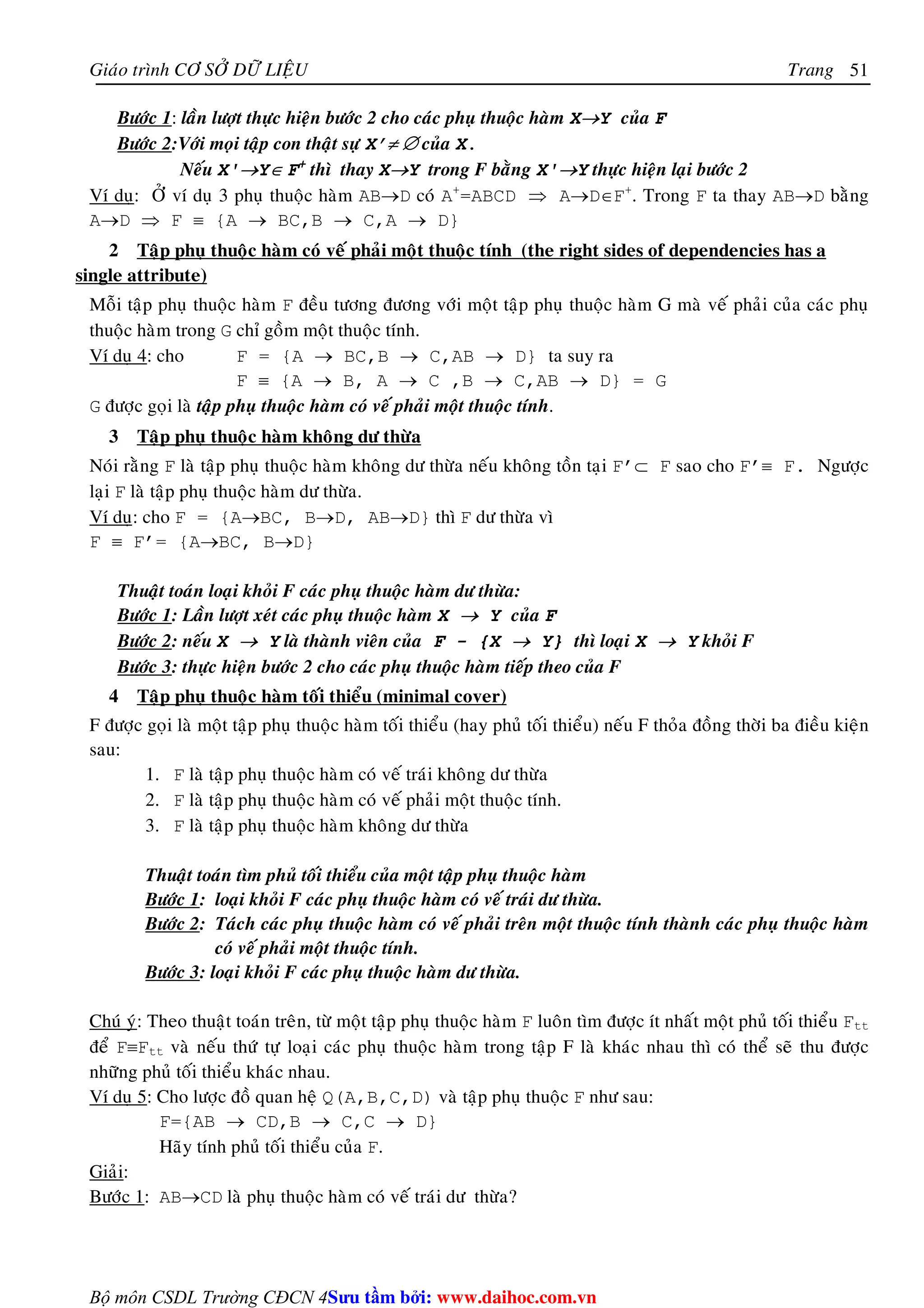 Giaùo trình CÔ SÔÛ DÖÕ LIEÄU Trang 
Bộ môn CSDL Trường CĐCN 4 
51 
Böôùc 1: laàn löôït thöïc hieän böôùc 2 cho caùc phuï thuoäc haøm X→Y cuûa F 
Böôùc 2:Vôùi moïi taäp con thaät söï X’≠ ∅ cuûa X. 
Neáu X'→Y∈ F+ thì thay X→Y trong F baèng X'→Y thöïc hieän laïi böôùc 2 
Ví duï: ÔÛ ví duï 3 phuï thuoäc haøm AB→D coù A+=ABCD ⇒ A→D∈F+. Trong F ta thay AB→D baèng 
A→D ⇒ F ≡ {A → BC,B → C,A → D} 
2 Taäp phuï thuoäc haøm coù veá phaûi moät thuoäc tính (the right sides of dependencies has a 
single attribute) 
Moãi taäp phuï thuoäc haøm F ñeàu töông ñöông vôùi moät taäp phuï thuoäc haøm G maø veá phaûi cuûa caùc phuï 
thuoäc haøm trong G chæ goàm moät thuoäc tính. 
Ví duï 4: cho F = {A → BC,B → C,AB → D} ta suy ra 
F ≡ {A → B, A → C ,B → C,AB → D} = G 
G ñöôïc goïi laø taäp phuï thuoäc haøm coù veá phaûi moät thuoäc tính. 
3 Taäp phuï thuoäc haøm khoâng dö thöøa 
Noùi raèng F laø taäp phuï thuoäc haøm khoâng dö thöøa neáu khoâng toàn taïi F’⊂ F sao cho F’≡ F. Ngöôïc 
laïi F laø taäp phuï thuoäc haøm dö thöøa. 
Ví duï: cho F = {A→BC, B→D, AB→D} thì F dö thöøa vì 
F ≡ F’= {A→BC, B→D} 
Thuaät toaùn loaïi khoûi F caùc phuï thuoäc haøm dö thöøa: 
Böôùc 1: Laàn löôït xeùt caùc phuï thuoäc haøm X → Y cuûa F 
Böôùc 2: neáu X → Y laø thaønh vieân cuûa F - {X → Y} thì loaïi X → Y khoûi F 
Böôùc 3: thöïc hieän böôùc 2 cho caùc phuï thuoäc haøm tieáp theo cuûa F 
4 Taäp phuï thuoäc haøm toái thieåu (minimal cover) 
F ñöôïc goïi laø moät taäp phuï thuoäc haøm toái thieåu (hay phuû toái thieåu) neáu F thoûa ñoàng thôøi ba ñieàu kieän 
sau: 
1. F laø taäp phuï thuoäc haøm coù veá traùi khoâng dö thöøa 
2. F laø taäp phuï thuoäc haøm coù veá phaûi moät thuoäc tính. 
3. F laø taäp phuï thuoäc haøm khoâng dö thöøa 
Thuaät toaùn tìm phuû toái thieåu cuûa moät taäp phuï thuoäc haøm 
Böôùc 1: loaïi khoûi F caùc phuï thuoäc haøm coù veá traùi dö thöøa. 
Böôùc 2: Taùch caùc phuï thuoäc haøm coù veá phaûi treân moät thuoäc tính thaønh caùc phuï thuoäc haøm 
coù veá phaûi moät thuoäc tính. 
Böôùc 3: loaïi khoûi F caùc phuï thuoäc haøm dö thöøa. 
Chuù yù: Theo thuaät toaùn treân, töø moät taäp phuï thuoäc haøm F luoân tìm ñöôïc ít nhaát moät phuû toái thieåu Ftt 
ñeå F≡Ftt vaø neáu thöù töï loaïi caùc phuï thuoäc haøm trong taäp F laø khaùc nhau thì coù theå seõ thu ñöôïc 
nhöõng phuû toái thieåu khaùc nhau. 
Ví duï 5: Cho löôïc ñoà quan heä Q(A,B,C,D) vaø taäp phuï thuoäc F nhö sau: 
F={AB → CD,B → C,C → D} 
Haõy tính phuû toái thieåu cuûa F. 
Giaûi: 
Böôùc 1: AB→CD laø phuï thuoäc haøm coù veá traùi dö thöøa? 
Su tâm bi: www.daihoc.com.vn 
 
