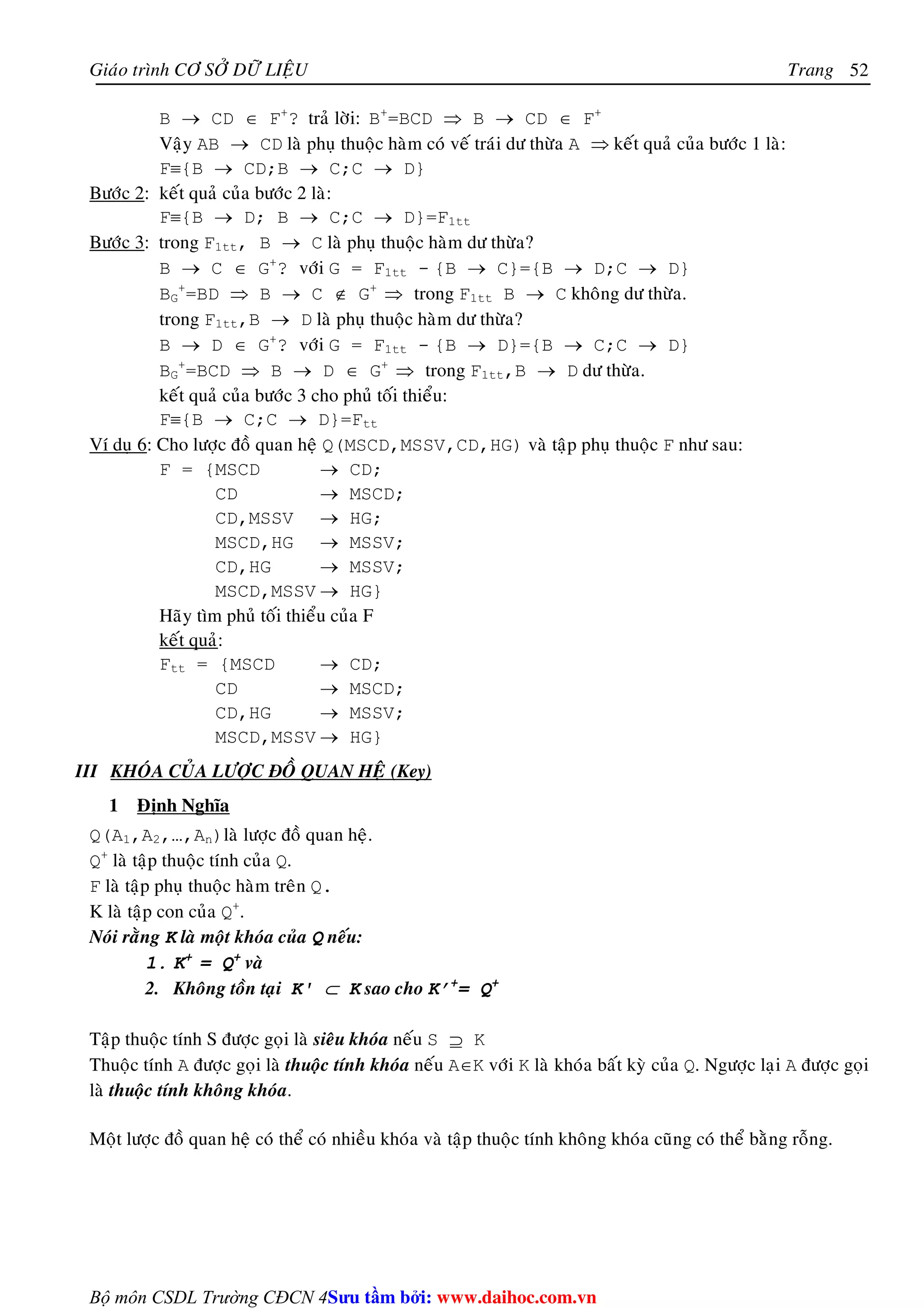 Giaùo trình CÔ SÔÛ DÖÕ LIEÄU Trang 
Bộ môn CSDL Trường CĐCN 4 
52 
B → CD ∈ F+? traû lôøi: B+=BCD ⇒ B → CD ∈ F+ 
Vaäy AB → CD laø phuï thuoäc haøm coù veá traùi dö thöøa A ⇒ keát quaû cuûa böôùc 1 laø: 
F≡{B → CD;B → C;C → D} 
Böôùc 2: keát quaû cuûa böôùc 2 laø: 
F≡{B → D; B → C;C → D}=F1tt 
Böôùc 3: trong F1tt, B → C laø phuï thuoäc haøm dö thöøa? 
B → C ∈ G+? vôùi G = F1tt - {B → C}={B → D;C → D} 
BG 
+=BD ⇒ B → C ∉ G+ ⇒ trong F1tt B → C khoâng dö thöøa. 
trong F1tt,B → D laø phuï thuoäc haøm dö thöøa? 
B → D ∈ G+? vôùi G = F1tt - {B → D}={B → C;C → D} 
BG 
+=BCD ⇒ B → D ∈ G+ ⇒ trong F1tt,B → D dö thöøa. 
keát quaû cuûa böôùc 3 cho phuû toái thieåu: 
F≡{B → C;C → D}=Ftt 
Ví duï 6: Cho löôïc ñoà quan heä Q(MSCD,MSSV,CD,HG) vaø taäp phuï thuoäc F nhö sau: 
F = {MSCD → CD; 
CD → MSCD; 
CD,MSSV → HG; 
MSCD,HG → MSSV; 
CD,HG → MSSV; 
MSCD,MSSV → HG} 
Haõy tìm phuû toái thieåu cuûa F 
keát quaû: 
Ftt = {MSCD → CD; 
CD → MSCD; 
CD,HG → MSSV; 
MSCD,MSSV → HG} 
III KHOÙA CUÛA LÖÔÏC ÑOÀ QUAN HEÄ (Key) 
1 Ñònh Nghóa 
Q(A1,A2,…,An)laø löôïc ñoà quan heä. 
Q+ laø taäp thuoäc tính cuûa Q. 
F laø taäp phuï thuoäc haøm treân Q. 
K laø taäp con cuûa Q+. 
Noùi raèng K laø moät khoùa cuûa Q neáu: 
1. K+ = Q+ vaø 
2. Khoâng toàn taïi K' ⊂ K sao cho K’+= Q+ 
Taäp thuoäc tính S ñöôïc goïi laø sieâu khoùa neáu S ⊇ K 
Thuoäc tính A ñöôïc goïi laø thuoäc tính khoùa neáu A∈K vôùi K laø khoùa baát kyø cuûa Q. Ngöôïc laïi A ñöôïc goïi 
laø thuoäc tính khoâng khoùa. 
Moät löôïc ñoà quan heä coù theå coù nhieàu khoùa vaø taäp thuoäc tính khoâng khoùa cuõng coù theå baèng roãng. 
Su tâm bi: www.daihoc.com.vn 
 