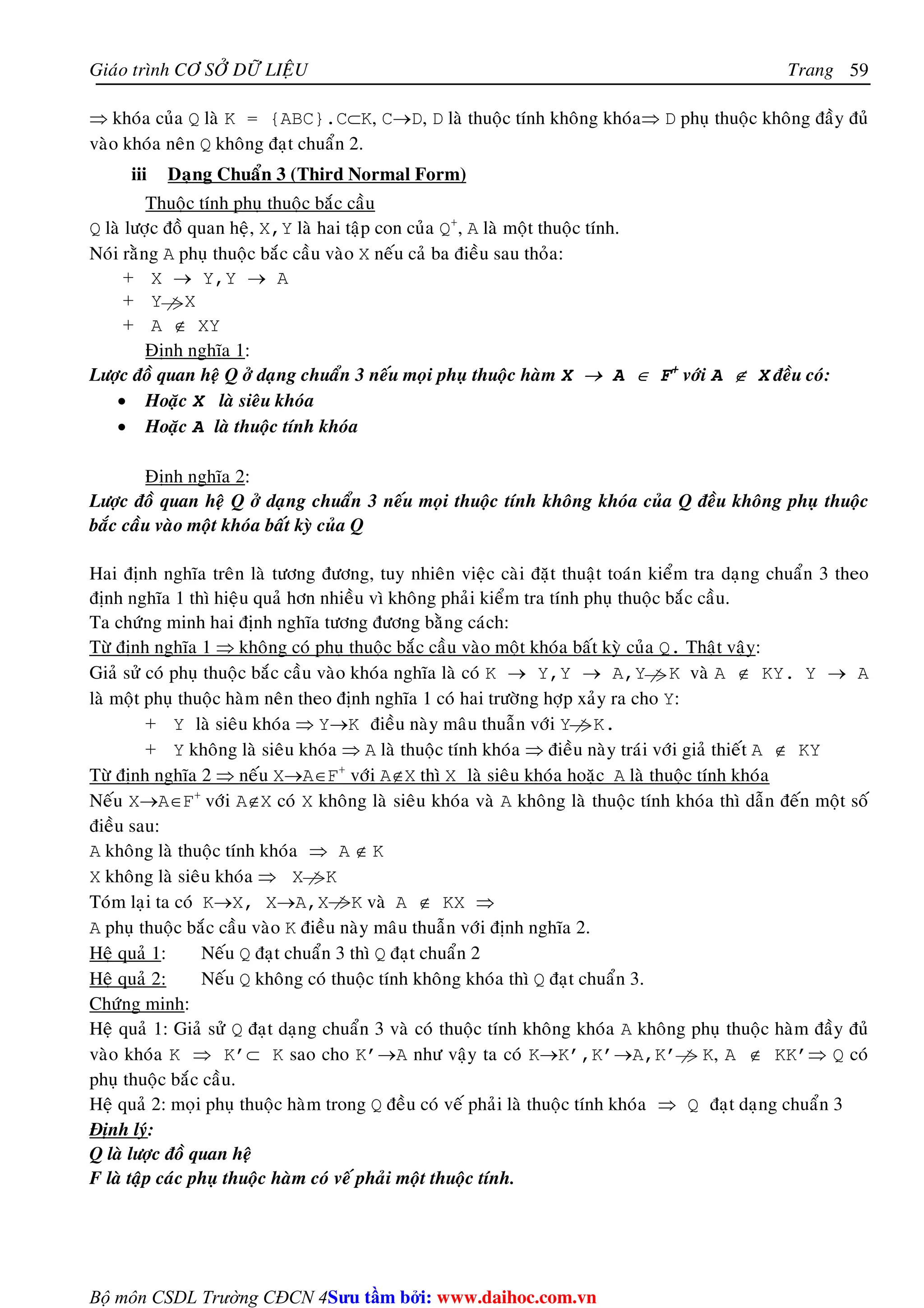 Giaùo trình CÔ SÔÛ DÖÕ LIEÄU Trang 
Bộ môn CSDL Trường CĐCN 4 
59 
⇒ khoùa cuûa Q laø K = {ABC}.C⊂K, C→D, D laø thuoäc tính khoâng khoùa⇒ D phuï thuoäc khoâng ñaày ñuû 
vaøo khoùa neân Q khoâng ñaït chuaån 2. 
iii Daïng Chuaån 3 (Third Normal Form) 
Thuoäc tính phuï thuoäc baéc caàu 
Q laø löôïc ñoà quan heä, X,Y laø hai taäp con cuûa Q+, A laø moät thuoäc tính. 
Noùi raèng A phuï thuoäc baéc caàu vaøo X neáu caû ba ñieàu sau thoûa: 
+ X → Y,Y → A 
+ Y X 
+ A ∉ XY 
Ñònh nghóa 1: 
Löôïc ñoà quan heä Q ôû daïng chuaån 3 neáu moïi phuï thuoäc haøm X → A ∈ F+ vôùi A ∉ X ñeàu coù: 
• Hoaëc X laø sieâu khoùa 
• Hoaëc A laø thuoäc tính khoùa 
Ñònh nghóa 2: 
Löôïc ñoà quan heä Q ôû daïng chuaån 3 neáu moïi thuoäc tính khoâng khoùa cuûa Q ñeàu khoâng phuï thuoäc 
baéc caàu vaøo moät khoùa baát kyø cuûa Q 
Hai ñònh nghóa treân laø töông ñöông, tuy nhieân vieäc caøi ñaët thuaät toaùn kieåm tra daïng chuaån 3 theo 
ñònh nghóa 1 thì hieäu quaû hôn nhieàu vì khoâng phaûi kieåm tra tính phuï thuoäc baéc caàu. 
Ta chöùng minh hai ñònh nghóa töông ñöông baèng caùch: 
Töø ñònh nghóa 1 ⇒ khoâng coù phuï thuoäc baéc caàu vaøo moät khoùa baát kyø cuûa Q. Thaät vaäy: 
Giaû söû coù phuï thuoäc baéc caàu vaøo khoùa nghóa laø coù K → Y,Y → A,Y K vaø A ∉ KY. Y → A 
laø moät phuï thuoäc haøm neân theo ñònh nghóa 1 coù hai tröôøng hôïp xaûy ra cho Y: 
+ Y laø sieâu khoùa ⇒ Y→K ñieàu naøy maâu thuaãn vôùi Y K. 
+ Y khoâng laø sieâu khoùa ⇒ A laø thuoäc tính khoùa ⇒ ñieàu naøy traùi vôùi giaû thieát A ∉ KY 
Töø ñònh nghóa 2 ⇒ neáu X→A∈F+ vôùi A∉X thì X laø sieâu khoùa hoaëc A laø thuoäc tính khoùa 
Neáu X→A∈F+ vôùi A∉X coù X khoâng laø sieâu khoùa vaø A khoâng laø thuoäc tính khoùa thì daãn ñeán moät soá 
ñieàu sau: 
A khoâng laø thuoäc tính khoùa ⇒ A ∉ K 
X khoâng laø sieâu khoùa ⇒ X K 
Toùm laïi ta coù K→X, X→A,X K vaø A ∉ KX ⇒ 
A phuï thuoäc baéc caàu vaøo K ñieàu naøy maâu thuaãn vôùi ñònh nghóa 2. 
Heä quaû 1: Neáu Q ñaït chuaån 3 thì Q ñaït chuaån 2 
Heä quaû 2: Neáu Q khoâng coù thuoäc tính khoâng khoùa thì Q ñaït chuaån 3. 
Chöùng minh: 
Heä quaû 1: Giaû söû Q ñaït daïng chuaån 3 vaø coù thuoäc tính khoâng khoùa A khoâng phuï thuoäc haøm ñaày ñuû 
vaøo khoùa K ⇒ K’⊂ K sao cho K’→A nhö vaäy ta coù K→K’,K’→A,K’ K, A ∉ KK’⇒ Q coù 
phuï thuoäc baéc caàu. 
Heä quaû 2: moïi phuï thuoäc haøm trong Q ñeàu coù veá phaûi laø thuoäc tính khoùa ⇒ Q ñaït daïng chuaån 3 
Ñònh lyù: 
Q laø löôïc ñoà quan heä 
F laø taäp caùc phuï thuoäc haøm coù veá phaûi moät thuoäc tính. 
Su tâm bi: www.daihoc.com.vn 
 