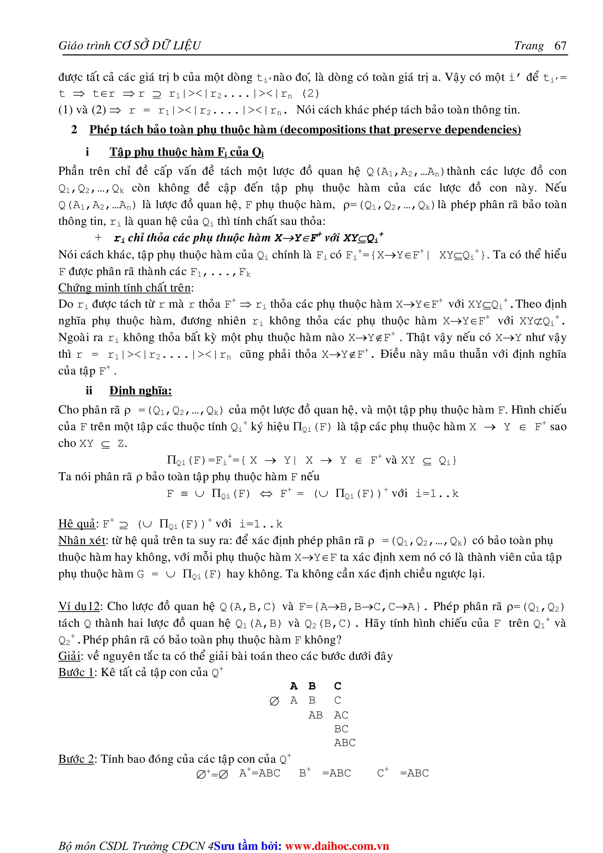 Giaùo trình CÔ SÔÛ DÖÕ LIEÄU Trang 
+.Pheùp phaân raõ coù baûo toaøn phuï thuoäc haøm F khoâng? 
Giaûi: veà nguyeân taéc ta coù theå giaûi baøi toaùn theo caùc böôùc döôùi ñaây 
Böôùc 1: Keâ taát caû taäp con cuûa Q+ 
Bộ môn CSDL Trường CĐCN 4 
67 
ñöôïc taát caû caùc giaù trò b cuûa moät doøng ti’naøo ño,ù laø doøng coù toaøn giaù trò a. Vaäy coù moät i’ ñeå ti’= 
t ⇒ t∈r ⇒ r ⊇ r1||r2....||rn (2) 
(1) vaø (2) ⇒ r = r1||r2....||rn. Noùi caùch khaùc pheùp taùch baûo toaøn thoâng tin. 
2 Pheùp taùch baûo toaøn phuï thuoäc haøm (decompositions that preserve dependencies) 
i Taäp phuï thuoäc haøm Fi cuûa Qi 
Phaàn treân chæ ñeà caáp vaán ñeà taùch moät löôïc ñoà quan heä Q(A1,A2,…An)thaønh caùc löôïc ñoà con 
Q1,Q2,…,Qk coøn khoâng ñeà caäp ñeán taäp phuï thuoäc haøm cuûa caùc löôïc ñoà con naøy. Neáu 
Q(A1,A2,…An) laø löôïc ñoà quan heä, F phuï thuoäc haøm, ρ=(Q1,Q2,…,Qk)laø pheùp phaân raõ baûo toaøn 
thoâng tin, ri laø quan heä cuûa Qi thì tính chaát sau thoûa: 
+ ri chæ thoûa caùc phuï thuoäc haøm X→Y∈F+ vôùi XY⊆Qi 
+ 
Noùi caùch khaùc, taäp phuï thuoäc haøm cuûa Qi chính laø Fi coù Fi 
+={X→Y∈F+| XY⊆Qi 
+}. Ta coù theå hieåu 
F ñöôïc phaân raõ thaønh caùc F1,...,Fk 
Chöùng minh tính chaát treân: 
Do ri ñöôïc taùch töø r maø r thoûa F+ ⇒ ri thoûa caùc phuï thuoäc haøm X→Y∈F+ vôùi XY⊆Qi 
+.Theo ñònh 
nghóa phuï thuoäc haøm, ñöông nhieân ri khoâng thoûa caùc phuï thuoäc haøm X→Y∈F+ vôùi XY⊄Qi 
+. 
Ngoaøi ra ri khoâng thoûa baát kyø moät phuï thuoäc haøm naøo X→Y∉F+ . Thaät vaäy neáu coù X→Y nhö vaäy 
thì r = r1||r2....||rn cuõng phaûi thoûa X→Y∉F+. Ñieàu naøy maâu thuaãn vôùi ñònh nghóa 
cuûa taäp F+ . 
ii Ñònh nghóa: 
Cho phaân raõ ρ =(Q1,Q2,…,Qk) cuûa moät löôïc ñoà quan heä, vaø moät taäp phuï thuoäc haøm F. Hình chieáu 
cuûa F treân moät taäp caùc thuoäc tính Qi 
+ kyù hieäu ΠQi(F) laø taäp caùc phuï thuoäc haøm X → Y ∈ F+ sao 
cho XY ⊆ Z. 
ΠQi(F)=Fi 
+={ X → Y| X → Y ∈ F+ vaø XY ⊆ Qi} 
Ta noùi phaân raõ ρ baûo toaøn taäp phuï thuoäc haøm F neáu 
F ≡ ∪ ΠQi(F) ⇔ F+ = (∪ ΠQi(F))+ vôùi i=1..k 
Heä quaû: F+ ⊇ (∪ ΠQi(F))+ vôùi i=1..k 
Nhaän xeùt: töø heä quaû treân ta suy ra: ñeå xaùc ñònh pheùp phaân raõ ρ =(Q1,Q2,…,Qk) coù baûo toaøn phuï 
thuoäc haøm hay khoâng, vôùi moãi phuï thuoäc haøm X→Y∈F ta xaùc ñònh xem noù coù laø thaønh vieân cuûa taäp 
phuï thuoäc haøm G = ∪ ΠQi(F) hay khoâng. Ta khoâng caàn xaùc ñònh chieàu ngöôïc laïi. 
Ví duï12: Cho löôïc ñoà quan heä Q(A,B,C) vaø F={A→B,B→C,C→A}. Pheùp phaân raõ ρ=(Q1,Q2) 
taùch Q thaønh hai löôïc ñoà quan heä Q1(A,B) vaø Q2(B,C). Haõy tính hình chieáu cuûa F treân Q1 
+ vaø 
Q2 
A B C 
∅ A B C 
AB AC 
BC 
ABC 
Böôùc 2: Tính bao ñoùng cuûa caùc taäp con cuûa Q+ 
∅+=∅ A+=ABC B+ =ABC C+ =ABC 
Su tâm bi: www.daihoc.com.vn 
 